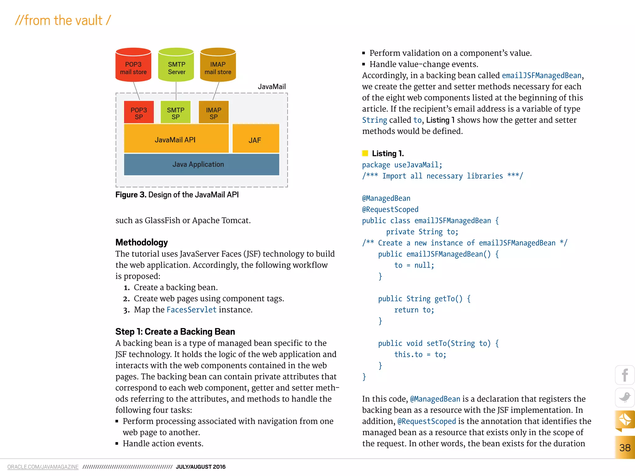 ORACLE.COM/JAVAMAGAZINE /////////////////////////////////////////// JULY/AUGUST 2016
38
//from the vault /
such as GlassFish or Apache Tomcat.
Methodology
The tutorial uses JavaServer Faces (JSF) technology to build
the web application. Accordingly, the following worklow
is proposed:
1. Create a backing bean.
2. Create web pages using component tags.
3. Map the FacesServlet instance.
Step 1: Create a Backing Bean
A backing bean is a type of managed bean speciic to the
JSF technology. It holds the logic of the web application and
interacts with the web components contained in the web
pages. The backing bean can contain private attributes that
correspond to each web component, getter and setter meth-
ods referring to the attributes, and methods to handle the
following four tasks:
■■ Perform processing associated with navigation from one
web page to another.
■■ Handle action events.
■■ Perform validation on a component’s value.
■■ Handle value-change events.
Accordingly, in a backing bean called emailJSFManagedBean,
we create the getter and setter methods necessary for each
of the eight web components listed at the beginning of this
article. If the recipient’s email address is a variable of type
String called to, Listing 1 shows how the getter and setter
methods would be deined.
Listing 1.
package useJavaMail;
/*** Import all necessary libraries ***/
@ManagedBean
@RequestScoped
public class emailJSFManagedBean {
private String to;
/** Create a new instance of emailJSFManagedBean */
public emailJSFManagedBean() {
to = null;
}
public String getTo() {
return to;
}
public void setTo(String to) {
this.to = to;
}
}
In this code, @ManagedBean is a declaration that registers the
backing bean as a resource with the JSF implementation. In
addition, @RequestScoped is the annotation that identiies the
managed bean as a resource that exists only in the scope of
the request. In other words, the bean exists for the duration
Figure 3. Design of the JavaMail API
SMTP
Server
JavaMail API JAF
Java Application
IMAP
mail store
POP3
mail store
SMTP
SP
IMAP
SP
POP3
SP
JavaMail
 
