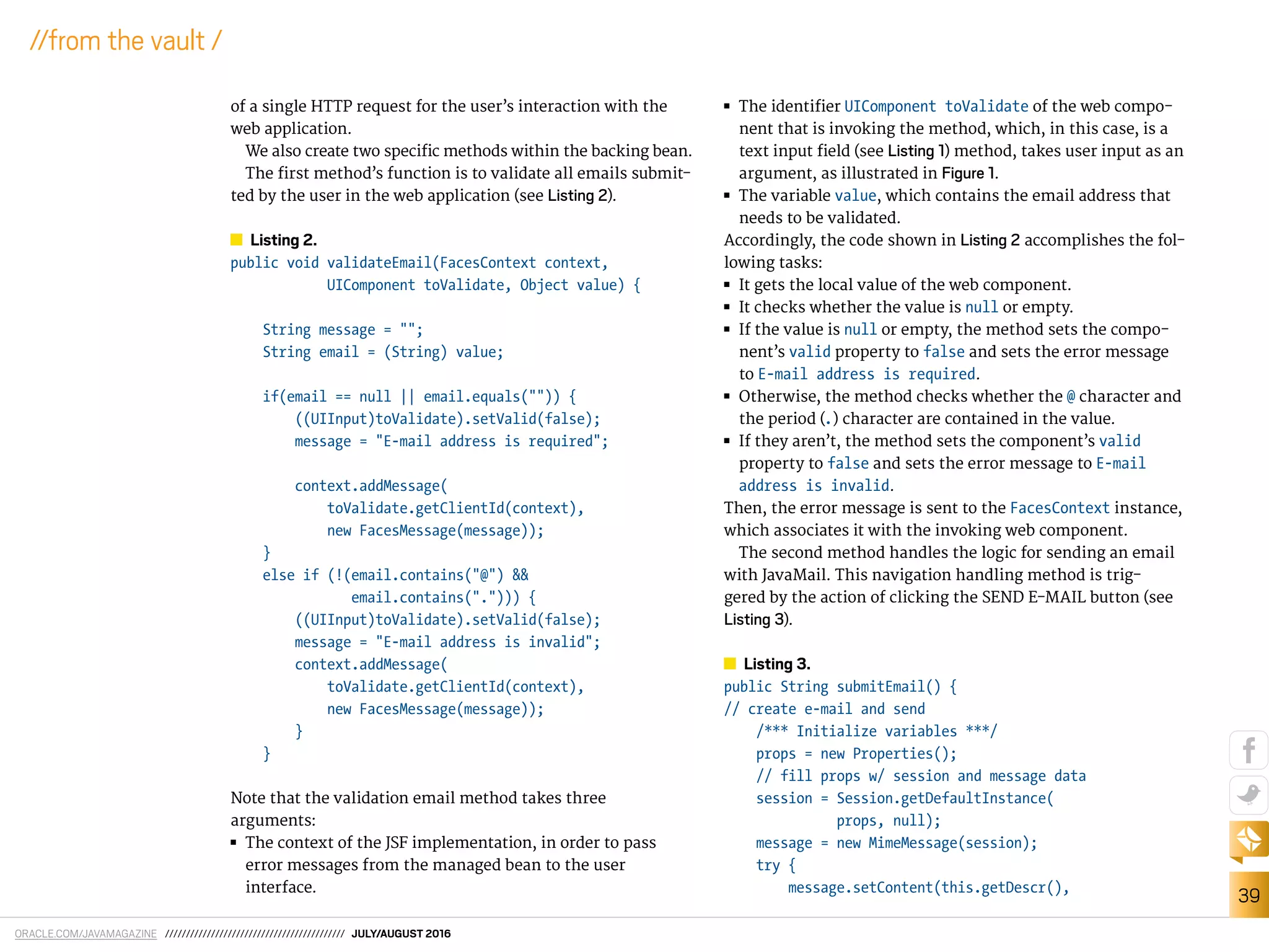 ORACLE.COM/JAVAMAGAZINE /////////////////////////////////////////// JULY/AUGUST 2016
39
//from the vault /
of a single HTTP request for the user’s interaction with the
web application.
We also create two speciic methods within the backing bean.
The irst method’s function is to validate all emails submit-
ted by the user in the web application (see Listing 2).
Listing 2.
public void validateEmail(FacesContext context,
UIComponent toValidate, Object value) {
String message = "";
String email = (String) value;
if(email == null || email.equals("")) {
((UIInput)toValidate).setValid(false);
message = "E-mail address is required";
context.addMessage(
toValidate.getClientId(context),
new FacesMessage(message));
}
else if (!(email.contains("@") &&
email.contains("."))) {
((UIInput)toValidate).setValid(false);
message = "E-mail address is invalid";
context.addMessage(
toValidate.getClientId(context),
new FacesMessage(message));
}
}
Note that the validation email method takes three
arguments:
■■ The context of the JSF implementation, in order to pass
error messages from the managed bean to the user
interface.
■■ The identiier UIComponent toValidate of the web compo-
nent that is invoking the method, which, in this case, is a
text input ield (see Listing 1) method, takes user input as an
argument, as illustrated in Figure 1.
■■ The variable value, which contains the email address that
needs to be validated.
Accordingly, the code shown in Listing 2 accomplishes the fol-
lowing tasks:
■■ It gets the local value of the web component.
■■ It checks whether the value is null or empty.
■■ If the value is null or empty, the method sets the compo-
nent’s valid property to false and sets the error message
to E-mail address is required.
■■ Otherwise, the method checks whether the @ character and
the period (.) character are contained in the value.
■■ If they aren’t, the method sets the component’s valid
property to false and sets the error message to E-mail
address is invalid.
Then, the error message is sent to the FacesContext instance,
which associates it with the invoking web component.
The second method handles the logic for sending an email
with JavaMail. This navigation handling method is trig-
gered by the action of clicking the SEND E-MAIL button (see
Listing 3).
Listing 3.
public String submitEmail() {
// create e-mail and send
/*** Initialize variables ***/
props = new Properties();
// fill props w/ session and message data
session = Session.getDefaultInstance(
props, null);
message = new MimeMessage(session);
try {
message.setContent(this.getDescr(),
 