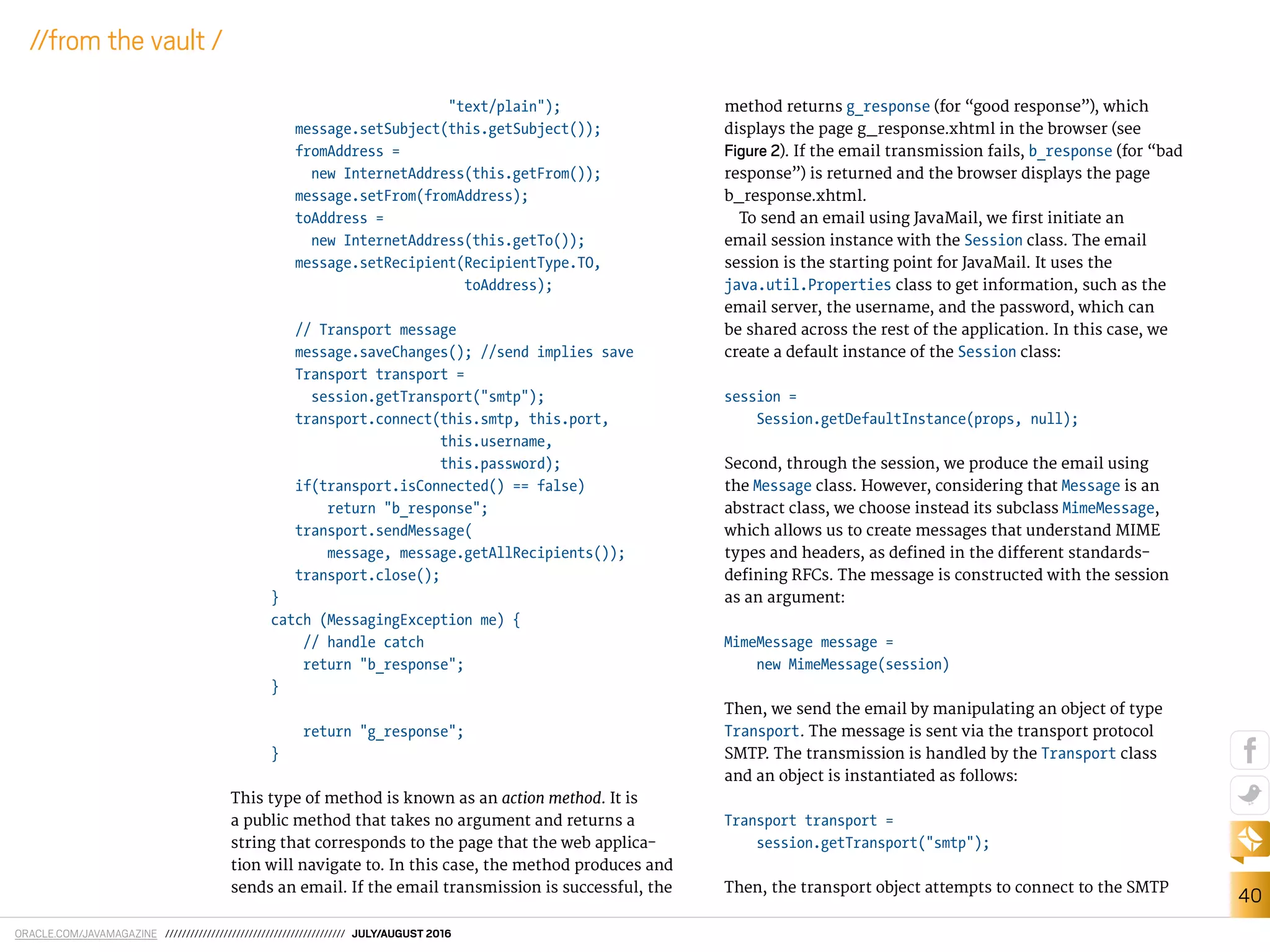 ORACLE.COM/JAVAMAGAZINE /////////////////////////////////////////// JULY/AUGUST 2016
40
//from the vault /
"text/plain");
message.setSubject(this.getSubject());
fromAddress =
new InternetAddress(this.getFrom());
message.setFrom(fromAddress);
toAddress =
new InternetAddress(this.getTo());
message.setRecipient(RecipientType.TO,
toAddress);
// Transport message
message.saveChanges(); //send implies save
Transport transport =
session.getTransport("smtp");
transport.connect(this.smtp, this.port,
this.username,
this.password);
if(transport.isConnected() == false)
return "b_response";
transport.sendMessage(
message, message.getAllRecipients());
transport.close();
}
catch (MessagingException me) {
// handle catch
return "b_response";
}
return "g_response";
}
This type of method is known as an action method. It is
a public method that takes no argument and returns a
string that corresponds to the page that the web applica-
tion will navigate to. In this case, the method produces and
sends an email. If the email transmission is successful, the
method returns g_response (for “good response”), which
displays the page g_response.xhtml in the browser (see
Figure 2). If the email transmission fails, b_response (for “bad
response”) is returned and the browser displays the page
b_response.xhtml.
To send an email using JavaMail, we irst initiate an
email session instance with the Session class. The email
session is the starting point for JavaMail. It uses the
java.util.Properties class to get information, such as the
email server, the username, and the password, which can
be shared across the rest of the application. In this case, we
create a default instance of the Session class:
session =
Session.getDefaultInstance(props, null);
Second, through the session, we produce the email using
the Message class. However, considering that Message is an
abstract class, we choose instead its subclass MimeMessage,
which allows us to create messages that understand MIME
types and headers, as deined in the diferent standards-
deining RFCs. The message is constructed with the session
as an argument:
MimeMessage message =
new MimeMessage(session)
Then, we send the email by manipulating an object of type
Transport. The message is sent via the transport protocol
SMTP. The transmission is handled by the Transport class
and an object is instantiated as follows:
Transport transport =
session.getTransport("smtp");
Then, the transport object attempts to connect to the SMTP
 