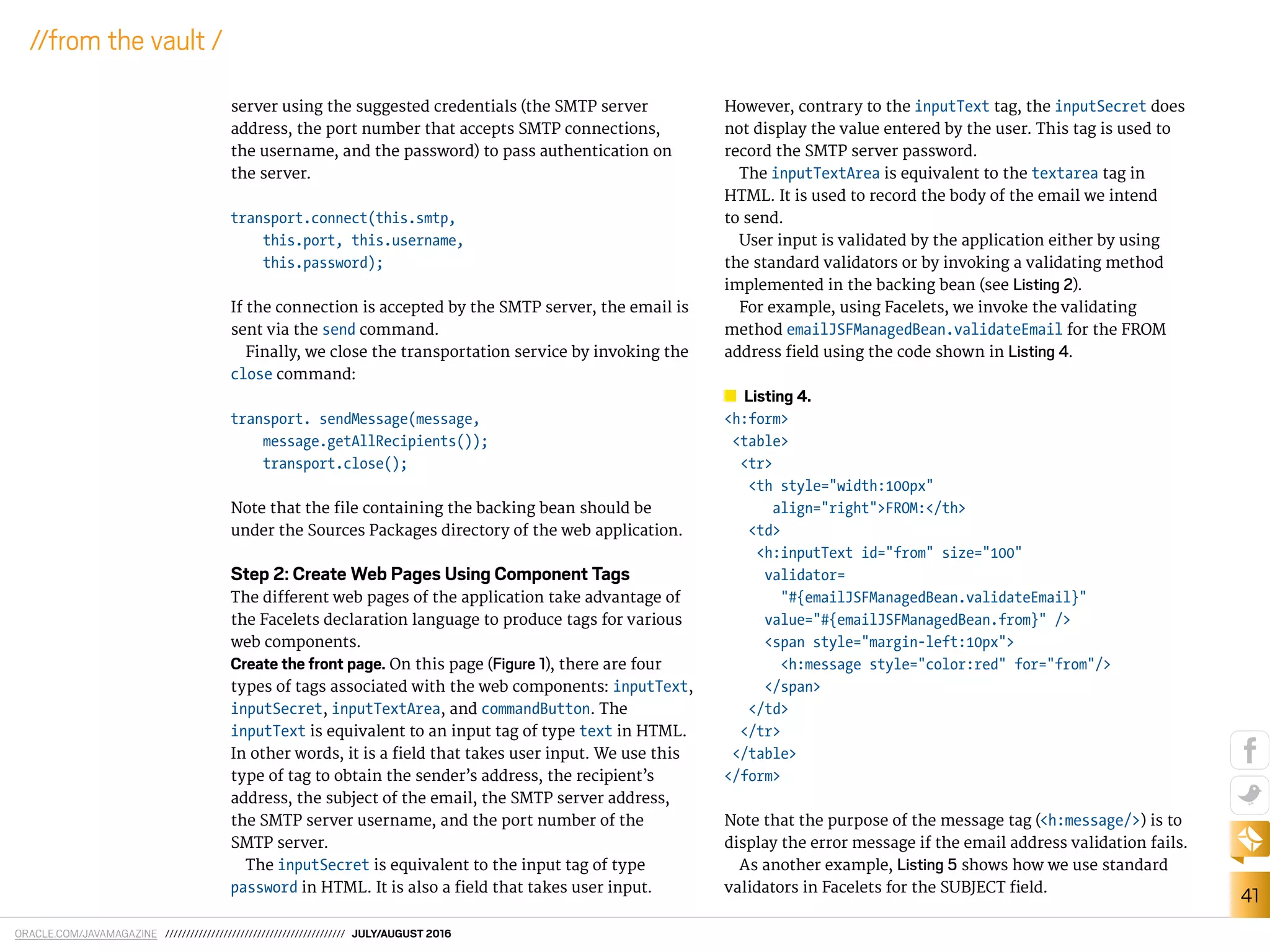 ORACLE.COM/JAVAMAGAZINE /////////////////////////////////////////// JULY/AUGUST 2016
41
//from the vault /
server using the suggested credentials (the SMTP server
address, the port number that accepts SMTP connections,
the username, and the password) to pass authentication on
the server.
transport.connect(this.smtp,
this.port, this.username,
this.password);
If the connection is accepted by the SMTP server, the email is
sent via the send command.
Finally, we close the transportation service by invoking the
close command:
transport. sendMessage(message,
message.getAllRecipients());
transport.close();
Note that the ile containing the backing bean should be
under the Sources Packages directory of the web application.
Step 2: Create Web Pages Using Component Tags
The diferent web pages of the application take advantage of
the Facelets declaration language to produce tags for various
web components.
Create the front page. On this page (Figure 1), there are four
types of tags associated with the web components: inputText,
inputSecret, inputTextArea, and commandButton. The
inputText is equivalent to an input tag of type text in HTML.
In other words, it is a ield that takes user input. We use this
type of tag to obtain the sender’s address, the recipient’s
address, the subject of the email, the SMTP server address,
the SMTP server username, and the port number of the
SMTP server.
The inputSecret is equivalent to the input tag of type
password in HTML. It is also a ield that takes user input.
However, contrary to the inputText tag, the inputSecret does
not display the value entered by the user. This tag is used to
record the SMTP server password.
The inputTextArea is equivalent to the textarea tag in
HTML. It is used to record the body of the email we intend
to send.
User input is validated by the application either by using
the standard validators or by invoking a validating method
implemented in the backing bean (see Listing 2).
For example, using Facelets, we invoke the validating
method emailJSFManagedBean.validateEmail for the FROM
address ield using the code shown in Listing 4.
Listing 4.
<h:form>
<table>
<tr>
<th style="width:100px"
align="right">FROM:</th>
<td>
<h:inputText id="from" size="100"
validator=
"#{emailJSFManagedBean.validateEmail}"
value="#{emailJSFManagedBean.from}" />
<span style="margin-left:10px">
<h:message style="color:red" for="from"/>
</span>
</td>
</tr>
</table>
</form>
Note that the purpose of the message tag (<h:message/>) is to
display the error message if the email address validation fails.
As another example, Listing 5 shows how we use standard
validators in Facelets for the SUBJECT ield.
 