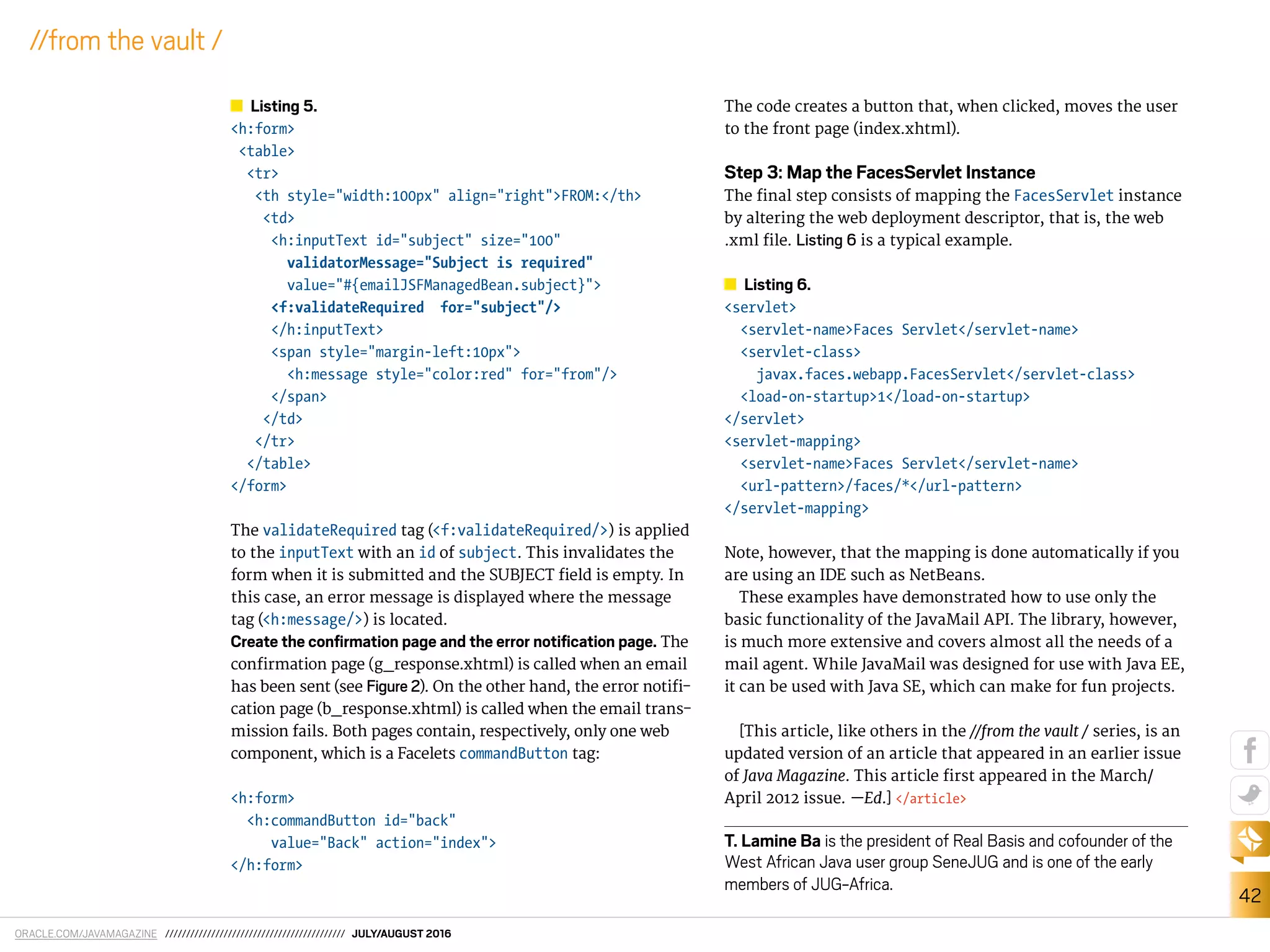 ORACLE.COM/JAVAMAGAZINE /////////////////////////////////////////// JULY/AUGUST 2016
42
//from the vault /
Listing 5.
<h:form>
<table>
<tr>
<th style="width:100px" align="right">FROM:</th>
<td>
<h:inputText id="subject" size="100"
validatorMessage="Subject is required"
value="#{emailJSFManagedBean.subject}">
<f:validateRequired for="subject"/>
</h:inputText>
<span style="margin-left:10px">
<h:message style="color:red" for="from"/>
</span>
</td>
</tr>
</table>
</form>
The validateRequired tag (<f:validateRequired/>) is applied
to the inputText with an id of subject. This invalidates the
form when it is submitted and the SUBJECT ield is empty. In
this case, an error message is displayed where the message
tag (<h:message/>) is located.
Create the conﬁrmation page and the error notiﬁcation page. The
conirmation page (g_response.xhtml) is called when an email
has been sent (see Figure 2). On the other hand, the error notii-
cation page (b_response.xhtml) is called when the email trans-
mission fails. Both pages contain, respectively, only one web
component, which is a Facelets commandButton tag:
<h:form>
<h:commandButton id="back"
value="Back" action="index">
</h:form>
The code creates a button that, when clicked, moves the user
to the front page (index.xhtml).
Step 3: Map the FacesServlet Instance
The inal step consists of mapping the FacesServlet instance
by altering the web deployment descriptor, that is, the web
.xml ile. Listing 6 is a typical example.
Listing 6.
<servlet>
<servlet-name>Faces Servlet</servlet-name>
<servlet-class>
javax.faces.webapp.FacesServlet</servlet-class>
<load-on-startup>1</load-on-startup>
</servlet>
<servlet-mapping>
<servlet-name>Faces Servlet</servlet-name>
<url-pattern>/faces/*</url-pattern>
</servlet-mapping>
Note, however, that the mapping is done automatically if you
are using an IDE such as NetBeans.
These examples have demonstrated how to use only the
basic functionality of the JavaMail API. The library, however,
is much more extensive and covers almost all the needs of a
mail agent. While JavaMail was designed for use with Java EE,
it can be used with Java SE, which can make for fun projects.
[This article, like others in the //from the vault / series, is an
updated version of an article that appeared in an earlier issue
of Java Magazine. This article irst appeared in the March/
April 2012 issue. —Ed.] </article>
T. Lamine Ba is the president of Real Basis and cofounder of the
West African Java user group SeneJUG and is one of the early
members of JUG-Africa.
 