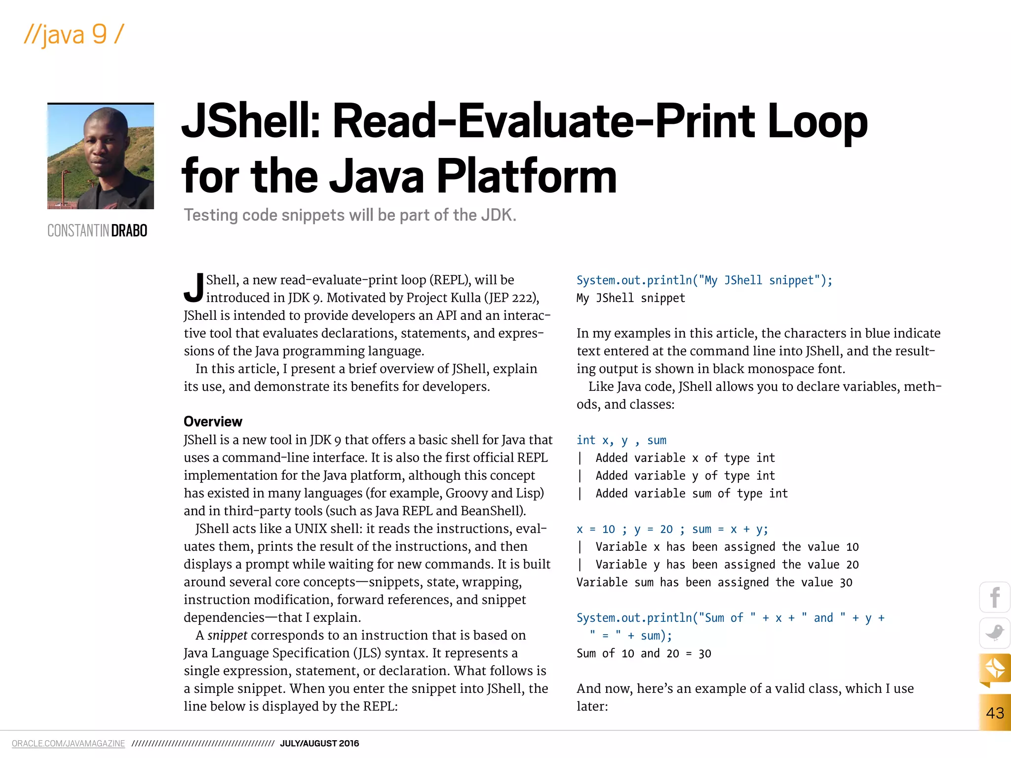 ORACLE.COM/JAVAMAGAZINE /////////////////////////////////////////// JULY/AUGUST 2016
43
//java 9 /
JShell, a new read-evaluate-print loop (REPL), will be
introduced in JDK 9. Motivated by Project Kulla (JEP 222),
JShell is intended to provide developers an API and an interac-
tive tool that evaluates declarations, statements, and expres-
sions of the Java programming language.
In this article, I present a brief overview of JShell, explain
its use, and demonstrate its beneits for developers.
Overview
JShell is a new tool in JDK 9 that ofers a basic shell for Java that
uses a command-line interface. It is also the irst oicial REPL
implementation for the Java platform, although this concept
has existed in many languages (for example, Groovy and Lisp)
and in third-party tools (such as Java REPL and BeanShell).
JShell acts like a UNIX shell: it reads the instructions, eval-
uates them, prints the result of the instructions, and then
displays a prompt while waiting for new commands. It is built
around several core concepts—snippets, state, wrapping,
instruction modiication, forward references, and snippet
dependencies—that I explain.
A snippet corresponds to an instruction that is based on
Java Language Speciication (JLS) syntax. It represents a
single expression, statement, or declaration. What follows is
a simple snippet. When you enter the snippet into JShell, the
line below is displayed by the REPL:
System.out.println("My JShell snippet");
My JShell snippet
In my examples in this article, the characters in blue indicate
text entered at the command line into JShell, and the result-
ing output is shown in black monospace font.
Like Java code, JShell allows you to declare variables, meth-
ods, and classes:
int x, y , sum
| Added variable x of type int
| Added variable y of type int
| Added variable sum of type int
x = 10 ; y = 20 ; sum = x + y;
| Variable x has been assigned the value 10
| Variable y has been assigned the value 20
Variable sum has been assigned the value 30
System.out.println("Sum of " + x + " and " + y +
" = " + sum);
Sum of 10 and 20 = 30
And now, here’s an example of a valid class, which I use
later:
CONSTANTINDRABO
JShell: Read-Evaluate-Print Loop
for the Java Platform
Testing code snippets will be part of the JDK.
 