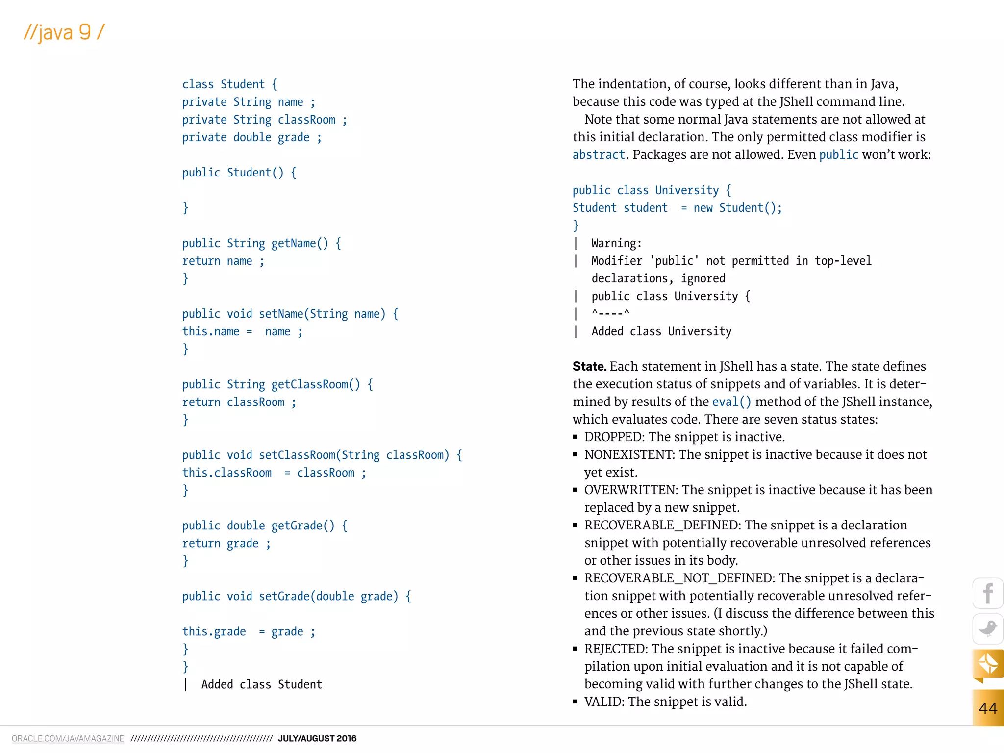 ORACLE.COM/JAVAMAGAZINE /////////////////////////////////////////// JULY/AUGUST 2016
44
//java 9 /
class Student {
private String name ;
private String classRoom ;
private double grade ;
public Student() {
}
public String getName() {
return name ;
}
public void setName(String name) {
this.name = name ;
}
public String getClassRoom() {
return classRoom ;
}
public void setClassRoom(String classRoom) {
this.classRoom = classRoom ;
}
public double getGrade() {
return grade ;
}
public void setGrade(double grade) {
this.grade = grade ;
}
}
| Added class Student
The indentation, of course, looks diferent than in Java,
because this code was typed at the JShell command line.
Note that some normal Java statements are not allowed at
this initial declaration. The only permitted class modiier is
abstract. Packages are not allowed. Even public won’t work:
public class University {
Student student = new Student();
}
| Warning:
| Modifier 'public' not permitted in top-level
declarations, ignored
| public class University {
| ^----^
| Added class University
State. Each statement in JShell has a state. The state deines
the execution status of snippets and of variables. It is deter-
mined by results of the eval() method of the JShell instance,
which evaluates code. There are seven status states:
■■ DROPPED: The snippet is inactive.
■■ NONEXISTENT: The snippet is inactive because it does not
yet exist.
■■ OVERWRITTEN: The snippet is inactive because it has been
replaced by a new snippet.
■■ RECOVERABLE_DEFINED: The snippet is a declaration
snippet with potentially recoverable unresolved references
or other issues in its body.
■■ RECOVERABLE_NOT_DEFINED: The snippet is a declara-
tion snippet with potentially recoverable unresolved refer-
ences or other issues. (I discuss the diference between this
and the previous state shortly.)
■■ REJECTED: The snippet is inactive because it failed com-
pilation upon initial evaluation and it is not capable of
becoming valid with further changes to the JShell state.
■■ VALID: The snippet is valid.
 