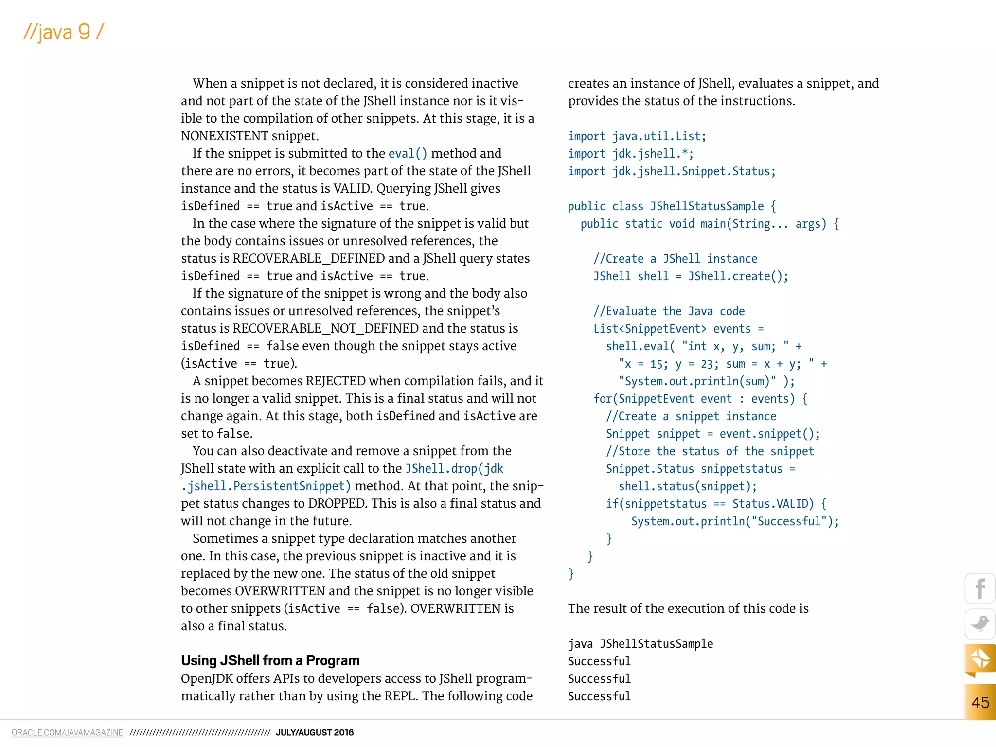 ORACLE.COM/JAVAMAGAZINE /////////////////////////////////////////// JULY/AUGUST 2016
45
//java 9 /
When a snippet is not declared, it is considered inactive
and not part of the state of the JShell instance nor is it vis-
ible to the compilation of other snippets. At this stage, it is a
NONEXISTENT snippet.
If the snippet is submitted to the eval() method and
there are no errors, it becomes part of the state of the JShell
instance and the status is VALID. Querying JShell gives
isDefined == true and isActive == true.
In the case where the signature of the snippet is valid but
the body contains issues or unresolved references, the
status is RECOVERABLE_DEFINED and a JShell query states
isDefined == true and isActive == true.
If the signature of the snippet is wrong and the body also
contains issues or unresolved references, the snippet’s
status is RECOVERABLE_NOT_DEFINED and the status is
isDefined == false even though the snippet stays active
(isActive == true).
A snippet becomes REJECTED when compilation fails, and it
is no longer a valid snippet. This is a inal status and will not
change again. At this stage, both isDefined and isActive are
set to false.
You can also deactivate and remove a snippet from the
JShell state with an explicit call to the JShell.drop(jdk
.jshell.PersistentSnippet) method. At that point, the snip-
pet status changes to DROPPED. This is also a inal status and
will not change in the future.
Sometimes a snippet type declaration matches another
one. In this case, the previous snippet is inactive and it is
replaced by the new one. The status of the old snippet
becomes OVERWRITTEN and the snippet is no longer visible
to other snippets (isActive == false). OVERWRITTEN is
also a inal status.
Using JShell from a Program
OpenJDK ofers APIs to developers access to JShell program-
matically rather than by using the REPL. The following code
creates an instance of JShell, evaluates a snippet, and
provides the status of the instructions.
import java.util.List;
import jdk.jshell.*;
import jdk.jshell.Snippet.Status;
public class JShellStatusSample {
public static void main(String... args) {
//Create a JShell instance
JShell shell = JShell.create();
//Evaluate the Java code
List<SnippetEvent> events =
shell.eval( "int x, y, sum; " +
"x = 15; y = 23; sum = x + y; " +
"System.out.println(sum)" );
for(SnippetEvent event : events) {
//Create a snippet instance
Snippet snippet = event.snippet();
//Store the status of the snippet
Snippet.Status snippetstatus =
shell.status(snippet);
if(snippetstatus == Status.VALID) {
System.out.println("Successful");
}
}
}
The result of the execution of this code is
java JShellStatusSample
Successful
Successful
Successful
 