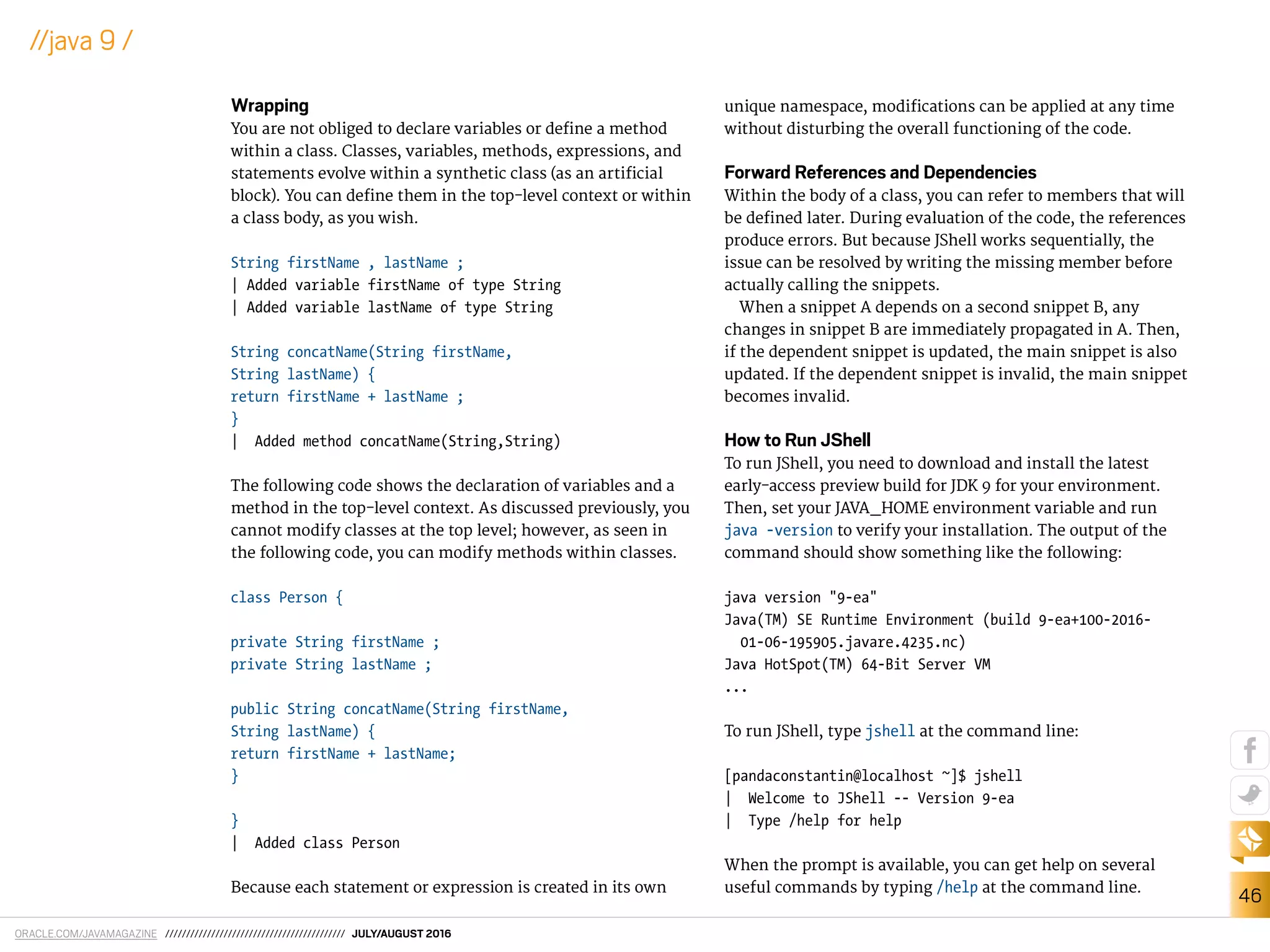 ORACLE.COM/JAVAMAGAZINE /////////////////////////////////////////// JULY/AUGUST 2016
46
//java 9 /
Wrapping
You are not obliged to declare variables or deine a method
within a class. Classes, variables, methods, expressions, and
statements evolve within a synthetic class (as an artiicial
block). You can deine them in the top-level context or within
a class body, as you wish.
String firstName , lastName ;
| Added variable firstName of type String
| Added variable lastName of type String
String concatName(String firstName,
String lastName) {
return firstName + lastName ;
}
| Added method concatName(String,String)
The following code shows the declaration of variables and a
method in the top-level context. As discussed previously, you
cannot modify classes at the top level; however, as seen in
the following code, you can modify methods within classes.
class Person {
private String firstName ;
private String lastName ;
public String concatName(String firstName,
String lastName) {
return firstName + lastName;
}
}
| Added class Person
Because each statement or expression is created in its own
unique namespace, modiications can be applied at any time
without disturbing the overall functioning of the code.
Forward References and Dependencies
Within the body of a class, you can refer to members that will
be deined later. During evaluation of the code, the references
produce errors. But because JShell works sequentially, the
issue can be resolved by writing the missing member before
actually calling the snippets.
When a snippet A depends on a second snippet B, any
changes in snippet B are immediately propagated in A. Then,
if the dependent snippet is updated, the main snippet is also
updated. If the dependent snippet is invalid, the main snippet
becomes invalid.
How to Run JShell
To run JShell, you need to download and install the latest
early-access preview build for JDK 9 for your environment.
Then, set your JAVA_HOME environment variable and run
java -version to verify your installation. The output of the
command should show something like the following:
java version "9-ea"
Java(TM) SE Runtime Environment (build 9-ea+100-2016-
01-06-195905.javare.4235.nc)
Java HotSpot(TM) 64-Bit Server VM
...
To run JShell, type jshell at the command line:
[pandaconstantin@localhost ~]$ jshell
| Welcome to JShell -- Version 9-ea
| Type /help for help
When the prompt is available, you can get help on several
useful commands by typing /help at the command line.
 