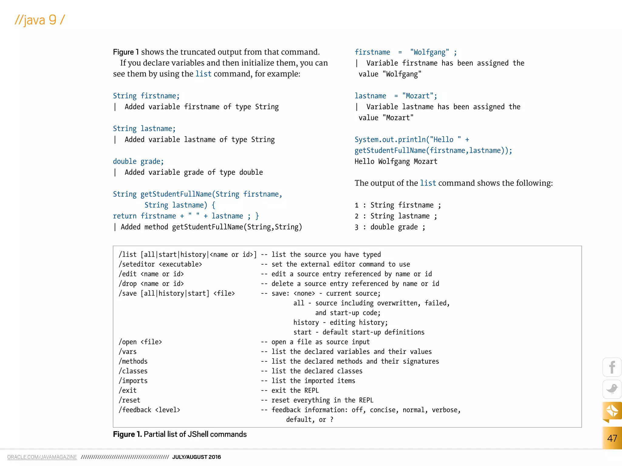 ORACLE.COM/JAVAMAGAZINE /////////////////////////////////////////// JULY/AUGUST 2016
47
//java 9 /
Figure 1 shows the truncated output from that command.
If you declare variables and then initialize them, you can
see them by using the list command, for example:
String firstname;
| Added variable firstname of type String
String lastname;
| Added variable lastname of type String
double grade;
| Added variable grade of type double
String getStudentFullName(String firstname,
String lastname) {
return firstname + " " + lastname ; }
| Added method getStudentFullName(String,String)
firstname = "Wolfgang" ;
| Variable firstname has been assigned the
value "Wolfgang"
lastname = "Mozart";
| Variable lastname has been assigned the
value "Mozart"
System.out.println("Hello " +
getStudentFullName(firstname,lastname));
Hello Wolfgang Mozart
The output of the list command shows the following:
1 : String firstname ;
2 : String lastname ;
3 : double grade ;
/list [all|start|history|<name or id>] -- list the source you have typed
/seteditor <executable> -- set the external editor command to use
/edit <name or id> -- edit a source entry referenced by name or id
/drop <name or id> -- delete a source entry referenced by name or id
/save [all|history|start] <file> -- save: <none> - current source;
all - source including overwritten, failed,
and start-up code;
history - editing history;
start - default start-up definitions
/open <file> -- open a file as source input
/vars -- list the declared variables and their values
/methods -- list the declared methods and their signatures
/classes -- list the declared classes
/imports -- list the imported items
/exit -- exit the REPL
/reset -- reset everything in the REPL
/feedback <level> -- feedback information: off, concise, normal, verbose,
default, or ?
Figure 1. Partial list of JShell commands
 