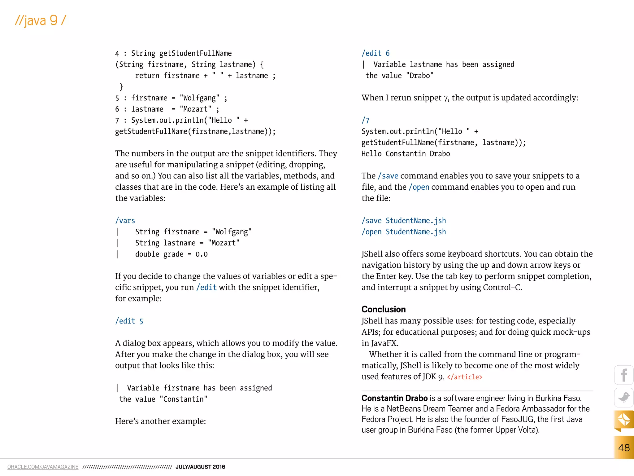 ORACLE.COM/JAVAMAGAZINE /////////////////////////////////////////// JULY/AUGUST 2016
48
//java 9 /
4 : String getStudentFullName
(String firstname, String lastname) {
return firstname + " " + lastname ;
}
5 : firstname = "Wolfgang" ;
6 : lastname = "Mozart" ;
7 : System.out.println("Hello " +
getStudentFullName(firstname,lastname));
The numbers in the output are the snippet identiiers. They
are useful for manipulating a snippet (editing, dropping,
and so on.) You can also list all the variables, methods, and
classes that are in the code. Here’s an example of listing all
the variables:
/vars
| String firstname = "Wolfgang"
| String lastname = "Mozart"
| double grade = 0.0
If you decide to change the values of variables or edit a spe-
ciic snippet, you run /edit with the snippet identiier,
for example:
/edit 5
A dialog box appears, which allows you to modify the value.
After you make the change in the dialog box, you will see
output that looks like this:
| Variable firstname has been assigned
the value "Constantin"
Here’s another example:
/edit 6
| Variable lastname has been assigned
the value "Drabo"
When I rerun snippet 7, the output is updated accordingly:
/7
System.out.println("Hello " +
getStudentFullName(firstname, lastname));
Hello Constantin Drabo
The /save command enables you to save your snippets to a
ile, and the /open command enables you to open and run
the ile:
/save StudentName.jsh
/open StudentName.jsh
JShell also ofers some keyboard shortcuts. You can obtain the
navigation history by using the up and down arrow keys or
the Enter key. Use the tab key to perform snippet completion,
and interrupt a snippet by using Control-C.
Conclusion
JShell has many possible uses: for testing code, especially
APIs; for educational purposes; and for doing quick mock-ups
in JavaFX.
Whether it is called from the command line or program-
matically, JShell is likely to become one of the most widely
used features of JDK 9. </article>
Constantin Drabo is a software engineer living in Burkina Faso.
He is a NetBeans Dream Teamer and a Fedora Ambassador for the
Fedora Project. He is also the founder of FasoJUG, the irst Java
user group in Burkina Faso (the former Upper Volta).
 