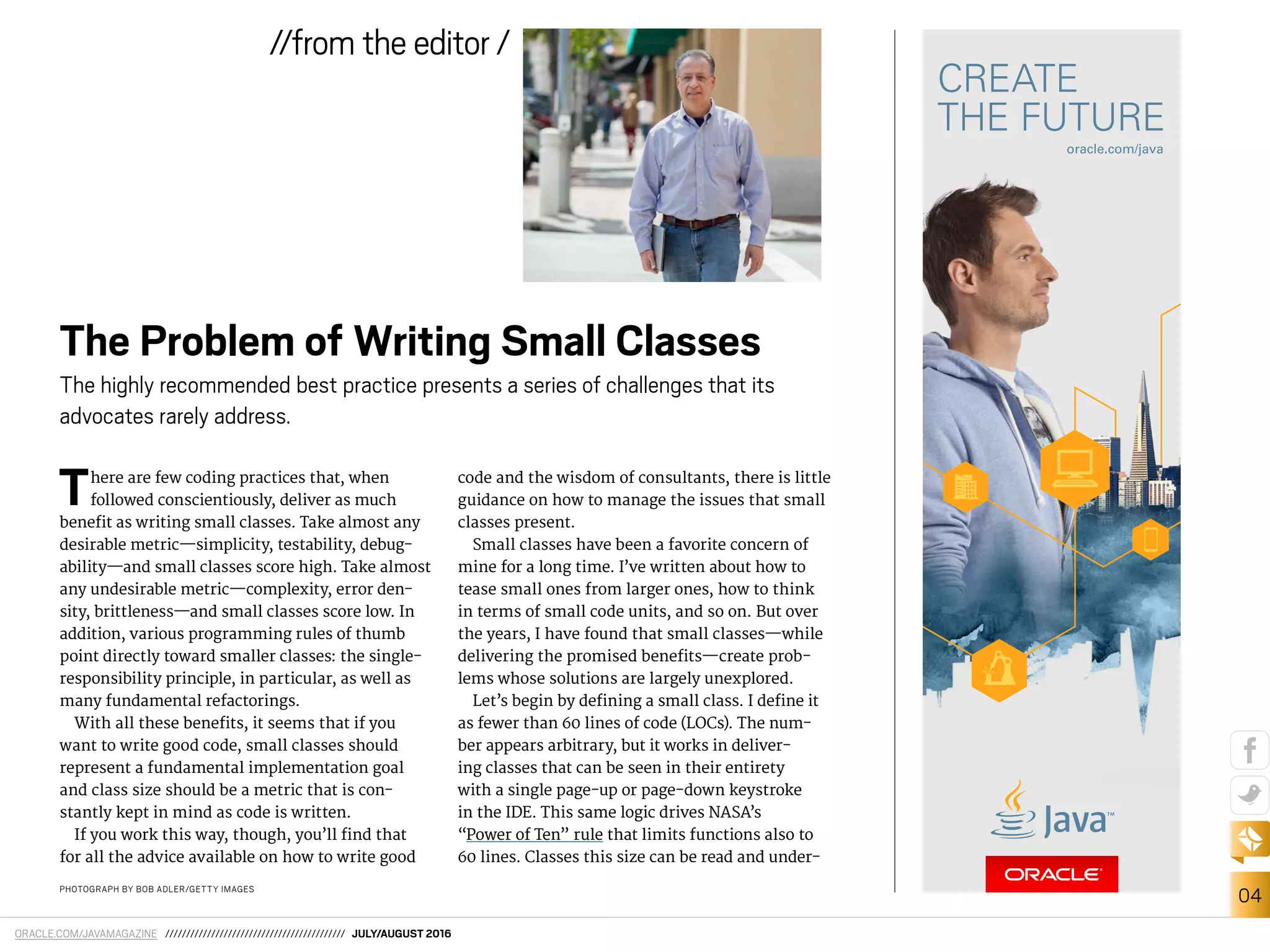 ORACLE.COM/JAVAMAGAZINE /////////////////////////////////////////// JULY/AUGUST 2016
04
//from the editor /
PHOTOGRAPH BY BOB ADLER/GETTY IMAGES
There are few coding practices that, when
followed conscientiously, deliver as much
beneit as writing small classes. Take almost any
desirable metric—simplicity, testability, debug-
ability—and small classes score high. Take almost
any undesirable metric—complexity, error den-
sity, brittleness—and small classes score low. In
addition, various programming rules of thumb
point directly toward smaller classes: the single-
responsibility principle, in particular, as well as
many fundamental refactorings.
With all these beneits, it seems that if you
want to write good code, small classes should
represent a fundamental implementation goal
and class size should be a metric that is con-
stantly kept in mind as code is written.
If you work this way, though, you’ll ind that
for all the advice available on how to write good
code and the wisdom of consultants, there is little
guidance on how to manage the issues that small
classes present.
Small classes have been a favorite concern of
mine for a long time. I’ve written about how to
tease small ones from larger ones, how to think
in terms of small code units, and so on. But over
the years, I have found that small classes—while
delivering the promised beneits—create prob-
lems whose solutions are largely unexplored.
Let’s begin by deining a small class. I deine it
as fewer than 60 lines of code (LOCs). The num-
ber appears arbitrary, but it works in deliver-
ing classes that can be seen in their entirety
with a single page-up or page-down keystroke
in the IDE. This same logic drives NASA’s
“Power of Ten” rule that limits functions also to
60 lines. Classes this size can be read and under-
The Problem of Writing Small Classes
The highly recommended best practice presents a series of challenges that its
advocates rarely address.
 