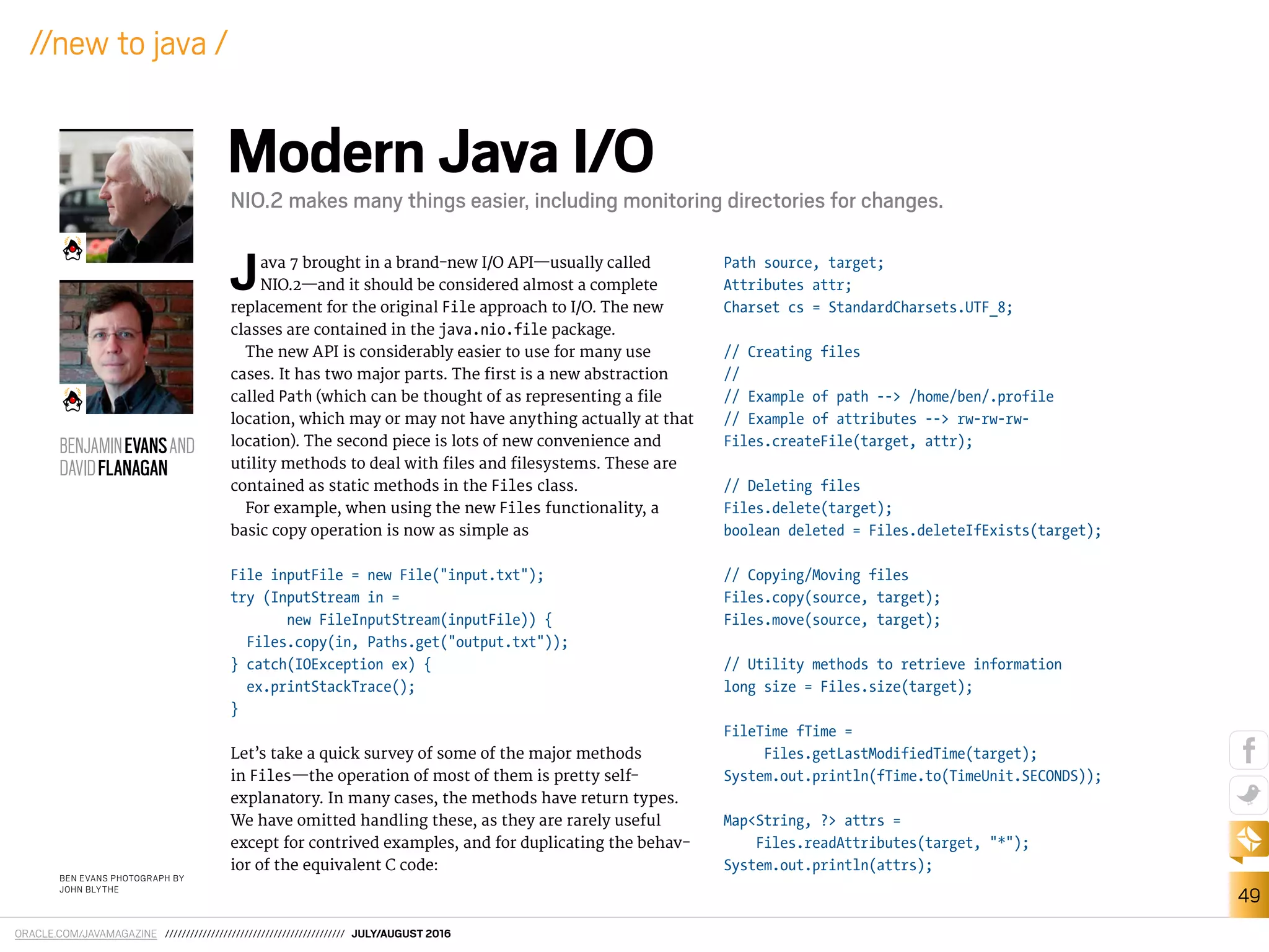 ORACLE.COM/JAVAMAGAZINE /////////////////////////////////////////// JULY/AUGUST 2016
49
//new to java /
Java 7 brought in a brand-new I/O API—usually called
NIO.2—and it should be considered almost a complete
replacement for the original File approach to I/O. The new
classes are contained in the java.nio.file package.
The new API is considerably easier to use for many use
cases. It has two major parts. The irst is a new abstraction
called Path (which can be thought of as representing a ile
location, which may or may not have anything actually at that
location). The second piece is lots of new convenience and
utility methods to deal with iles and ilesystems. These are
contained as static methods in the Files class.
For example, when using the new Files functionality, a
basic copy operation is now as simple as
File inputFile = new File("input.txt");
try (InputStream in =
new FileInputStream(inputFile)) {
Files.copy(in, Paths.get("output.txt"));
} catch(IOException ex) {
ex.printStackTrace();
}
Let’s take a quick survey of some of the major methods
in Files—the operation of most of them is pretty self-
explanatory. In many cases, the methods have return types.
We have omitted handling these, as they are rarely useful
except for contrived examples, and for duplicating the behav-
ior of the equivalent C code:
Path source, target;
Attributes attr;
Charset cs = StandardCharsets.UTF_8;
// Creating files
//
// Example of path --> /home/ben/.profile
// Example of attributes --> rw-rw-rw-
Files.createFile(target, attr);
// Deleting files
Files.delete(target);
boolean deleted = Files.deleteIfExists(target);
// Copying/Moving files
Files.copy(source, target);
Files.move(source, target);
// Utility methods to retrieve information
long size = Files.size(target);
FileTime fTime =
Files.getLastModifiedTime(target);
System.out.println(fTime.to(TimeUnit.SECONDS));
Map<String, ?> attrs =
Files.readAttributes(target, "*");
System.out.println(attrs);
BEN EVANS PHOTOGRAPH BY
JOHN BLYTHE
Modern Java I/O
NIO.2 makes many things easier, including monitoring directories for changes.
BENJAMINEVANSAND
DAVIDFLANAGAN
 