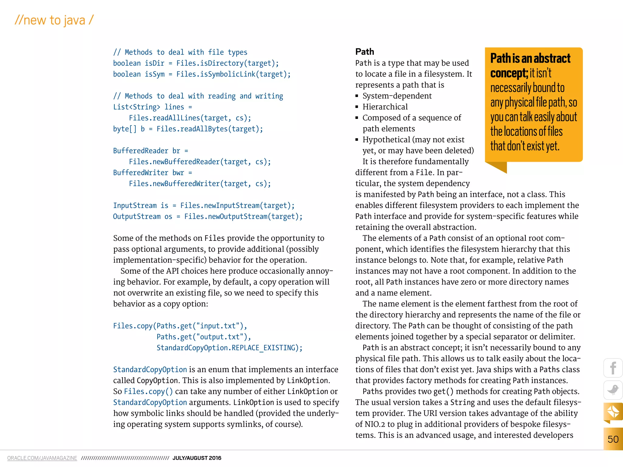 ORACLE.COM/JAVAMAGAZINE /////////////////////////////////////////// JULY/AUGUST 2016
50
//new to java /
// Methods to deal with file types
boolean isDir = Files.isDirectory(target);
boolean isSym = Files.isSymbolicLink(target);
// Methods to deal with reading and writing
List<String> lines =
Files.readAllLines(target, cs);
byte[] b = Files.readAllBytes(target);
BufferedReader br =
Files.newBufferedReader(target, cs);
BufferedWriter bwr =
Files.newBufferedWriter(target, cs);
InputStream is = Files.newInputStream(target);
OutputStream os = Files.newOutputStream(target);
Some of the methods on Files provide the opportunity to
pass optional arguments, to provide additional (possibly
implementation-speciic) behavior for the operation.
Some of the API choices here produce occasionally annoy-
ing behavior. For example, by default, a copy operation will
not overwrite an existing ile, so we need to specify this
behavior as a copy option:
Files.copy(Paths.get("input.txt"),
Paths.get("output.txt"),
StandardCopyOption.REPLACE_EXISTING);
StandardCopyOption is an enum that implements an interface
called CopyOption. This is also implemented by LinkOption.
So Files.copy() can take any number of either LinkOption or
StandardCopyOption arguments. LinkOption is used to specify
how symbolic links should be handled (provided the underly-
ing operating system supports symlinks, of course).
Path
Path is a type that may be used
to locate a ile in a ilesystem. It
represents a path that is
■■ System-dependent
■■ Hierarchical
■■ Composed of a sequence of
path elements
■■ Hypothetical (may not exist
yet, or may have been deleted)
It is therefore fundamentally
diferent from a File. In par-
ticular, the system dependency
is manifested by Path being an interface, not a class. This
enables diferent ilesystem providers to each implement the
Path interface and provide for system-speciic features while
retaining the overall abstraction.
The elements of a Path consist of an optional root com-
ponent, which identiies the ilesystem hierarchy that this
instance belongs to. Note that, for example, relative Path
instances may not have a root component. In addition to the
root, all Path instances have zero or more directory names
and a name element.
The name element is the element farthest from the root of
the directory hierarchy and represents the name of the ile or
directory. The Path can be thought of consisting of the path
elements joined together by a special separator or delimiter.
Path is an abstract concept; it isn’t necessarily bound to any
physical ile path. This allows us to talk easily about the loca-
tions of iles that don’t exist yet. Java ships with a Paths class
that provides factory methods for creating Path instances.
Paths provides two get() methods for creating Path objects.
The usual version takes a String and uses the default ilesys-
tem provider. The URI version takes advantage of the ability
of NIO.2 to plug in additional providers of bespoke ilesys-
tems. This is an advanced usage, and interested developers
Pathisanabstract
concept;itisn’t
necessarilyboundto
anyphysicalﬁlepath,so
youcantalkeasilyabout
thelocationsofﬁles
thatdon’texistyet.
 