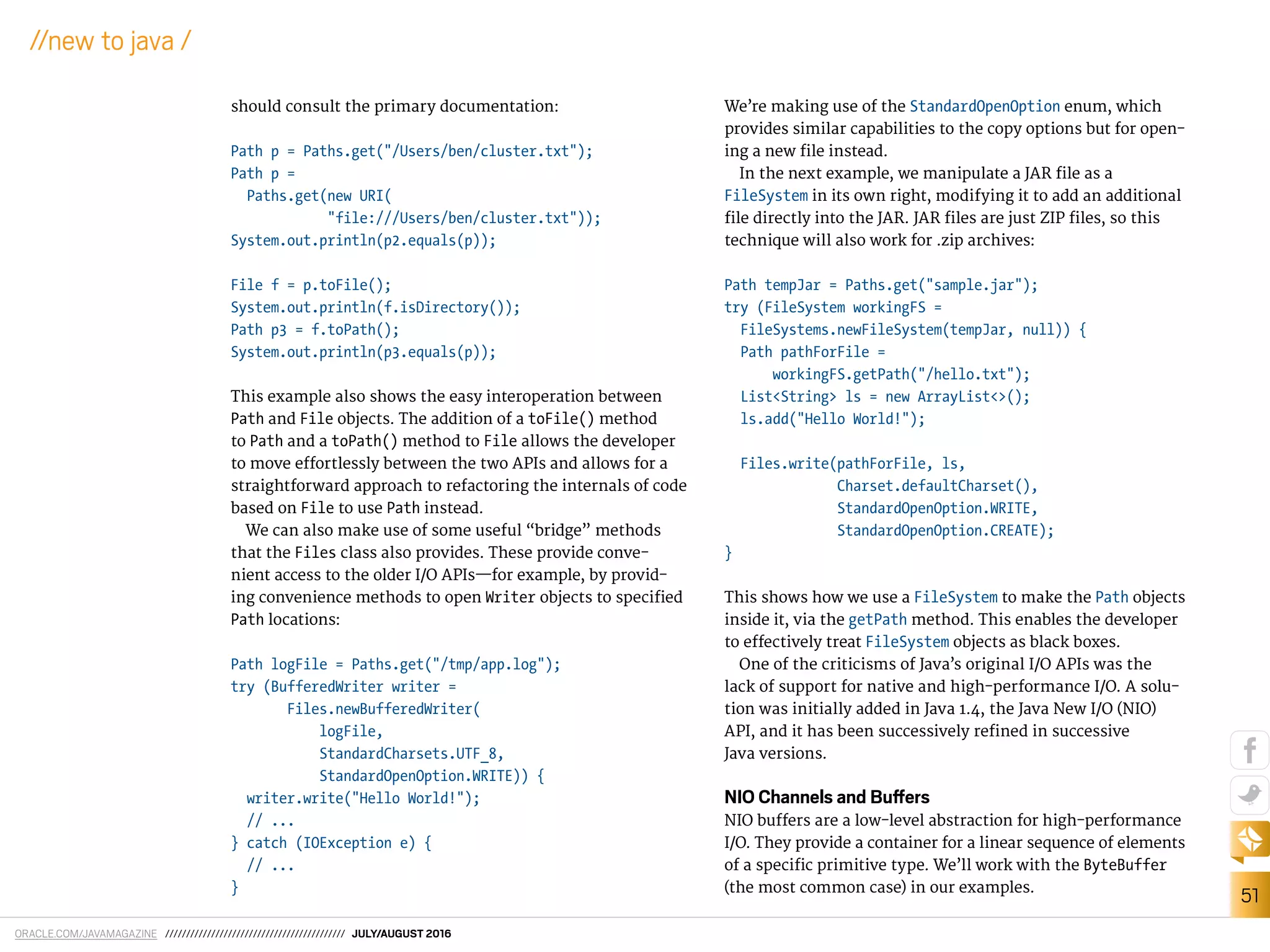 ORACLE.COM/JAVAMAGAZINE /////////////////////////////////////////// JULY/AUGUST 2016
51
//new to java /
should consult the primary documentation:
Path p = Paths.get("/Users/ben/cluster.txt");
Path p =
Paths.get(new URI(
"file:///Users/ben/cluster.txt"));
System.out.println(p2.equals(p));
File f = p.toFile();
System.out.println(f.isDirectory());
Path p3 = f.toPath();
System.out.println(p3.equals(p));
This example also shows the easy interoperation between
Path and File objects. The addition of a toFile() method
to Path and a toPath() method to File allows the developer
to move efortlessly between the two APIs and allows for a
straightforward approach to refactoring the internals of code
based on File to use Path instead.
We can also make use of some useful “bridge” methods
that the Files class also provides. These provide conve-
nient access to the older I/O APIs—for example, by provid-
ing convenience methods to open Writer objects to speciied
Path locations:
Path logFile = Paths.get("/tmp/app.log");
try (BufferedWriter writer =
Files.newBufferedWriter(
logFile,
StandardCharsets.UTF_8,
StandardOpenOption.WRITE)) {
writer.write("Hello World!");
// ...
} catch (IOException e) {
// ...
}
We’re making use of the StandardOpenOption enum, which
provides similar capabilities to the copy options but for open-
ing a new ile instead.
In the next example, we manipulate a JAR ile as a
FileSystem in its own right, modifying it to add an additional
ile directly into the JAR. JAR iles are just ZIP iles, so this
technique will also work for .zip archives:
Path tempJar = Paths.get("sample.jar");
try (FileSystem workingFS =
FileSystems.newFileSystem(tempJar, null)) {
Path pathForFile =
workingFS.getPath("/hello.txt");
List<String> ls = new ArrayList<>();
ls.add("Hello World!");
Files.write(pathForFile, ls,
Charset.defaultCharset(),
StandardOpenOption.WRITE,
StandardOpenOption.CREATE);
}
This shows how we use a FileSystem to make the Path objects
inside it, via the getPath method. This enables the developer
to efectively treat FileSystem objects as black boxes.
One of the criticisms of Java’s original I/O APIs was the
lack of support for native and high-performance I/O. A solu-
tion was initially added in Java 1.4, the Java New I/O (NIO)
API, and it has been successively reined in successive
Java versions.
NIO Channels and Bufers
NIO bufers are a low-level abstraction for high-performance
I/O. They provide a container for a linear sequence of elements
of a speciic primitive type. We’ll work with the ByteBuffer
(the most common case) in our examples.
 