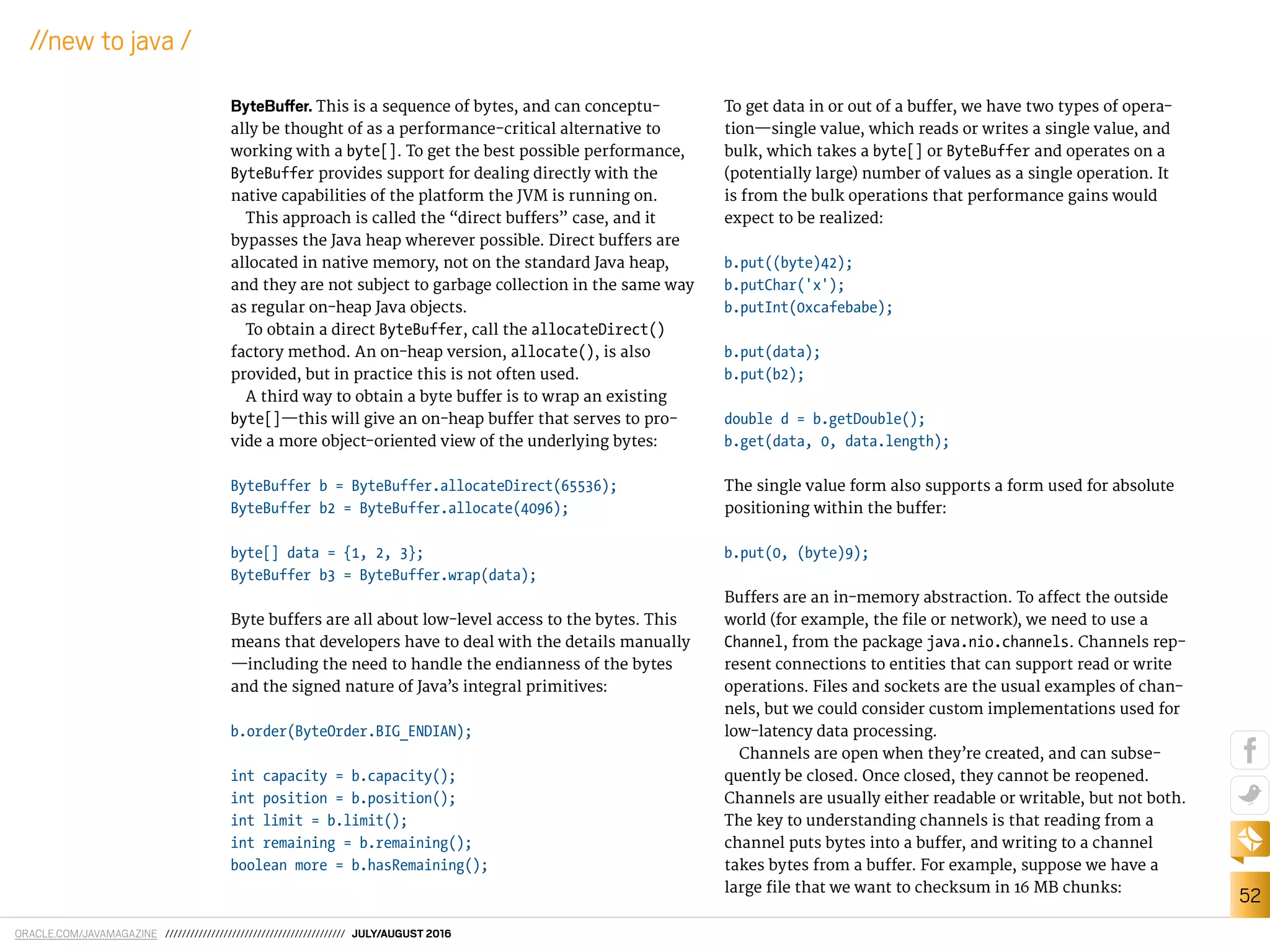ORACLE.COM/JAVAMAGAZINE /////////////////////////////////////////// JULY/AUGUST 2016
52
//new to java /
ByteBufer. This is a sequence of bytes, and can conceptu-
ally be thought of as a performance-critical alternative to
working with a byte[]. To get the best possible performance,
ByteBuffer provides support for dealing directly with the
native capabilities of the platform the JVM is running on.
This approach is called the “direct bufers” case, and it
bypasses the Java heap wherever possible. Direct bufers are
allocated in native memory, not on the standard Java heap,
and they are not subject to garbage collection in the same way
as regular on-heap Java objects.
To obtain a direct ByteBuffer, call the allocateDirect()
factory method. An on-heap version, allocate(), is also
provided, but in practice this is not often used.
A third way to obtain a byte bufer is to wrap an existing
byte[]—this will give an on-heap bufer that serves to pro-
vide a more object-oriented view of the underlying bytes:
ByteBuffer b = ByteBuffer.allocateDirect(65536);
ByteBuffer b2 = ByteBuffer.allocate(4096);
byte[] data = {1, 2, 3};
ByteBuffer b3 = ByteBuffer.wrap(data);
Byte bufers are all about low-level access to the bytes. This
means that developers have to deal with the details manually
—including the need to handle the endianness of the bytes
and the signed nature of Java’s integral primitives:
b.order(ByteOrder.BIG_ENDIAN);
int capacity = b.capacity();
int position = b.position();
int limit = b.limit();
int remaining = b.remaining();
boolean more = b.hasRemaining();
To get data in or out of a bufer, we have two types of opera-
tion—single value, which reads or writes a single value, and
bulk, which takes a byte[] or ByteBuffer and operates on a
(potentially large) number of values as a single operation. It
is from the bulk operations that performance gains would
expect to be realized:
b.put((byte)42);
b.putChar('x');
b.putInt(0xcafebabe);
b.put(data);
b.put(b2);
double d = b.getDouble();
b.get(data, 0, data.length);
The single value form also supports a form used for absolute
positioning within the bufer:
b.put(0, (byte)9);
Bufers are an in-memory abstraction. To afect the outside
world (for example, the ile or network), we need to use a
Channel, from the package java.nio.channels. Channels rep-
resent connections to entities that can support read or write
operations. Files and sockets are the usual examples of chan-
nels, but we could consider custom implementations used for
low-latency data processing.
Channels are open when they’re created, and can subse-
quently be closed. Once closed, they cannot be reopened.
Channels are usually either readable or writable, but not both.
The key to understanding channels is that reading from a
channel puts bytes into a bufer, and writing to a channel
takes bytes from a bufer. For example, suppose we have a
large ile that we want to checksum in 16 MB chunks:
 