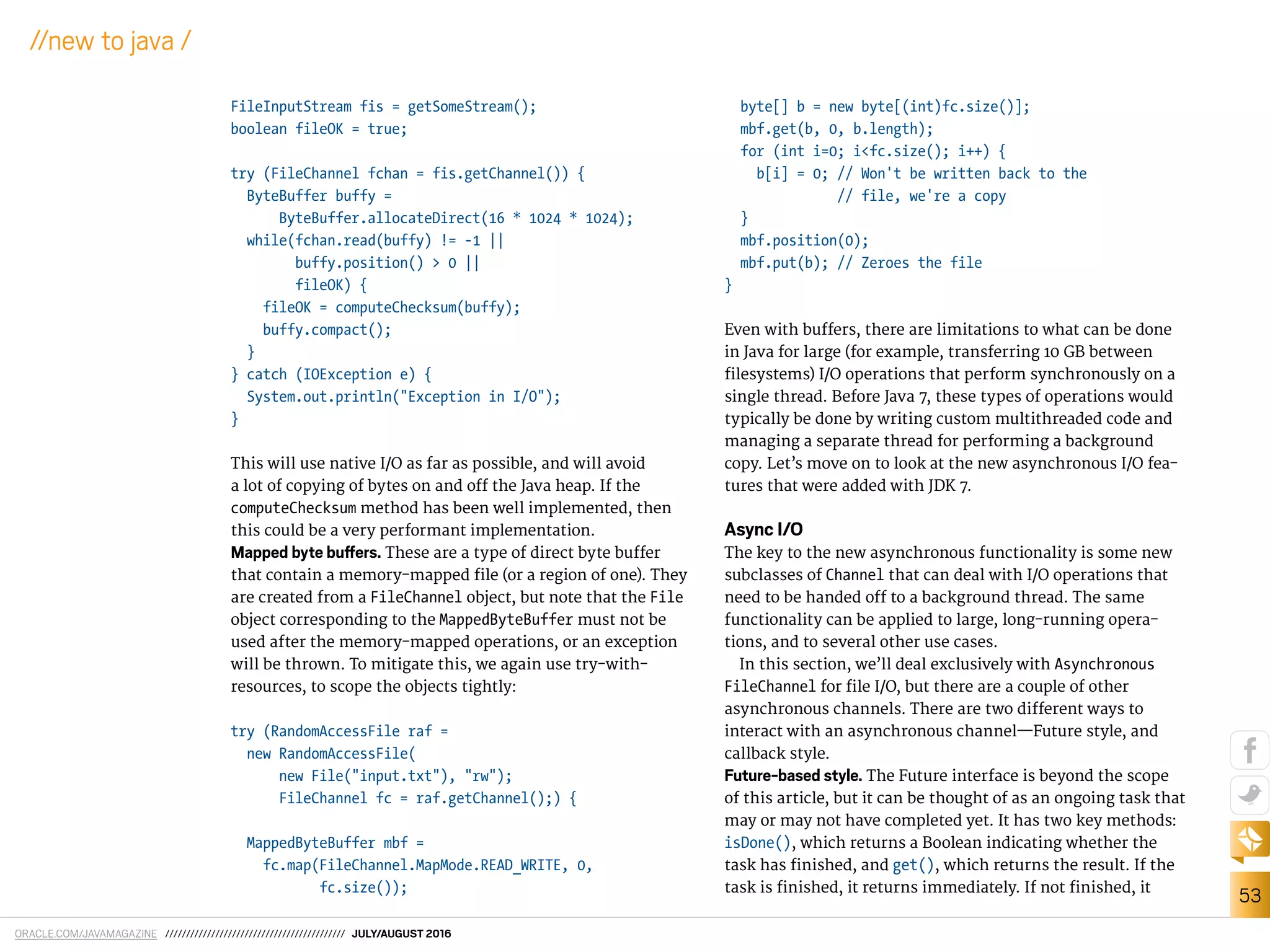 ORACLE.COM/JAVAMAGAZINE /////////////////////////////////////////// JULY/AUGUST 2016
53
//new to java /
FileInputStream fis = getSomeStream();
boolean fileOK = true;
try (FileChannel fchan = fis.getChannel()) {
ByteBuffer buffy =
ByteBuffer.allocateDirect(16 * 1024 * 1024);
while(fchan.read(buffy) != -1 ||
buffy.position() > 0 ||
fileOK) {
fileOK = computeChecksum(buffy);
buffy.compact();
}
} catch (IOException e) {
System.out.println("Exception in I/O");
}
This will use native I/O as far as possible, and will avoid
a lot of copying of bytes on and of the Java heap. If the
computeChecksum method has been well implemented, then
this could be a very performant implementation.
Mapped byte bufers. These are a type of direct byte bufer
that contain a memory-mapped ile (or a region of one). They
are created from a FileChannel object, but note that the File
object corresponding to the MappedByteBuffer must not be
used after the memory-mapped operations, or an exception
will be thrown. To mitigate this, we again use try-with-
resources, to scope the objects tightly:
try (RandomAccessFile raf =
new RandomAccessFile(
new File("input.txt"), "rw");
FileChannel fc = raf.getChannel();) {
MappedByteBuffer mbf =
fc.map(FileChannel.MapMode.READ_WRITE, 0,
fc.size());
byte[] b = new byte[(int)fc.size()];
mbf.get(b, 0, b.length);
for (int i=0; i<fc.size(); i++) {
b[i] = 0; // Won't be written back to the
// file, we're a copy
}
mbf.position(0);
mbf.put(b); // Zeroes the file
}
Even with bufers, there are limitations to what can be done
in Java for large (for example, transferring 10 GB between
ilesystems) I/O operations that perform synchronously on a
single thread. Before Java 7, these types of operations would
typically be done by writing custom multithreaded code and
managing a separate thread for performing a background
copy. Let’s move on to look at the new asynchronous I/O fea-
tures that were added with JDK 7.
Async I/O
The key to the new asynchronous functionality is some new
subclasses of Channel that can deal with I/O operations that
need to be handed of to a background thread. The same
functionality can be applied to large, long-running opera-
tions, and to several other use cases.
In this section, we’ll deal exclusively with Asynchronous
FileChannel for ile I/O, but there are a couple of other
asynchronous channels. There are two diferent ways to
interact with an asynchronous channel—Future style, and
callback style.
Future-based style. The Future interface is beyond the scope
of this article, but it can be thought of as an ongoing task that
may or may not have completed yet. It has two key methods:
isDone(), which returns a Boolean indicating whether the
task has inished, and get(), which returns the result. If the
task is inished, it returns immediately. If not inished, it
 