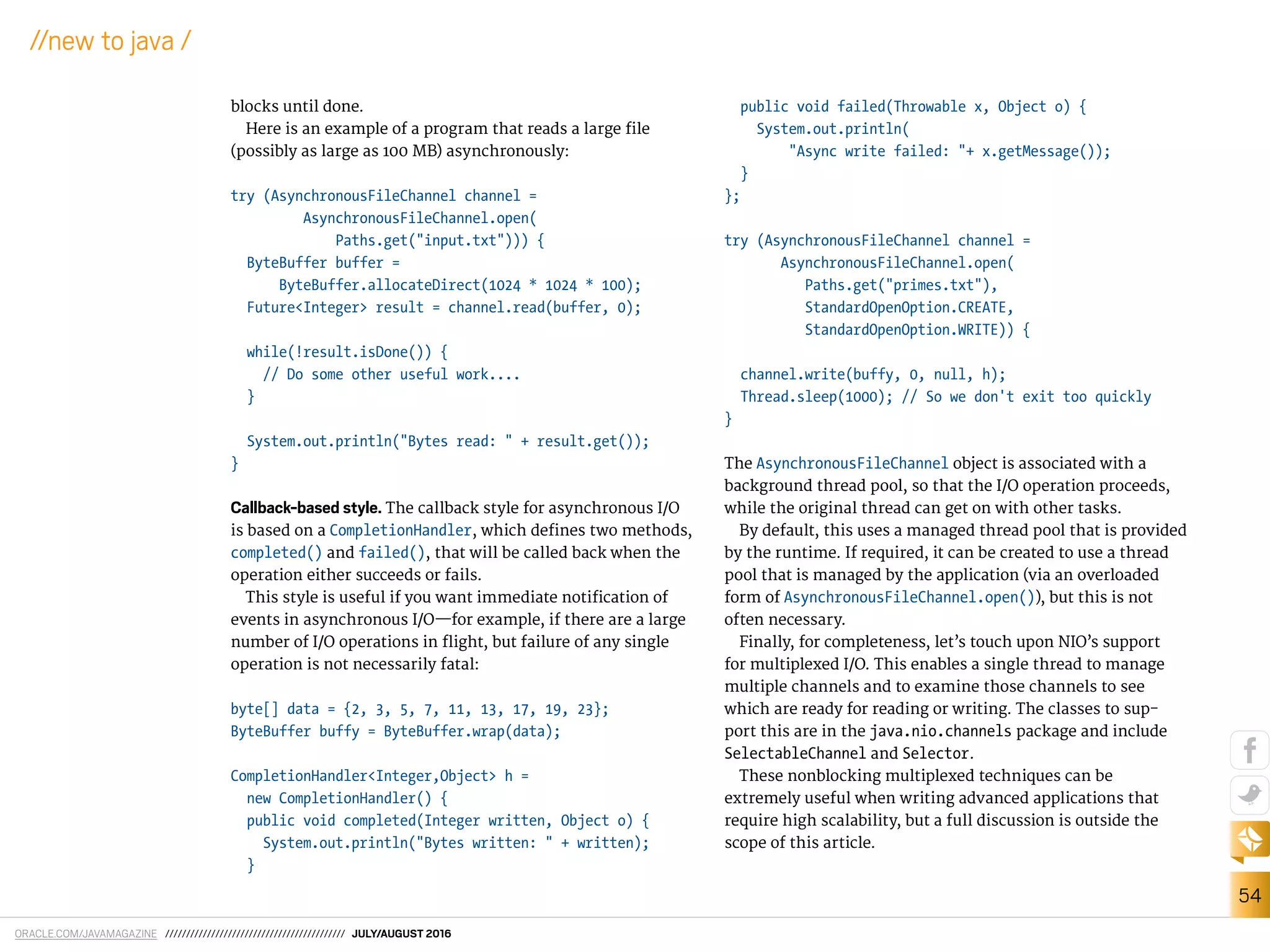 ORACLE.COM/JAVAMAGAZINE /////////////////////////////////////////// JULY/AUGUST 2016
54
//new to java /
blocks until done.
Here is an example of a program that reads a large ile
(possibly as large as 100 MB) asynchronously:
try (AsynchronousFileChannel channel =
AsynchronousFileChannel.open(
Paths.get("input.txt"))) {
ByteBuffer buffer =
ByteBuffer.allocateDirect(1024 * 1024 * 100);
Future<Integer> result = channel.read(buffer, 0);
while(!result.isDone()) {
// Do some other useful work....
}
System.out.println("Bytes read: " + result.get());
}
Callback-based style. The callback style for asynchronous I/O
is based on a CompletionHandler, which deines two methods,
completed() and failed(), that will be called back when the
operation either succeeds or fails.
This style is useful if you want immediate notiication of
events in asynchronous I/O—for example, if there are a large
number of I/O operations in light, but failure of any single
operation is not necessarily fatal:
byte[] data = {2, 3, 5, 7, 11, 13, 17, 19, 23};
ByteBuffer buffy = ByteBuffer.wrap(data);
CompletionHandler<Integer,Object> h =
new CompletionHandler() {
public void completed(Integer written, Object o) {
System.out.println("Bytes written: " + written);
}
public void failed(Throwable x, Object o) {
System.out.println(
"Async write failed: "+ x.getMessage());
}
};
try (AsynchronousFileChannel channel =
AsynchronousFileChannel.open(
Paths.get("primes.txt"),
StandardOpenOption.CREATE,
StandardOpenOption.WRITE)) {
channel.write(buffy, 0, null, h);
Thread.sleep(1000); // So we don't exit too quickly
}
The AsynchronousFileChannel object is associated with a
background thread pool, so that the I/O operation proceeds,
while the original thread can get on with other tasks.
By default, this uses a managed thread pool that is provided
by the runtime. If required, it can be created to use a thread
pool that is managed by the application (via an overloaded
form of AsynchronousFileChannel.open()), but this is not
often necessary.
Finally, for completeness, let’s touch upon NIO’s support
for multiplexed I/O. This enables a single thread to manage
multiple channels and to examine those channels to see
which are ready for reading or writing. The classes to sup-
port this are in the java.nio.channels package and include
SelectableChannel and Selector.
These nonblocking multiplexed techniques can be
extremely useful when writing advanced applications that
require high scalability, but a full discussion is outside the
scope of this article.
 
