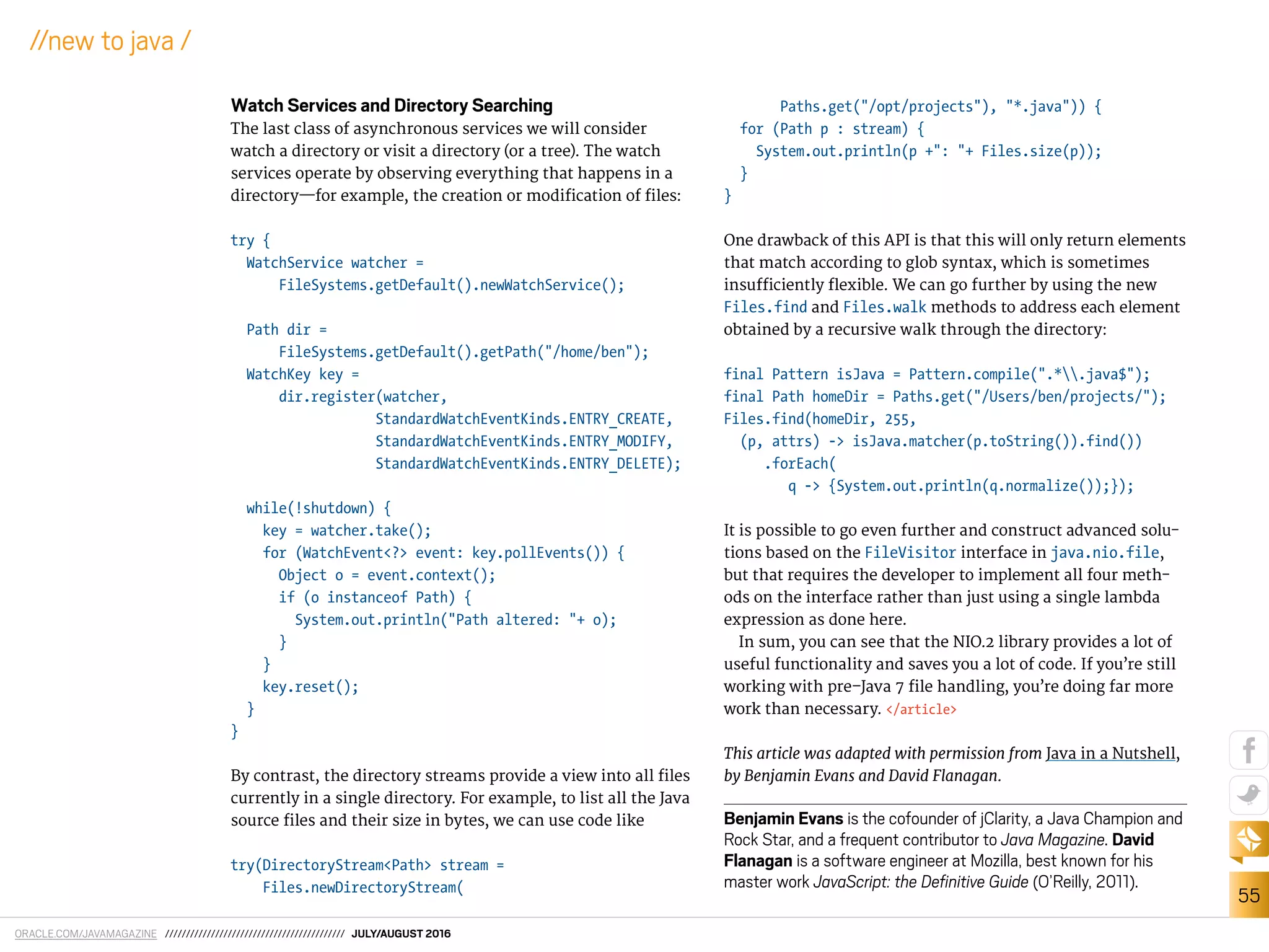 ORACLE.COM/JAVAMAGAZINE /////////////////////////////////////////// JULY/AUGUST 2016
55
//new to java /
Watch Services and Directory Searching
The last class of asynchronous services we will consider
watch a directory or visit a directory (or a tree). The watch
services operate by observing everything that happens in a
directory—for example, the creation or modiication of iles:
try {
WatchService watcher =
FileSystems.getDefault().newWatchService();
Path dir =
FileSystems.getDefault().getPath("/home/ben");
WatchKey key =
dir.register(watcher,
StandardWatchEventKinds.ENTRY_CREATE,
StandardWatchEventKinds.ENTRY_MODIFY,
StandardWatchEventKinds.ENTRY_DELETE);
while(!shutdown) {
key = watcher.take();
for (WatchEvent<?> event: key.pollEvents()) {
Object o = event.context();
if (o instanceof Path) {
System.out.println("Path altered: "+ o);
}
}
key.reset();
}
}
By contrast, the directory streams provide a view into all iles
currently in a single directory. For example, to list all the Java
source iles and their size in bytes, we can use code like
try(DirectoryStream<Path> stream =
Files.newDirectoryStream(
Paths.get("/opt/projects"), "*.java")) {
for (Path p : stream) {
System.out.println(p +": "+ Files.size(p));
}
}
One drawback of this API is that this will only return elements
that match according to glob syntax, which is sometimes
insuiciently lexible. We can go further by using the new
Files.find and Files.walk methods to address each element
obtained by a recursive walk through the directory:
final Pattern isJava = Pattern.compile(".*.java$");
final Path homeDir = Paths.get("/Users/ben/projects/");
Files.find(homeDir, 255,
(p, attrs) -> isJava.matcher(p.toString()).find())
.forEach(
q -> {System.out.println(q.normalize());});
It is possible to go even further and construct advanced solu-
tions based on the FileVisitor interface in java.nio.file,
but that requires the developer to implement all four meth-
ods on the interface rather than just using a single lambda
expression as done here.
In sum, you can see that the NIO.2 library provides a lot of
useful functionality and saves you a lot of code. If you’re still
working with pre–Java 7 ile handling, you’re doing far more
work than necessary. </article>
This article was adapted with permission from Java in a Nutshell,
by Benjamin Evans and David Flanagan.
Benjamin Evans is the cofounder of jClarity, a Java Champion and
Rock Star, and a frequent contributor to Java Magazine. David
Flanagan is a software engineer at Mozilla, best known for his
master work JavaScript: the Deﬁnitive Guide (O’Reilly, 2011).
 