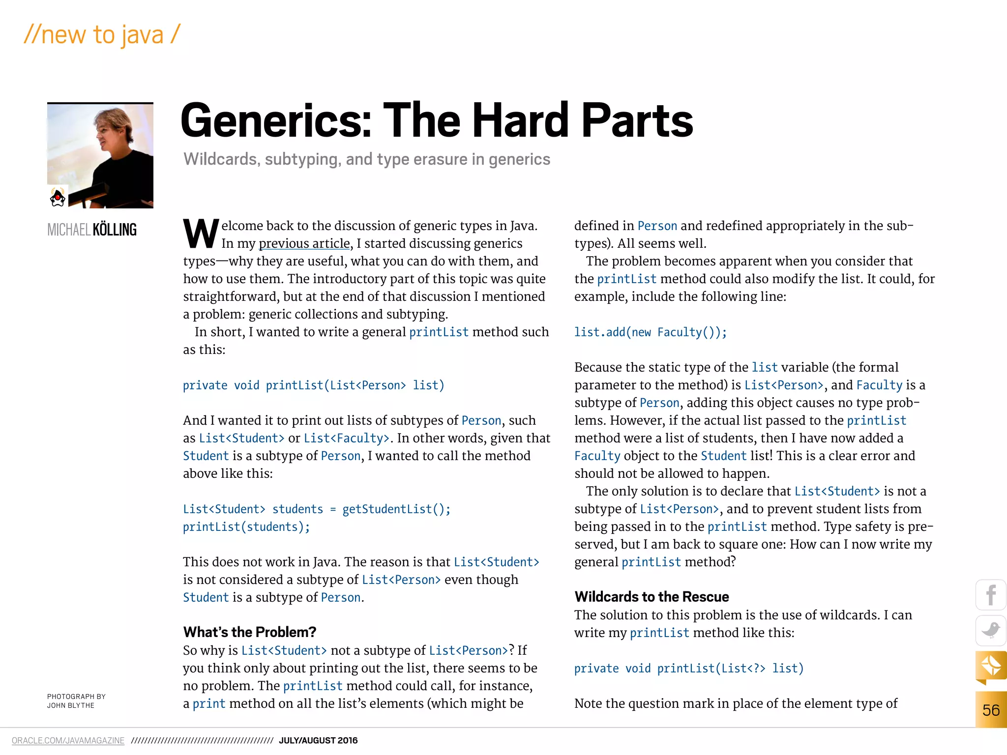 ORACLE.COM/JAVAMAGAZINE /////////////////////////////////////////// JULY/AUGUST 2016
56
//new to java /
Welcome back to the discussion of generic types in Java.
In my previous article, I started discussing generics
types—why they are useful, what you can do with them, and
how to use them. The introductory part of this topic was quite
straightforward, but at the end of that discussion I mentioned
a problem: generic collections and subtyping.
In short, I wanted to write a general printList method such
as this:
private void printList(List<Person> list)
And I wanted it to print out lists of subtypes of Person, such
as List<Student> or List<Faculty>. In other words, given that
Student is a subtype of Person, I wanted to call the method
above like this:
List<Student> students = getStudentList();
printList(students);
This does not work in Java. The reason is that List<Student>
is not considered a subtype of List<Person> even though
Student is a subtype of Person.
What’s the Problem?
So why is List<Student> not a subtype of List<Person>? If
you think only about printing out the list, there seems to be
no problem. The printList method could call, for instance,
a print method on all the list’s elements (which might be
deined in Person and redeined appropriately in the sub-
types). All seems well.
The problem becomes apparent when you consider that
the printList method could also modify the list. It could, for
example, include the following line:
list.add(new Faculty());
Because the static type of the list variable (the formal
parameter to the method) is List<Person>, and Faculty is a
subtype of Person, adding this object causes no type prob-
lems. However, if the actual list passed to the printList
method were a list of students, then I have now added a
Faculty object to the Student list! This is a clear error and
should not be allowed to happen.
The only solution is to declare that List<Student> is not a
subtype of List<Person>, and to prevent student lists from
being passed in to the printList method. Type safety is pre-
served, but I am back to square one: How can I now write my
general printList method?
Wildcards to the Rescue
The solution to this problem is the use of wildcards. I can
write my printList method like this:
private void printList(List<?> list)
Note the question mark in place of the element type of
MICHAELKÖLLING
Generics: The Hard Parts
Wildcards, subtyping, and type erasure in generics
PHOTOGRAPH BY
JOHN BLYTHE
 