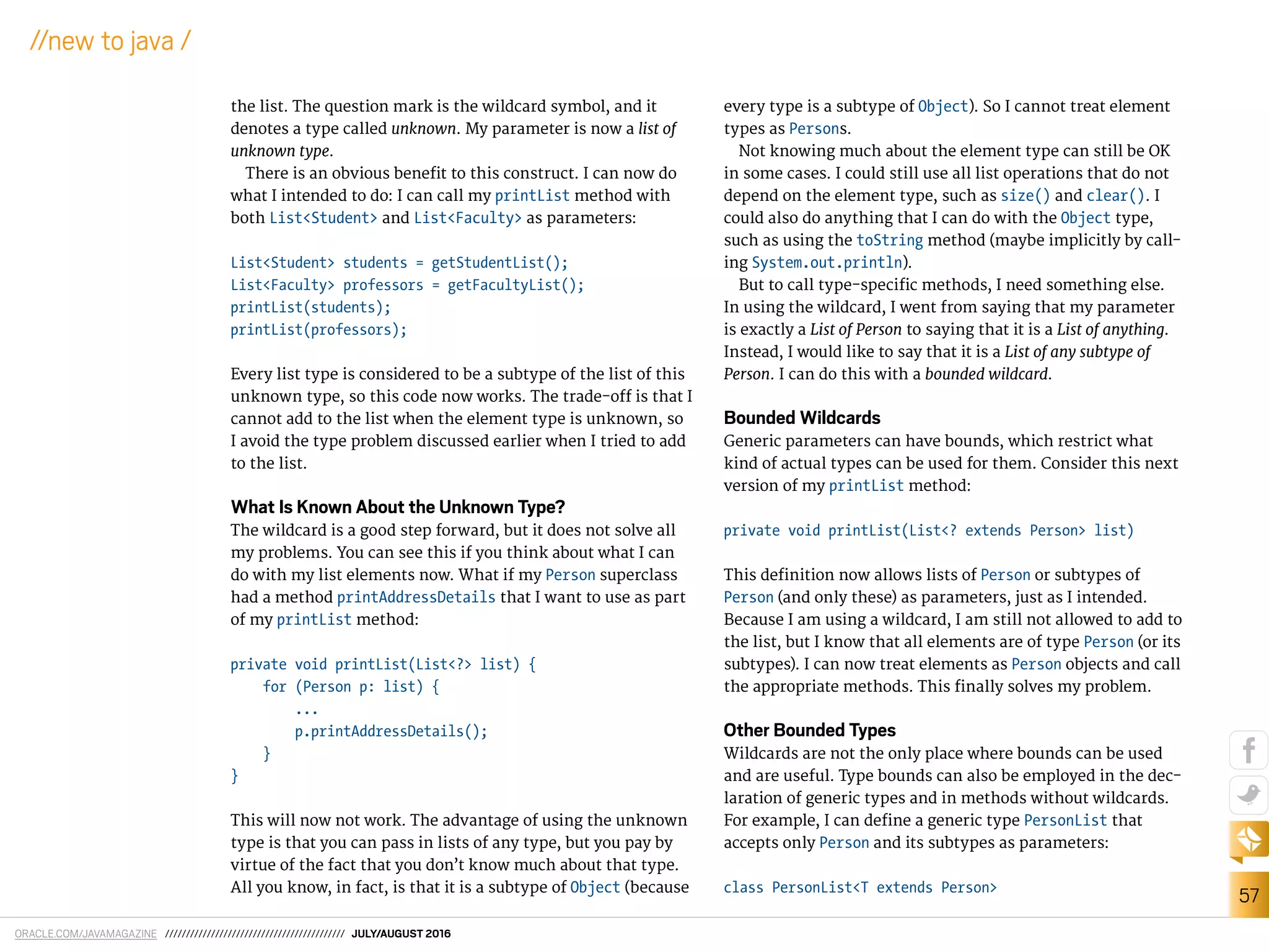 ORACLE.COM/JAVAMAGAZINE /////////////////////////////////////////// JULY/AUGUST 2016
57
//new to java /
the list. The question mark is the wildcard symbol, and it
denotes a type called unknown. My parameter is now a list of
unknown type.
There is an obvious beneit to this construct. I can now do
what I intended to do: I can call my printList method with
both List<Student> and List<Faculty> as parameters:
List<Student> students = getStudentList();
List<Faculty> professors = getFacultyList();
printList(students);
printList(professors);
Every list type is considered to be a subtype of the list of this
unknown type, so this code now works. The trade-of is that I
cannot add to the list when the element type is unknown, so
I avoid the type problem discussed earlier when I tried to add
to the list.
What Is Known About the Unknown Type?
The wildcard is a good step forward, but it does not solve all
my problems. You can see this if you think about what I can
do with my list elements now. What if my Person superclass
had a method printAddressDetails that I want to use as part
of my printList method:
private void printList(List<?> list) {
for (Person p: list) {
...
p.printAddressDetails();
}
}
This will now not work. The advantage of using the unknown
type is that you can pass in lists of any type, but you pay by
virtue of the fact that you don’t know much about that type.
All you know, in fact, is that it is a subtype of Object (because
every type is a subtype of Object). So I cannot treat element
types as Persons.
Not knowing much about the element type can still be OK
in some cases. I could still use all list operations that do not
depend on the element type, such as size() and clear(). I
could also do anything that I can do with the Object type,
such as using the toString method (maybe implicitly by call-
ing System.out.println).
But to call type-speciic methods, I need something else.
In using the wildcard, I went from saying that my parameter
is exactly a List of Person to saying that it is a List of anything.
Instead, I would like to say that it is a List of any subtype of
Person. I can do this with a bounded wildcard.
Bounded Wildcards
Generic parameters can have bounds, which restrict what
kind of actual types can be used for them. Consider this next
version of my printList method:
private void printList(List<? extends Person> list)
This deinition now allows lists of Person or subtypes of
Person (and only these) as parameters, just as I intended.
Because I am using a wildcard, I am still not allowed to add to
the list, but I know that all elements are of type Person (or its
subtypes). I can now treat elements as Person objects and call
the appropriate methods. This inally solves my problem.
Other Bounded Types
Wildcards are not the only place where bounds can be used
and are useful. Type bounds can also be employed in the dec-
laration of generic types and in methods without wildcards.
For example, I can deine a generic type PersonList that
accepts only Person and its subtypes as parameters:
class PersonList<T extends Person>
 