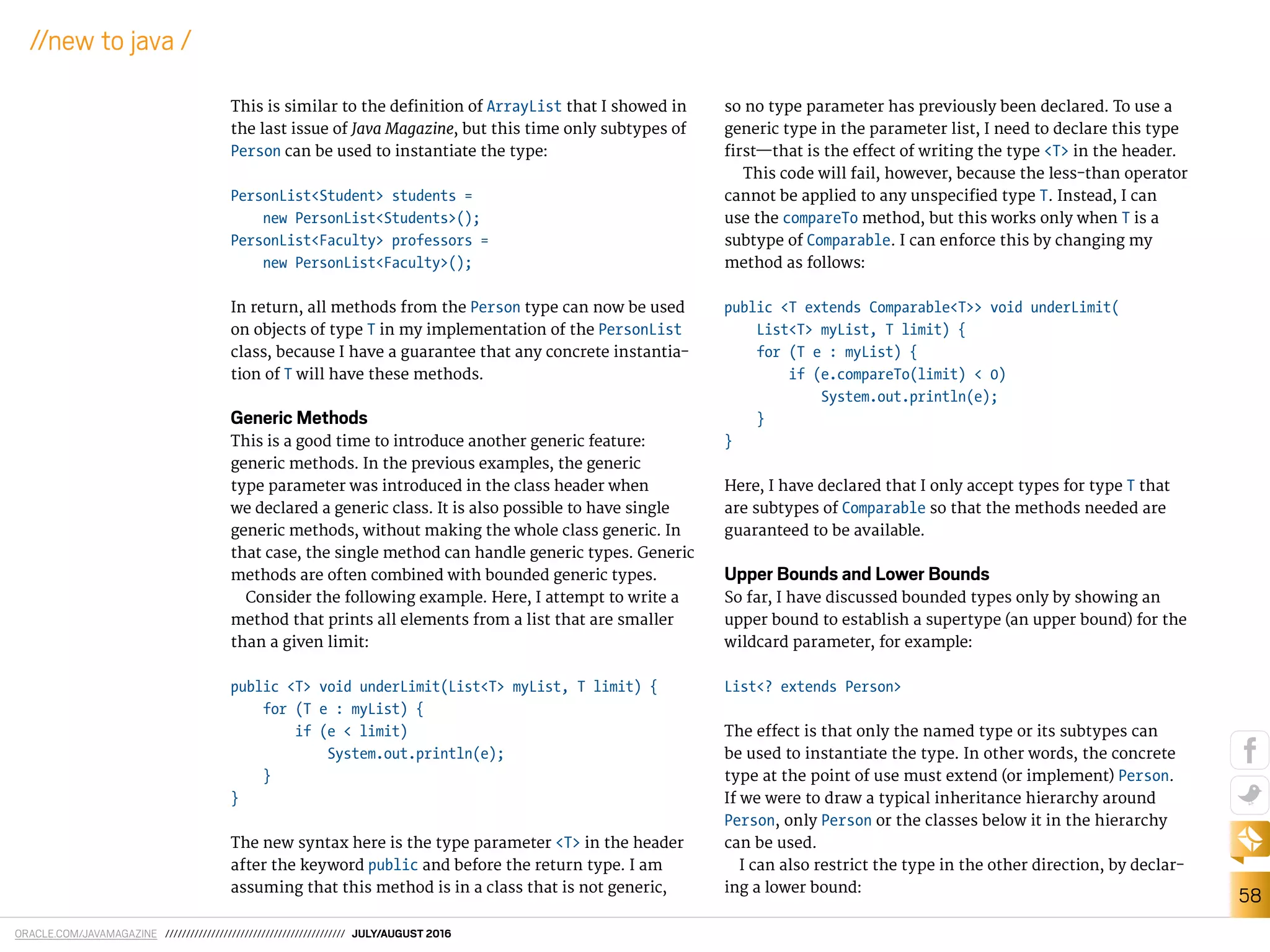 ORACLE.COM/JAVAMAGAZINE /////////////////////////////////////////// JULY/AUGUST 2016
58
//new to java /
This is similar to the deinition of ArrayList that I showed in
the last issue of Java Magazine, but this time only subtypes of
Person can be used to instantiate the type:
PersonList<Student> students =
new PersonList<Students>();
PersonList<Faculty> professors =
new PersonList<Faculty>();
In return, all methods from the Person type can now be used
on objects of type T in my implementation of the PersonList
class, because I have a guarantee that any concrete instantia-
tion of T will have these methods.
Generic Methods
This is a good time to introduce another generic feature:
generic methods. In the previous examples, the generic
type parameter was introduced in the class header when
we declared a generic class. It is also possible to have single
generic methods, without making the whole class generic. In
that case, the single method can handle generic types. Generic
methods are often combined with bounded generic types.
Consider the following example. Here, I attempt to write a
method that prints all elements from a list that are smaller
than a given limit:
public <T> void underLimit(List<T> myList, T limit) {
for (T e : myList) {
if (e < limit)
System.out.println(e);
}
}
The new syntax here is the type parameter <T> in the header
after the keyword public and before the return type. I am
assuming that this method is in a class that is not generic,
so no type parameter has previously been declared. To use a
generic type in the parameter list, I need to declare this type
irst—that is the efect of writing the type <T> in the header.
This code will fail, however, because the less-than operator
cannot be applied to any unspeciied type T. Instead, I can
use the compareTo method, but this works only when T is a
subtype of Comparable. I can enforce this by changing my
method as follows:
public <T extends Comparable<T>> void underLimit(
List<T> myList, T limit) {
for (T e : myList) {
if (e.compareTo(limit) < 0)
System.out.println(e);
}
}
Here, I have declared that I only accept types for type T that
are subtypes of Comparable so that the methods needed are
guaranteed to be available.
Upper Bounds and Lower Bounds
So far, I have discussed bounded types only by showing an
upper bound to establish a supertype (an upper bound) for the
wildcard parameter, for example:
List<? extends Person>
The efect is that only the named type or its subtypes can
be used to instantiate the type. In other words, the concrete
type at the point of use must extend (or implement) Person.
If we were to draw a typical inheritance hierarchy around
Person, only Person or the classes below it in the hierarchy
can be used.
I can also restrict the type in the other direction, by declar-
ing a lower bound:
 