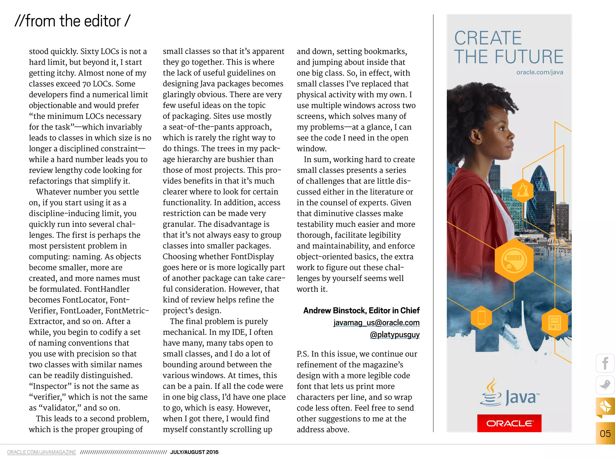 ORACLE.COM/JAVAMAGAZINE /////////////////////////////////////////// JULY/AUGUST 2016
05
//from the editor /
stood quickly. Sixty LOCs is not a
hard limit, but beyond it, I start
getting itchy. Almost none of my
classes exceed 70 LOCs. Some
developers ind a numerical limit
objectionable and would prefer
“the minimum LOCs necessary
for the task”—which invariably
leads to classes in which size is no
longer a disciplined constraint—
while a hard number leads you to
review lengthy code looking for
refactorings that simplify it.
Whatever number you settle
on, if you start using it as a
discipline-inducing limit, you
quickly run into several chal-
lenges. The irst is perhaps the
most persistent problem in
computing: naming. As objects
become smaller, more are
created, and more names must
be formulated. FontHandler
becomes FontLocator, Font-
Veriier, FontLoader, FontMetric-
Extractor, and so on. After a
while, you begin to codify a set
of naming conventions that
you use with precision so that
two classes with similar names
can be readily distinguished.
“Inspector” is not the same as
“veriier,” which is not the same
as “validator,” and so on.
This leads to a second problem,
which is the proper grouping of
small classes so that it’s apparent
they go together. This is where
the lack of useful guidelines on
designing Java packages becomes
glaringly obvious. There are very
few useful ideas on the topic
of packaging. Sites use mostly
a seat-of-the-pants approach,
which is rarely the right way to
do things. The trees in my pack-
age hierarchy are bushier than
those of most projects. This pro-
vides beneits in that it’s much
clearer where to look for certain
functionality. In addition, access
restriction can be made very
granular. The disadvantage is
that it’s not always easy to group
classes into smaller packages.
Choosing whether FontDisplay
goes here or is more logically part
of another package can take care-
ful consideration. However, that
kind of review helps reine the
project’s design.
The inal problem is purely
mechanical. In my IDE, I often
have many, many tabs open to
small classes, and I do a lot of
bounding around between the
various windows. At times, this
can be a pain. If all the code were
in one big class, I’d have one place
to go, which is easy. However,
when I got there, I would ind
myself constantly scrolling up
and down, setting bookmarks,
and jumping about inside that
one big class. So, in efect, with
small classes I’ve replaced that
physical activity with my own. I
use multiple windows across two
screens, which solves many of
my problems—at a glance, I can
see the code I need in the open
window.
In sum, working hard to create
small classes presents a series
of challenges that are little dis-
cussed either in the literature or
in the counsel of experts. Given
that diminutive classes make
testability much easier and more
thorough, facilitate legibility
and maintainability, and enforce
object-oriented basics, the extra
work to igure out these chal-
lenges by yourself seems well
worth it.
Andrew Binstock, Editor in Chief
javamag_us@oracle.com
@platypusguy
P.S. In this issue, we continue our
reinement of the magazine’s
design with a more legible code
font that lets us print more
characters per line, and so wrap
code less often. Feel free to send
other suggestions to me at the
address above.
 