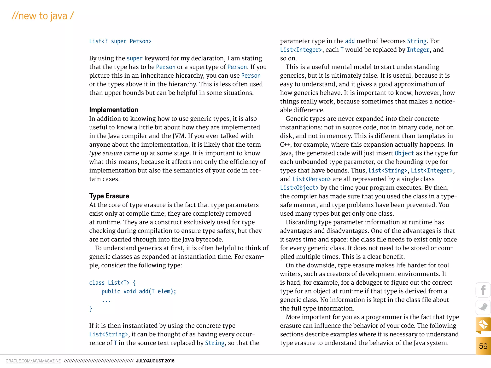 ORACLE.COM/JAVAMAGAZINE /////////////////////////////////////////// JULY/AUGUST 2016
59
//new to java /
List<? super Person>
By using the super keyword for my declaration, I am stating
that the type has to be Person or a supertype of Person. If you
picture this in an inheritance hierarchy, you can use Person
or the types above it in the hierarchy. This is less often used
than upper bounds but can be helpful in some situations.
Implementation
In addition to knowing how to use generic types, it is also
useful to know a little bit about how they are implemented
in the Java compiler and the JVM. If you ever talked with
anyone about the implementation, it is likely that the term
type erasure came up at some stage. It is important to know
what this means, because it afects not only the eiciency of
implementation but also the semantics of your code in cer-
tain cases.
Type Erasure
At the core of type erasure is the fact that type parameters
exist only at compile time; they are completely removed
at runtime. They are a construct exclusively used for type
checking during compilation to ensure type safety, but they
are not carried through into the Java bytecode.
To understand generics at irst, it is often helpful to think of
generic classes as expanded at instantiation time. For exam-
ple, consider the following type:
class List<T> {
public void add(T elem);
...
}
If it is then instantiated by using the concrete type
List<String>, it can be thought of as having every occur-
rence of T in the source text replaced by String, so that the
parameter type in the add method becomes String. For
List<Integer>, each T would be replaced by Integer, and
so on.
This is a useful mental model to start understanding
generics, but it is ultimately false. It is useful, because it is
easy to understand, and it gives a good approximation of
how generics behave. It is important to know, however, how
things really work, because sometimes that makes a notice-
able diference.
Generic types are never expanded into their concrete
instantiations: not in source code, not in binary code, not on
disk, and not in memory. This is diferent than templates in
C++, for example, where this expansion actually happens. In
Java, the generated code will just insert Object as the type for
each unbounded type parameter, or the bounding type for
types that have bounds. Thus, List<String>, List<Integer>,
and List<Person> are all represented by a single class
List<Object> by the time your program executes. By then,
the compiler has made sure that you used the class in a type-
safe manner, and type problems have been prevented. You
used many types but get only one class.
Discarding type parameter information at runtime has
advantages and disadvantages. One of the advantages is that
it saves time and space: the class ile needs to exist only once
for every generic class. It does not need to be stored or com-
piled multiple times. This is a clear beneit.
On the downside, type erasure makes life harder for tool
writers, such as creators of development environments. It
is hard, for example, for a debugger to igure out the correct
type for an object at runtime if that type is derived from a
generic class. No information is kept in the class ile about
the full type information.
More important for you as a programmer is the fact that type
erasure can inluence the behavior of your code. The following
sections describe examples where it is necessary to understand
type erasure to understand the behavior of the Java system.
 