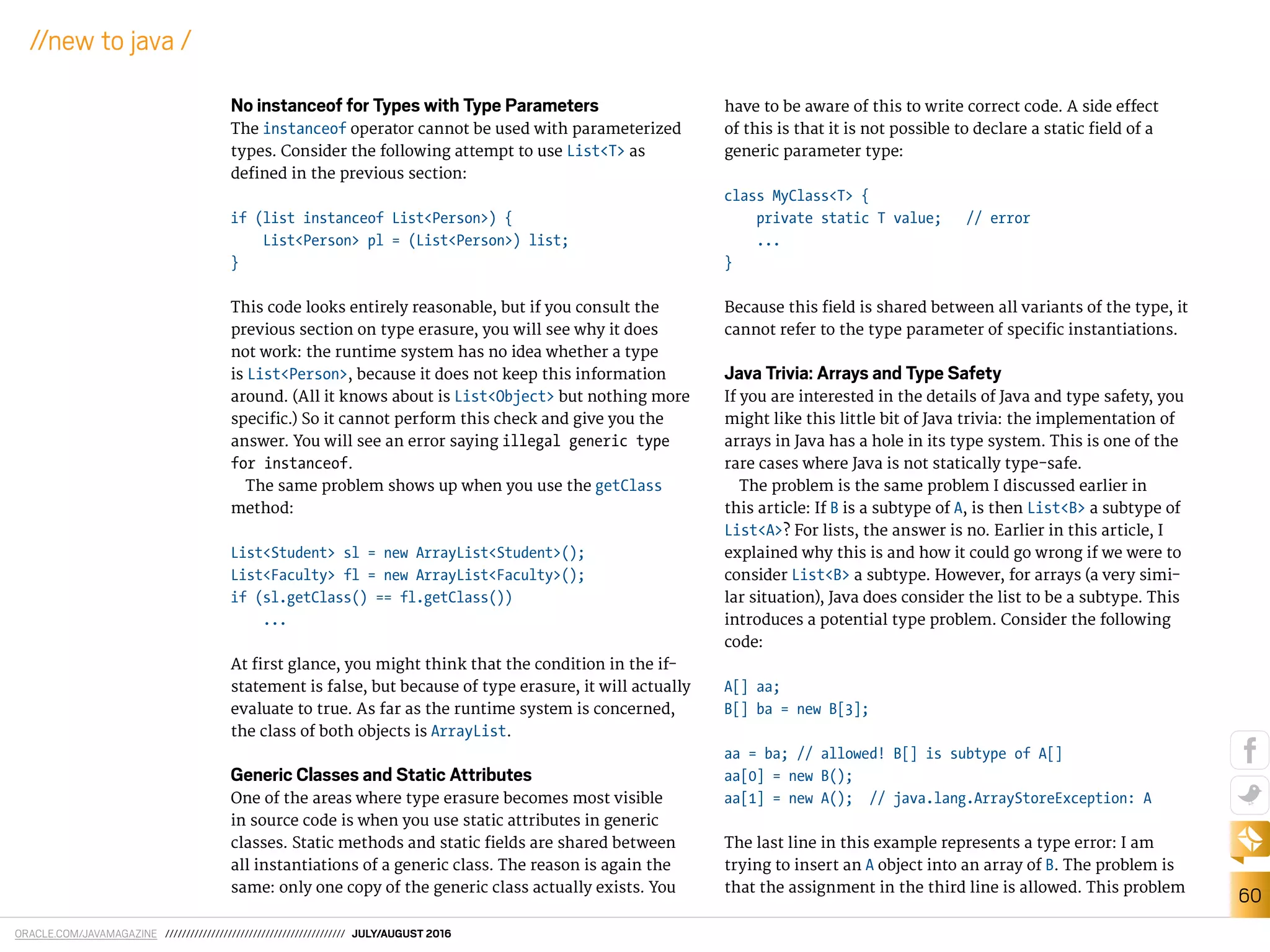 ORACLE.COM/JAVAMAGAZINE /////////////////////////////////////////// JULY/AUGUST 2016
60
//new to java /
No instanceof for Types with Type Parameters
The instanceof operator cannot be used with parameterized
types. Consider the following attempt to use List<T> as
deined in the previous section:
if (list instanceof List<Person>) {
List<Person> pl = (List<Person>) list;
}
This code looks entirely reasonable, but if you consult the
previous section on type erasure, you will see why it does
not work: the runtime system has no idea whether a type
is List<Person>, because it does not keep this information
around. (All it knows about is List<Object> but nothing more
speciic.) So it cannot perform this check and give you the
answer. You will see an error saying illegal generic type
for instanceof.
The same problem shows up when you use the getClass
method:
List<Student> sl = new ArrayList<Student>();
List<Faculty> fl = new ArrayList<Faculty>();
if (sl.getClass() == fl.getClass())
...
At irst glance, you might think that the condition in the if-
statement is false, but because of type erasure, it will actually
evaluate to true. As far as the runtime system is concerned,
the class of both objects is ArrayList.
Generic Classes and Static Attributes
One of the areas where type erasure becomes most visible
in source code is when you use static attributes in generic
classes. Static methods and static ields are shared between
all instantiations of a generic class. The reason is again the
same: only one copy of the generic class actually exists. You
have to be aware of this to write correct code. A side efect
of this is that it is not possible to declare a static ield of a
generic parameter type:
class MyClass<T> {
private static T value; // error
...
}
Because this ield is shared between all variants of the type, it
cannot refer to the type parameter of speciic instantiations.
Java Trivia: Arrays and Type Safety
If you are interested in the details of Java and type safety, you
might like this little bit of Java trivia: the implementation of
arrays in Java has a hole in its type system. This is one of the
rare cases where Java is not statically type-safe.
The problem is the same problem I discussed earlier in
this article: If B is a subtype of A, is then List<B> a subtype of
List<A>? For lists, the answer is no. Earlier in this article, I
explained why this is and how it could go wrong if we were to
consider List<B> a subtype. However, for arrays (a very simi-
lar situation), Java does consider the list to be a subtype. This
introduces a potential type problem. Consider the following
code:
A[] aa;
B[] ba = new B[3];
aa = ba; // allowed! B[] is subtype of A[]
aa[0] = new B();
aa[1] = new A(); // java.lang.ArrayStoreException: A
The last line in this example represents a type error: I am
trying to insert an A object into an array of B. The problem is
that the assignment in the third line is allowed. This problem
 