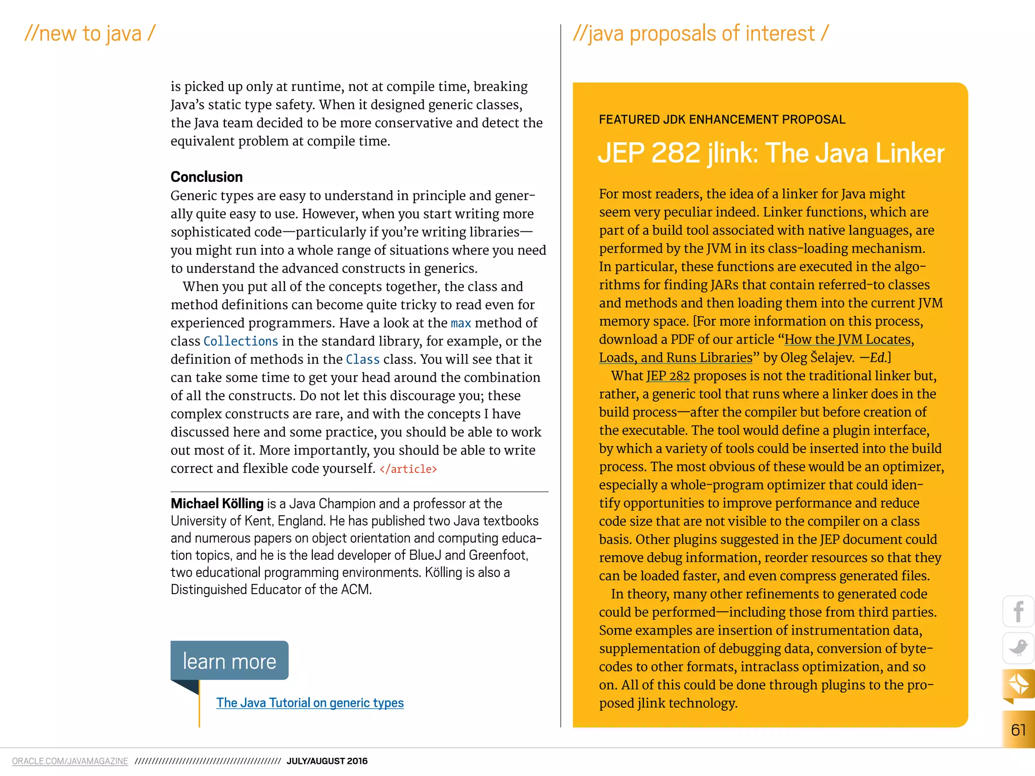 ORACLE.COM/JAVAMAGAZINE /////////////////////////////////////////// JULY/AUGUST 2016
61
//new to java /
is picked up only at runtime, not at compile time, breaking
Java’s static type safety. When it designed generic classes,
the Java team decided to be more conservative and detect the
equivalent problem at compile time.
Conclusion
Generic types are easy to understand in principle and gener-
ally quite easy to use. However, when you start writing more
sophisticated code—particularly if you’re writing libraries—
you might run into a whole range of situations where you need
to understand the advanced constructs in generics.
When you put all of the concepts together, the class and
method deinitions can become quite tricky to read even for
experienced programmers. Have a look at the max method of
class Collections in the standard library, for example, or the
deinition of methods in the Class class. You will see that it
can take some time to get your head around the combination
of all the constructs. Do not let this discourage you; these
complex constructs are rare, and with the concepts I have
discussed here and some practice, you should be able to work
out most of it. More importantly, you should be able to write
correct and lexible code yourself. </article>
Michael Kölling is a Java Champion and a professor at the
University of Kent, England. He has published two Java textbooks
and numerous papers on object orientation and computing educa-
tion topics, and he is the lead developer of BlueJ and Greenfoot,
two educational programming environments. Kölling is also a
Distinguished Educator of the ACM.
The Java Tutorial on generic types
learn more
For most readers, the idea of a linker for Java might
seem very peculiar indeed. Linker functions, which are
part of a build tool associated with native languages, are
performed by the JVM in its class-loading mechanism.
In particular, these functions are executed in the algo-
rithms for inding JARs that contain referred-to classes
and methods and then loading them into the current JVM
memory space. [For more information on this process,
download a PDF of our article “How the JVM Locates,
Loads, and Runs Libraries” by Oleg Šelajev. —Ed.]
What JEP 282 proposes is not the traditional linker but,
rather, a generic tool that runs where a linker does in the
build process—after the compiler but before creation of
the executable. The tool would deine a plugin interface,
by which a variety of tools could be inserted into the build
process. The most obvious of these would be an optimizer,
especially a whole-program optimizer that could iden-
tify opportunities to improve performance and reduce
code size that are not visible to the compiler on a class
basis. Other plugins suggested in the JEP document could
remove debug information, reorder resources so that they
can be loaded faster, and even compress generated iles.
In theory, many other reinements to generated code
could be performed—including those from third parties.
Some examples are insertion of instrumentation data,
supplementation of debugging data, conversion of byte-
codes to other formats, intraclass optimization, and so
on. All of this could be done through plugins to the pro-
posed jlink technology.
JEP 282 jlink: The Java Linker
FEATURED JDK ENHANCEMENT PROPOSAL
//java proposals of interest /
 