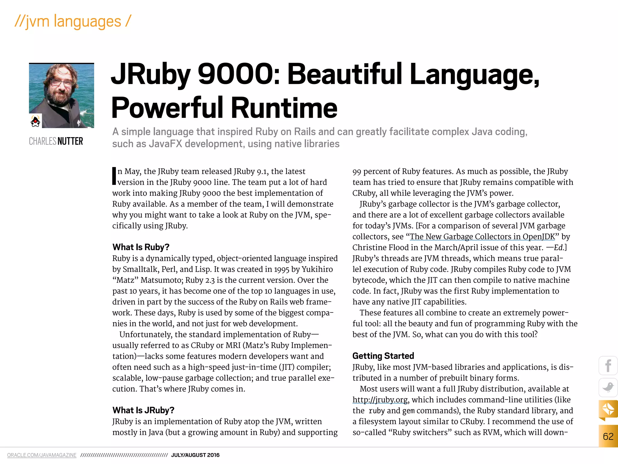 ORACLE.COM/JAVAMAGAZINE /////////////////////////////////////////// JULY/AUGUST 2016
62
//jvm languages /
In May, the JRuby team released JRuby 9.1, the latest
version in the JRuby 9000 line. The team put a lot of hard
work into making JRuby 9000 the best implementation of
Ruby available. As a member of the team, I will demonstrate
why you might want to take a look at Ruby on the JVM, spe-
ciically using JRuby.
What Is Ruby?
Ruby is a dynamically typed, object-oriented language inspired
by Smalltalk, Perl, and Lisp. It was created in 1995 by Yukihiro
“Matz” Matsumoto; Ruby 2.3 is the current version. Over the
past 10 years, it has become one of the top 10 languages in use,
driven in part by the success of the Ruby on Rails web frame-
work. These days, Ruby is used by some of the biggest compa-
nies in the world, and not just for web development.
Unfortunately, the standard implementation of Ruby—
usually referred to as CRuby or MRI (Matz’s Ruby Implemen-
tation)—lacks some features modern developers want and
often need such as a high-speed just-in-time (JIT) compiler;
scalable, low-pause garbage collection; and true parallel exe-
cution. That’s where JRuby comes in.
What Is JRuby?
JRuby is an implementation of Ruby atop the JVM, written
mostly in Java (but a growing amount in Ruby) and supporting
99 percent of Ruby features. As much as possible, the JRuby
team has tried to ensure that JRuby remains compatible with
CRuby, all while leveraging the JVM’s power.
JRuby’s garbage collector is the JVM’s garbage collector,
and there are a lot of excellent garbage collectors available
for today’s JVMs. [For a comparison of several JVM garbage
collectors, see “The New Garbage Collectors in OpenJDK” by
Christine Flood in the March/April issue of this year. —Ed.]
JRuby’s threads are JVM threads, which means true paral-
lel execution of Ruby code. JRuby compiles Ruby code to JVM
bytecode, which the JIT can then compile to native machine
code. In fact, JRuby was the irst Ruby implementation to
have any native JIT capabilities.
These features all combine to create an extremely power-
ful tool: all the beauty and fun of programming Ruby with the
best of the JVM. So, what can you do with this tool?
Getting Started
JRuby, like most JVM-based libraries and applications, is dis-
tributed in a number of prebuilt binary forms.
Most users will want a full JRuby distribution, available at
http://jruby.org, which includes command-line utilities (like
the ruby and gem commands), the Ruby standard library, and
a ilesystem layout similar to CRuby. I recommend the use of
so-called “Ruby switchers” such as RVM, which will down-
CHARLESNUTTER
JRuby 9000: Beautiful Language,
Powerful Runtime
A simple language that inspired Ruby on Rails and can greatly facilitate complex Java coding,
such as JavaFX development, using native libraries
 