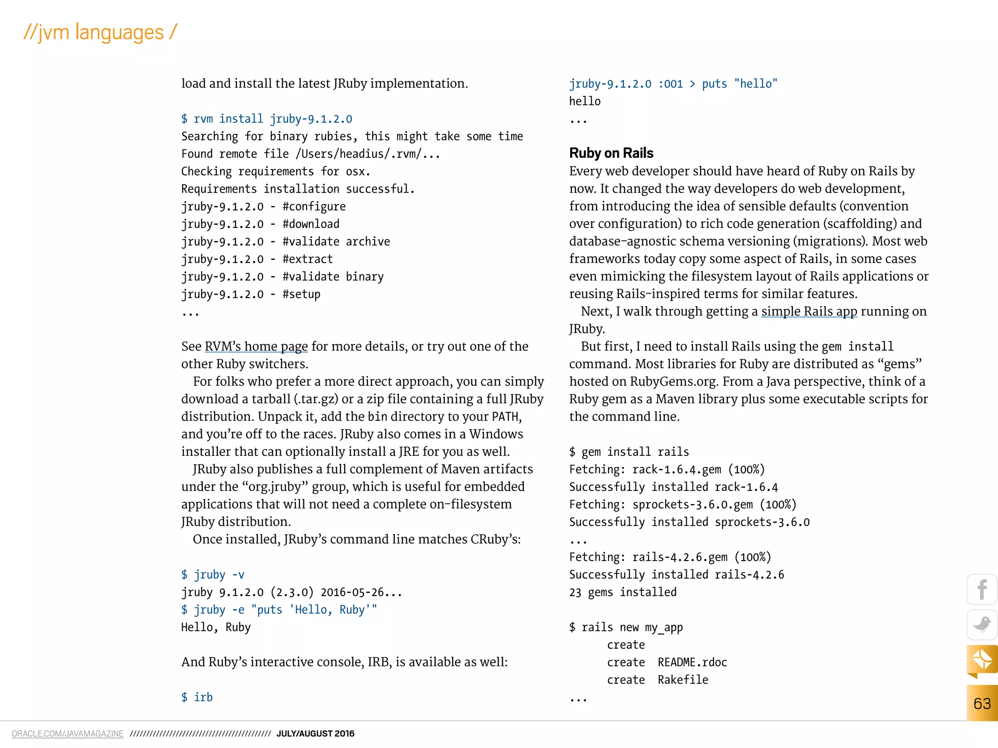 ORACLE.COM/JAVAMAGAZINE /////////////////////////////////////////// JULY/AUGUST 2016
63
//jvm languages /
load and install the latest JRuby implementation.
$ rvm install jruby-9.1.2.0
Searching for binary rubies, this might take some time
Found remote file /Users/headius/.rvm/...
Checking requirements for osx.
Requirements installation successful.
jruby-9.1.2.0 - #configure
jruby-9.1.2.0 - #download
jruby-9.1.2.0 - #validate archive
jruby-9.1.2.0 - #extract
jruby-9.1.2.0 - #validate binary
jruby-9.1.2.0 - #setup
...
See RVM’s home page for more details, or try out one of the
other Ruby switchers.
For folks who prefer a more direct approach, you can simply
download a tarball (.tar.gz) or a zip ile containing a full JRuby
distribution. Unpack it, add the bin directory to your PATH,
and you’re of to the races. JRuby also comes in a Windows
installer that can optionally install a JRE for you as well.
JRuby also publishes a full complement of Maven artifacts
under the “org.jruby” group, which is useful for embedded
applications that will not need a complete on-ilesystem
JRuby distribution.
Once installed, JRuby’s command line matches CRuby’s:
$ jruby -v
jruby 9.1.2.0 (2.3.0) 2016-05-26...
$ jruby -e "puts 'Hello, Ruby'"
Hello, Ruby
And Ruby’s interactive console, IRB, is available as well:
$ irb
jruby-9.1.2.0 :001 > puts "hello"
hello
...
Ruby on Rails
Every web developer should have heard of Ruby on Rails by
now. It changed the way developers do web development,
from introducing the idea of sensible defaults (convention
over coniguration) to rich code generation (scafolding) and
database-agnostic schema versioning (migrations). Most web
frameworks today copy some aspect of Rails, in some cases
even mimicking the ilesystem layout of Rails applications or
reusing Rails-inspired terms for similar features.
Next, I walk through getting a simple Rails app running on
JRuby.
But irst, I need to install Rails using the gem install
command. Most libraries for Ruby are distributed as “gems”
hosted on RubyGems.org. From a Java perspective, think of a
Ruby gem as a Maven library plus some executable scripts for
the command line.
$ gem install rails
Fetching: rack-1.6.4.gem (100%)
Successfully installed rack-1.6.4
Fetching: sprockets-3.6.0.gem (100%)
Successfully installed sprockets-3.6.0
...
Fetching: rails-4.2.6.gem (100%)
Successfully installed rails-4.2.6
23 gems installed
$ rails new my_app
create
create README.rdoc
create Rakefile
...
 