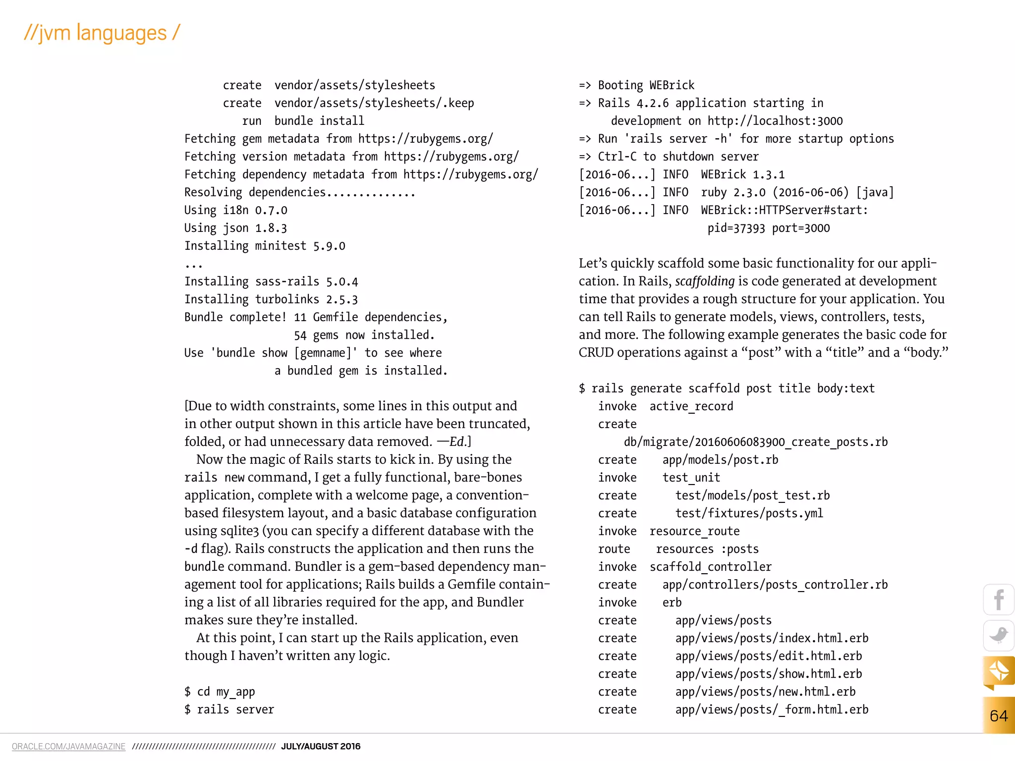 ORACLE.COM/JAVAMAGAZINE /////////////////////////////////////////// JULY/AUGUST 2016
64
//jvm languages /
create vendor/assets/stylesheets
create vendor/assets/stylesheets/.keep
run bundle install
Fetching gem metadata from https://rubygems.org/
Fetching version metadata from https://rubygems.org/
Fetching dependency metadata from https://rubygems.org/
Resolving dependencies..............
Using i18n 0.7.0
Using json 1.8.3
Installing minitest 5.9.0
...
Installing sass-rails 5.0.4
Installing turbolinks 2.5.3
Bundle complete! 11 Gemfile dependencies,
54 gems now installed.
Use 'bundle show [gemname]' to see where
a bundled gem is installed.
[Due to width constraints, some lines in this output and
in other output shown in this article have been truncated,
folded, or had unnecessary data removed. —Ed.]
Now the magic of Rails starts to kick in. By using the
rails new command, I get a fully functional, bare-bones
application, complete with a welcome page, a convention-
based ilesystem layout, and a basic database coniguration
using sqlite3 (you can specify a diferent database with the
-d lag). Rails constructs the application and then runs the
bundle command. Bundler is a gem-based dependency man-
agement tool for applications; Rails builds a Gemile contain-
ing a list of all libraries required for the app, and Bundler
makes sure they’re installed.
At this point, I can start up the Rails application, even
though I haven’t written any logic.
$ cd my_app
$ rails server
=> Booting WEBrick
=> Rails 4.2.6 application starting in
development on http://localhost:3000
=> Run 'rails server -h' for more startup options
=> Ctrl-C to shutdown server
[2016-06...] INFO WEBrick 1.3.1
[2016-06...] INFO ruby 2.3.0 (2016-06-06) [java]
[2016-06...] INFO WEBrick::HTTPServer#start:
pid=37393 port=3000
Let’s quickly scafold some basic functionality for our appli-
cation. In Rails, scafolding is code generated at development
time that provides a rough structure for your application. You
can tell Rails to generate models, views, controllers, tests,
and more. The following example generates the basic code for
CRUD operations against a “post” with a “title” and a “body.”
$ rails generate scaffold post title body:text
invoke active_record
create
db/migrate/20160606083900_create_posts.rb
create app/models/post.rb
invoke test_unit
create test/models/post_test.rb
create test/fixtures/posts.yml
invoke resource_route
route resources :posts
invoke scaffold_controller
create app/controllers/posts_controller.rb
invoke erb
create app/views/posts
create app/views/posts/index.html.erb
create app/views/posts/edit.html.erb
create app/views/posts/show.html.erb
create app/views/posts/new.html.erb
create app/views/posts/_form.html.erb
 