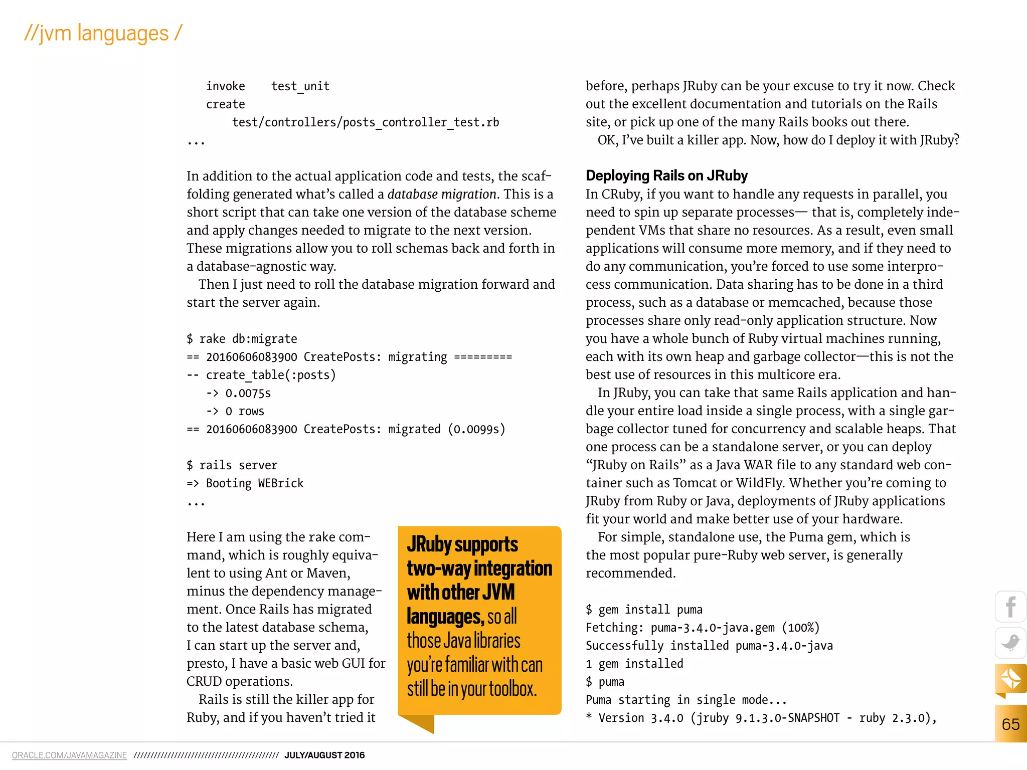 ORACLE.COM/JAVAMAGAZINE /////////////////////////////////////////// JULY/AUGUST 2016
65
//jvm languages /
invoke test_unit
create
test/controllers/posts_controller_test.rb
...
In addition to the actual application code and tests, the scaf-
folding generated what’s called a database migration. This is a
short script that can take one version of the database scheme
and apply changes needed to migrate to the next version.
These migrations allow you to roll schemas back and forth in
a database-agnostic way.
Then I just need to roll the database migration forward and
start the server again.
$ rake db:migrate
== 20160606083900 CreatePosts: migrating =========
-- create_table(:posts)
-> 0.0075s
-> 0 rows
== 20160606083900 CreatePosts: migrated (0.0099s)
$ rails server
=> Booting WEBrick
...
Here I am using the rake com-
mand, which is roughly equiva-
lent to using Ant or Maven,
minus the dependency manage-
ment. Once Rails has migrated
to the latest database schema,
I can start up the server and,
presto, I have a basic web GUI for
CRUD operations.
Rails is still the killer app for
Ruby, and if you haven’t tried it
before, perhaps JRuby can be your excuse to try it now. Check
out the excellent documentation and tutorials on the Rails
site, or pick up one of the many Rails books out there.
OK, I’ve built a killer app. Now, how do I deploy it with JRuby?
Deploying Rails on JRuby
In CRuby, if you want to handle any requests in parallel, you
need to spin up separate processes— that is, completely inde-
pendent VMs that share no resources. As a result, even small
applications will consume more memory, and if they need to
do any communication, you’re forced to use some interpro-
cess communication. Data sharing has to be done in a third
process, such as a database or memcached, because those
processes share only read-only application structure. Now
you have a whole bunch of Ruby virtual machines running,
each with its own heap and garbage collector—this is not the
best use of resources in this multicore era.
In JRuby, you can take that same Rails application and han-
dle your entire load inside a single process, with a single gar-
bage collector tuned for concurrency and scalable heaps. That
one process can be a standalone server, or you can deploy
“JRuby on Rails” as a Java WAR ile to any standard web con-
tainer such as Tomcat or WildFly. Whether you’re coming to
JRuby from Ruby or Java, deployments of JRuby applications
it your world and make better use of your hardware.
For simple, standalone use, the Puma gem, which is
the most popular pure-Ruby web server, is generally
recommended.
$ gem install puma
Fetching: puma-3.4.0-java.gem (100%)
Successfully installed puma-3.4.0-java
1 gem installed
$ puma
Puma starting in single mode...
* Version 3.4.0 (jruby 9.1.3.0-SNAPSHOT - ruby 2.3.0),
JRubysupports
two-wayintegration
withotherJVM
languages,soall
thoseJavalibraries
you’refamiliarwithcan
stillbeinyourtoolbox.
 