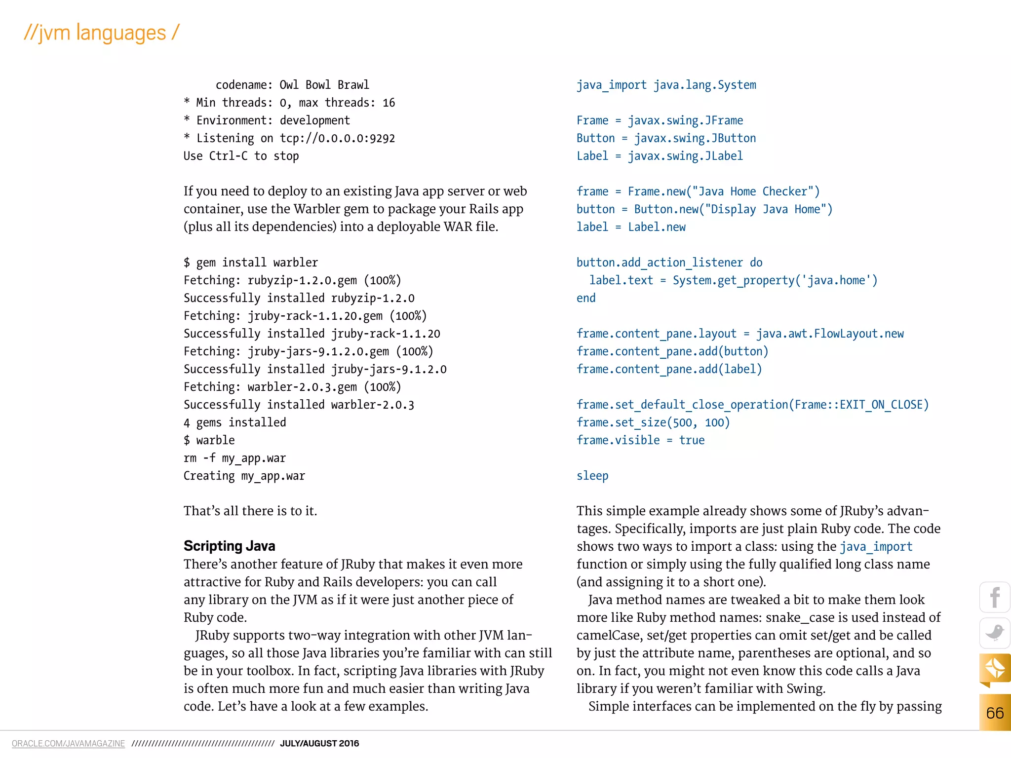 ORACLE.COM/JAVAMAGAZINE /////////////////////////////////////////// JULY/AUGUST 2016
66
//jvm languages /
codename: Owl Bowl Brawl
* Min threads: 0, max threads: 16
* Environment: development
* Listening on tcp://0.0.0.0:9292
Use Ctrl-C to stop
If you need to deploy to an existing Java app server or web
container, use the Warbler gem to package your Rails app
(plus all its dependencies) into a deployable WAR ile.
$ gem install warbler
Fetching: rubyzip-1.2.0.gem (100%)
Successfully installed rubyzip-1.2.0
Fetching: jruby-rack-1.1.20.gem (100%)
Successfully installed jruby-rack-1.1.20
Fetching: jruby-jars-9.1.2.0.gem (100%)
Successfully installed jruby-jars-9.1.2.0
Fetching: warbler-2.0.3.gem (100%)
Successfully installed warbler-2.0.3
4 gems installed
$ warble
rm -f my_app.war
Creating my_app.war
That’s all there is to it.
Scripting Java
There’s another feature of JRuby that makes it even more
attractive for Ruby and Rails developers: you can call
any library on the JVM as if it were just another piece of
Ruby code.
JRuby supports two-way integration with other JVM lan-
guages, so all those Java libraries you’re familiar with can still
be in your toolbox. In fact, scripting Java libraries with JRuby
is often much more fun and much easier than writing Java
code. Let’s have a look at a few examples.
java_import java.lang.System
Frame = javax.swing.JFrame
Button = javax.swing.JButton
Label = javax.swing.JLabel
frame = Frame.new("Java Home Checker")
button = Button.new("Display Java Home")
label = Label.new
button.add_action_listener do
label.text = System.get_property('java.home')
end
frame.content_pane.layout = java.awt.FlowLayout.new
frame.content_pane.add(button)
frame.content_pane.add(label)
frame.set_default_close_operation(Frame::EXIT_ON_CLOSE)
frame.set_size(500, 100)
frame.visible = true
sleep
This simple example already shows some of JRuby’s advan-
tages. Speciically, imports are just plain Ruby code. The code
shows two ways to import a class: using the java_import
function or simply using the fully qualiied long class name
(and assigning it to a short one).
Java method names are tweaked a bit to make them look
more like Ruby method names: snake_case is used instead of
camelCase, set/get properties can omit set/get and be called
by just the attribute name, parentheses are optional, and so
on. In fact, you might not even know this code calls a Java
library if you weren’t familiar with Swing.
Simple interfaces can be implemented on the ly by passing
 