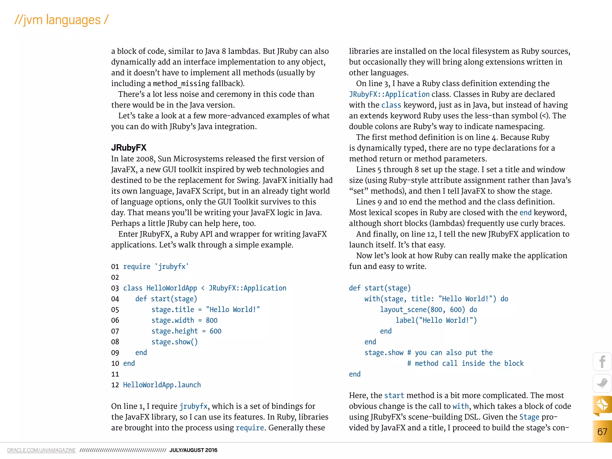 ORACLE.COM/JAVAMAGAZINE /////////////////////////////////////////// JULY/AUGUST 2016
67
//jvm languages /
a block of code, similar to Java 8 lambdas. But JRuby can also
dynamically add an interface implementation to any object,
and it doesn’t have to implement all methods (usually by
including a method_missing fallback).
There’s a lot less noise and ceremony in this code than
there would be in the Java version.
Let’s take a look at a few more-advanced examples of what
you can do with JRuby’s Java integration.
JRubyFX
In late 2008, Sun Microsystems released the irst version of
JavaFX, a new GUI toolkit inspired by web technologies and
destined to be the replacement for Swing. JavaFX initially had
its own language, JavaFX Script, but in an already tight world
of language options, only the GUI Toolkit survives to this
day. That means you’ll be writing your JavaFX logic in Java.
Perhaps a little JRuby can help here, too.
Enter JRubyFX, a Ruby API and wrapper for writing JavaFX
applications. Let’s walk through a simple example.
01 require 'jrubyfx'
02
03 class HelloWorldApp < JRubyFX::Application
04 def start(stage)
05 stage.title = "Hello World!"
06 stage.width = 800
07 stage.height = 600
08 stage.show()
09 end
10 end
11
12 HelloWorldApp.launch
On line 1, I require jrubyfx, which is a set of bindings for
the JavaFX library, so I can use its features. In Ruby, libraries
are brought into the process using require. Generally these
libraries are installed on the local ilesystem as Ruby sources,
but occasionally they will bring along extensions written in
other languages.
On line 3, I have a Ruby class deinition extending the
JRubyFX::Application class. Classes in Ruby are declared
with the class keyword, just as in Java, but instead of having
an extends keyword Ruby uses the less-than symbol (<). The
double colons are Ruby’s way to indicate namespacing.
The irst method deinition is on line 4. Because Ruby
is dynamically typed, there are no type declarations for a
method return or method parameters.
Lines 5 through 8 set up the stage. I set a title and window
size (using Ruby-style attribute assignment rather than Java’s
“set” methods), and then I tell JavaFX to show the stage.
Lines 9 and 10 end the method and the class deinition.
Most lexical scopes in Ruby are closed with the end keyword,
although short blocks (lambdas) frequently use curly braces.
And inally, on line 12, I tell the new JRubyFX application to
launch itself. It’s that easy.
Now let’s look at how Ruby can really make the application
fun and easy to write.
def start(stage)
with(stage, title: "Hello World!") do
layout_scene(800, 600) do
label("Hello World!")
end
end
stage.show # you can also put the
# method call inside the block
end
Here, the start method is a bit more complicated. The most
obvious change is the call to with, which takes a block of code
using JRubyFX’s scene-building DSL. Given the Stage pro-
vided by JavaFX and a title, I proceed to build the stage’s con-
 