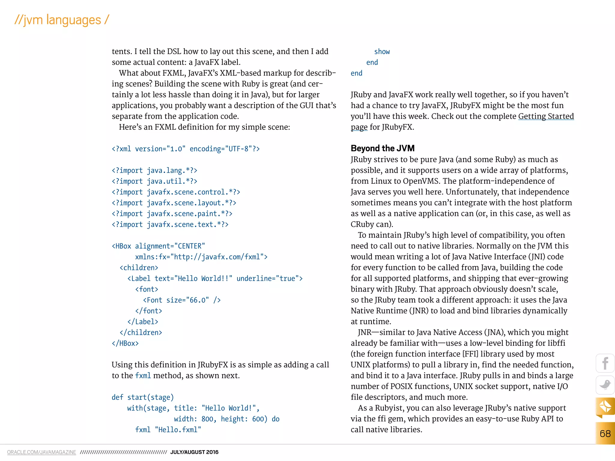 ORACLE.COM/JAVAMAGAZINE /////////////////////////////////////////// JULY/AUGUST 2016
68
//jvm languages /
tents. I tell the DSL how to lay out this scene, and then I add
some actual content: a JavaFX label.
What about FXML, JavaFX’s XML-based markup for describ-
ing scenes? Building the scene with Ruby is great (and cer-
tainly a lot less hassle than doing it in Java), but for larger
applications, you probably want a description of the GUI that’s
separate from the application code.
Here’s an FXML deinition for my simple scene:
<?xml version="1.0" encoding="UTF-8"?>
<?import java.lang.*?>
<?import java.util.*?>
<?import javafx.scene.control.*?>
<?import javafx.scene.layout.*?>
<?import javafx.scene.paint.*?>
<?import javafx.scene.text.*?>
<HBox alignment="CENTER"
xmlns:fx="http://javafx.com/fxml">
<children>
<Label text="Hello World!!" underline="true">
<font>
<Font size="66.0" />
</font>
</Label>
</children>
</HBox>
Using this deinition in JRubyFX is as simple as adding a call
to the fxml method, as shown next.
def start(stage)
with(stage, title: "Hello World!",
width: 800, height: 600) do
fxml "Hello.fxml"
show
end
end
JRuby and JavaFX work really well together, so if you haven’t
had a chance to try JavaFX, JRubyFX might be the most fun
you’ll have this week. Check out the complete Getting Started
page for JRubyFX.
Beyond the JVM
JRuby strives to be pure Java (and some Ruby) as much as
possible, and it supports users on a wide array of platforms,
from Linux to OpenVMS. The platform-independence of
Java serves you well here. Unfortunately, that independence
sometimes means you can’t integrate with the host platform
as well as a native application can (or, in this case, as well as
CRuby can).
To maintain JRuby’s high level of compatibility, you often
need to call out to native libraries. Normally on the JVM this
would mean writing a lot of Java Native Interface (JNI) code
for every function to be called from Java, building the code
for all supported platforms, and shipping that ever-growing
binary with JRuby. That approach obviously doesn’t scale,
so the JRuby team took a diferent approach: it uses the Java
Native Runtime (JNR) to load and bind libraries dynamically
at runtime.
JNR—similar to Java Native Access (JNA), which you might
already be familiar with—uses a low-level binding for libi
(the foreign function interface [FFI] library used by most
UNIX platforms) to pull a library in, ind the needed function,
and bind it to a Java interface. JRuby pulls in and binds a large
number of POSIX functions, UNIX socket support, native I/O
ile descriptors, and much more.
As a Rubyist, you can also leverage JRuby’s native support
via the i gem, which provides an easy-to-use Ruby API to
call native libraries.
 