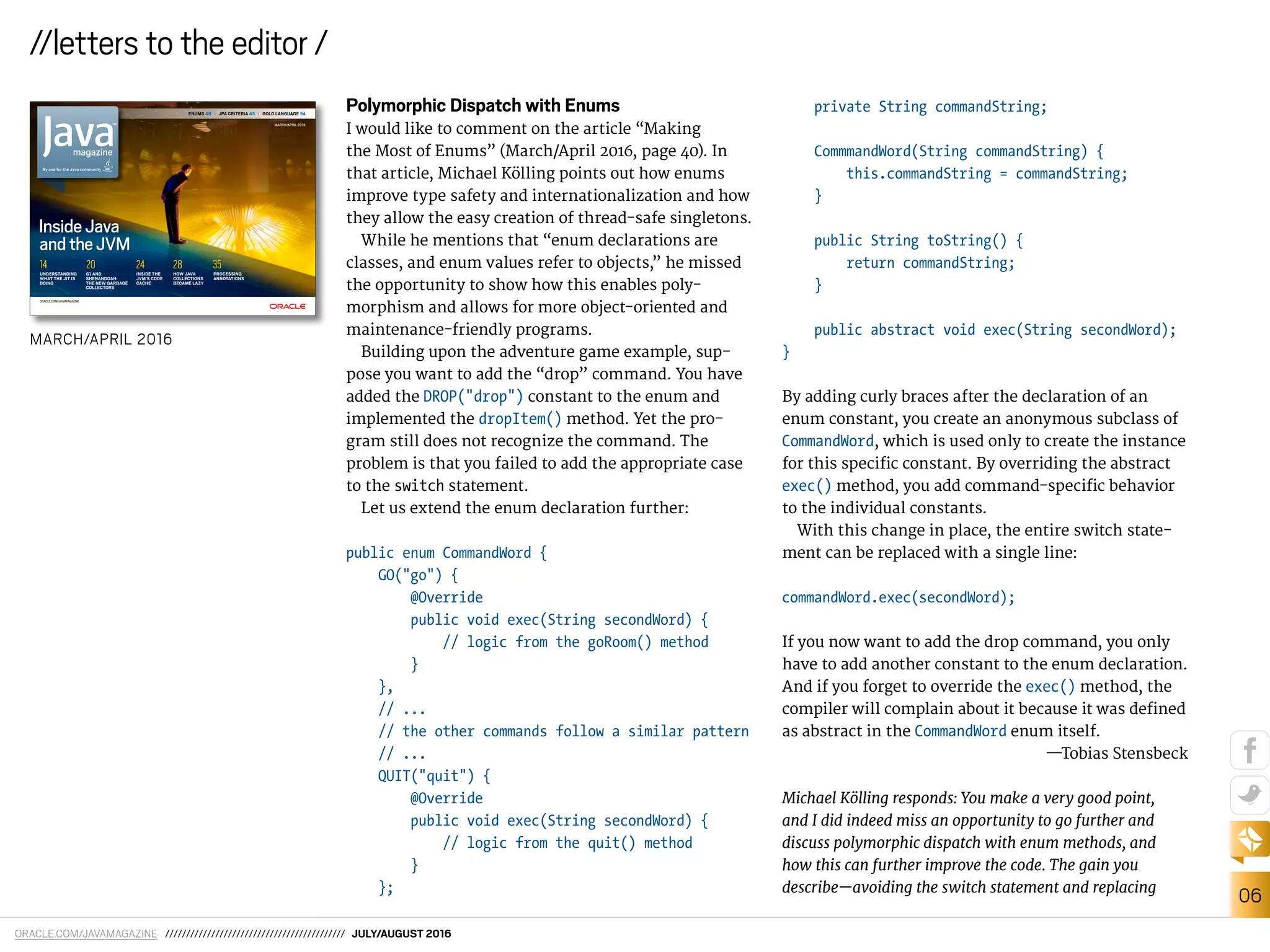 ORACLE.COM/JAVAMAGAZINE /////////////////////////////////////////// JULY/AUGUST 2016
06
//letters to the editor /
Polymorphic Dispatch with Enums
I would like to comment on the article “Making
the Most of Enums” (March/April 2016, page 40). In
that article, Michael Kölling points out how enums
improve type safety and internationalization and how
they allow the easy creation of thread-safe singletons.
While he mentions that “enum declarations are
classes, and enum values refer to objects,” he missed
the opportunity to show how this enables poly-
morphism and allows for more object-oriented and
maintenance-friendly programs.
Building upon the adventure game example, sup-
pose you want to add the “drop” command. You have
added the DROP("drop") constant to the enum and
implemented the dropItem() method. Yet the pro-
gram still does not recognize the command. The
problem is that you failed to add the appropriate case
to the switch statement.
Let us extend the enum declaration further:
public enum CommandWord {
GO("go") {
@Override
public void exec(String secondWord) {
// logic from the goRoom() method
}
},
// ...
// the other commands follow a similar pattern
// ...
QUIT("quit") {
@Override
public void exec(String secondWord) {
// logic from the quit() method
}
};
private String commandString;
CommmandWord(String commandString) {
this.commandString = commandString;
}
public String toString() {
return commandString;
}
public abstract void exec(String secondWord);
}
By adding curly braces after the declaration of an
enum constant, you create an anonymous subclass of
CommandWord, which is used only to create the instance
for this speciic constant. By overriding the abstract
exec() method, you add command-speciic behavior
to the individual constants.
With this change in place, the entire switch state-
ment can be replaced with a single line:
commandWord.exec(secondWord);
If you now want to add the drop command, you only
have to add another constant to the enum declaration.
And if you forget to override the exec() method, the
compiler will complain about it because it was deined
as abstract in the CommandWord enum itself.
—Tobias Stensbeck
Michael Kölling responds: You make a very good point,
and I did indeed miss an opportunity to go further and
discuss polymorphic dispatch with enum methods, and
how this can further improve the code. The gain you
describe—avoiding the switch statement and replacing
MARCH/APRIL 2016
ENUMS 40 | JPA CRITERIA 45 | GOLO LANGUAGE 54
ORACLE.COM/JAVAMAGAZINE
INSIDE THE
JVM’S CODE
CACHE
24
HOW JAVA
COLLECTIONS
BECAME LAZY
28
PROCESSING
ANNOTATIONS
35
G1 AND
SHENANDOAH:
THE NEW GARBAGE
COLLECTORS
20
UNDERSTANDING
WHAT THE JIT IS
DOING
14
InsideJava
andtheJVM
MARCH/APRIL 2016
 