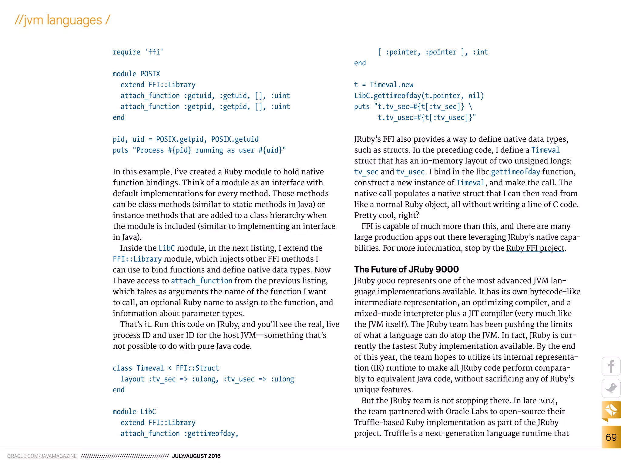 ORACLE.COM/JAVAMAGAZINE /////////////////////////////////////////// JULY/AUGUST 2016
69
//jvm languages /
require 'ffi'
module POSIX
extend FFI::Library
attach_function :getuid, :getuid, [], :uint
attach_function :getpid, :getpid, [], :uint
end
pid, uid = POSIX.getpid, POSIX.getuid
puts "Process #{pid} running as user #{uid}"
In this example, I’ve created a Ruby module to hold native
function bindings. Think of a module as an interface with
default implementations for every method. Those methods
can be class methods (similar to static methods in Java) or
instance methods that are added to a class hierarchy when
the module is included (similar to implementing an interface
in Java).
Inside the LibC module, in the next listing, I extend the
FFI::Library module, which injects other FFI methods I
can use to bind functions and deine native data types. Now
I have access to attach_function from the previous listing,
which takes as arguments the name of the function I want
to call, an optional Ruby name to assign to the function, and
information about parameter types.
That’s it. Run this code on JRuby, and you’ll see the real, live
process ID and user ID for the host JVM—something that’s
not possible to do with pure Java code.
class Timeval < FFI::Struct
layout :tv_sec => :ulong, :tv_usec => :ulong
end
module LibC
extend FFI::Library
attach_function :gettimeofday,
[ :pointer, :pointer ], :int
end
t = Timeval.new
LibC.gettimeofday(t.pointer, nil)
puts "t.tv_sec=#{t[:tv_sec]} 
t.tv_usec=#{t[:tv_usec]}"
JRuby’s FFI also provides a way to deine native data types,
such as structs. In the preceding code, I deine a Timeval
struct that has an in-memory layout of two unsigned longs:
tv_sec and tv_usec. I bind in the libc gettimeofday function,
construct a new instance of Timeval, and make the call. The
native call populates a native struct that I can then read from
like a normal Ruby object, all without writing a line of C code.
Pretty cool, right?
FFI is capable of much more than this, and there are many
large production apps out there leveraging JRuby’s native capa-
bilities. For more information, stop by the Ruby FFI project.
The Future of JRuby 9000
JRuby 9000 represents one of the most advanced JVM lan-
guage implementations available. It has its own bytecode-like
intermediate representation, an optimizing compiler, and a
mixed-mode interpreter plus a JIT compiler (very much like
the JVM itself). The JRuby team has been pushing the limits
of what a language can do atop the JVM. In fact, JRuby is cur-
rently the fastest Ruby implementation available. By the end
of this year, the team hopes to utilize its internal representa-
tion (IR) runtime to make all JRuby code perform compara-
bly to equivalent Java code, without sacriicing any of Ruby’s
unique features.
But the JRuby team is not stopping there. In late 2014,
the team partnered with Oracle Labs to open-source their
Trule-based Ruby implementation as part of the JRuby
project. Trule is a next-generation language runtime that
 