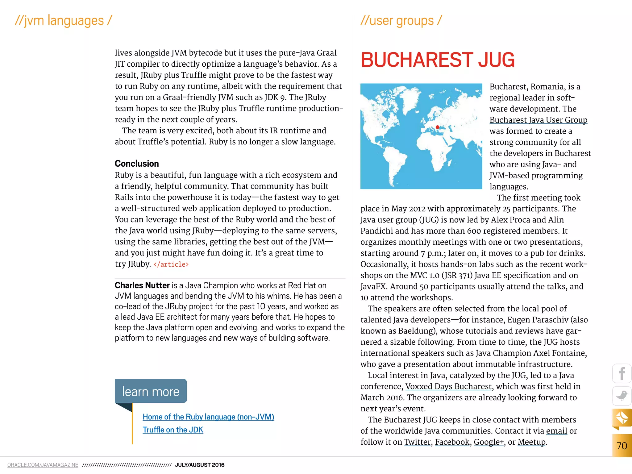 ORACLE.COM/JAVAMAGAZINE /////////////////////////////////////////// JULY/AUGUST 2016
70
//jvm languages /
lives alongside JVM bytecode but it uses the pure-Java Graal
JIT compiler to directly optimize a language’s behavior. As a
result, JRuby plus Trule might prove to be the fastest way
to run Ruby on any runtime, albeit with the requirement that
you run on a Graal-friendly JVM such as JDK 9. The JRuby
team hopes to see the JRuby plus Trule runtime production-
ready in the next couple of years.
The team is very excited, both about its IR runtime and
about Trule’s potential. Ruby is no longer a slow language.
Conclusion
Ruby is a beautiful, fun language with a rich ecosystem and
a friendly, helpful community. That community has built
Rails into the powerhouse it is today—the fastest way to get
a well-structured web application deployed to production.
You can leverage the best of the Ruby world and the best of
the Java world using JRuby—deploying to the same servers,
using the same libraries, getting the best out of the JVM—
and you just might have fun doing it. It’s a great time to
try JRuby. </article>
Charles Nutter is a Java Champion who works at Red Hat on
JVM languages and bending the JVM to his whims. He has been a
co-lead of the JRuby project for the past 10 years, and worked as
a lead Java EE architect for many years before that. He hopes to
keep the Java platform open and evolving, and works to expand the
platform to new languages and new ways of building software.
Home of the Ruby language (non-JVM)
Trule on the JDK
learn more
//user groups /
BUCHAREST JUG
Bucharest, Romania, is a
regional leader in soft-
ware development. The
Bucharest Java User Group
was formed to create a
strong community for all
the developers in Bucharest
who are using Java- and
JVM-based programming
languages.
The irst meeting took
place in May 2012 with approximately 25 participants. The
Java user group (JUG) is now led by Alex Proca and Alin
Pandichi and has more than 600 registered members. It
organizes monthly meetings with one or two presentations,
starting around 7 p.m.; later on, it moves to a pub for drinks.
Occasionally, it hosts hands-on labs such as the recent work-
shops on the MVC 1.0 (JSR 371) Java EE speciication and on
JavaFX. Around 50 participants usually attend the talks, and
10 attend the workshops.
The speakers are often selected from the local pool of
talented Java developers—for instance, Eugen Paraschiv (also
known as Baeldung), whose tutorials and reviews have gar-
nered a sizable following. From time to time, the JUG hosts
international speakers such as Java Champion Axel Fontaine,
who gave a presentation about immutable infrastructure.
Local interest in Java, catalyzed by the JUG, led to a Java
conference, Voxxed Days Bucharest, which was irst held in
March 2016. The organizers are already looking forward to
next year’s event.
The Bucharest JUG keeps in close contact with members
of the worldwide Java communities. Contact it via email or
follow it on Twitter, Facebook, Google+, or Meetup.
 