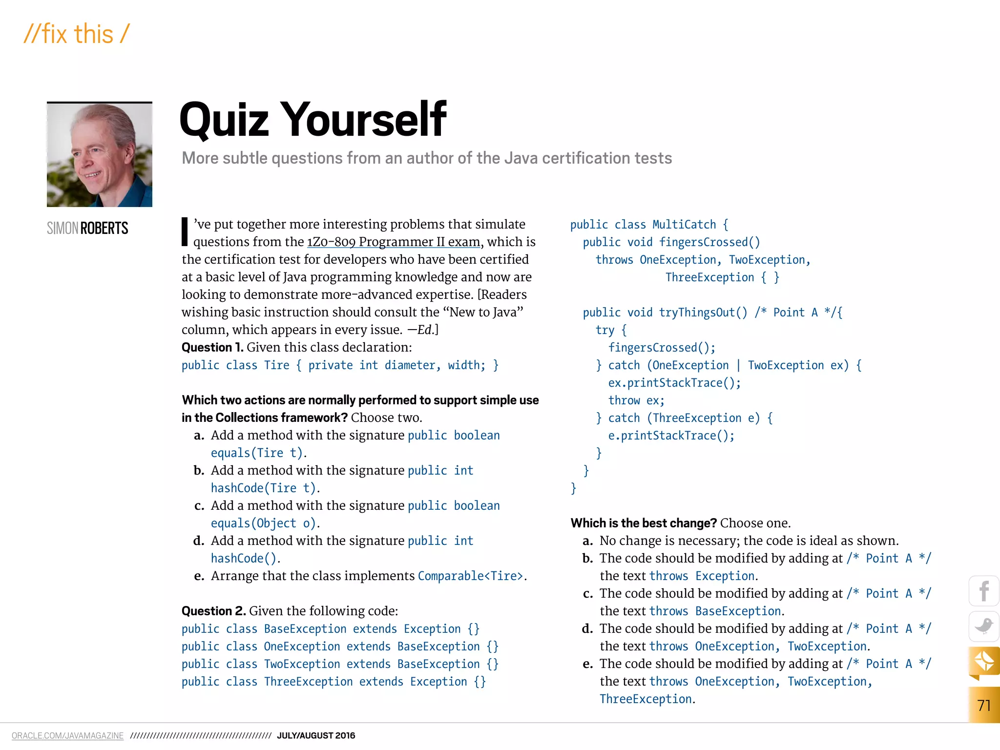 ORACLE.COM/JAVAMAGAZINE /////////////////////////////////////////// JULY/AUGUST 2016
71
//ix this /
I’ve put together more interesting problems that simulate
questions from the 1Z0-809 Programmer II exam, which is
the certiication test for developers who have been certiied
at a basic level of Java programming knowledge and now are
looking to demonstrate more-advanced expertise. [Readers
wishing basic instruction should consult the “New to Java”
column, which appears in every issue. —Ed.]
Question 1. Given this class declaration:
public class Tire { private int diameter, width; }
Which two actions are normally performed to support simple use
in the Collections framework? Choose two.
a. Add a method with the signature public boolean
equals(Tire t).
b. Add a method with the signature public int
hashCode(Tire t).
c. Add a method with the signature public boolean
equals(Object o).
d. Add a method with the signature public int
hashCode().
e. Arrange that the class implements Comparable<Tire>.
Question 2. Given the following code:
public class BaseException extends Exception {}
public class OneException extends BaseException {}
public class TwoException extends BaseException {}
public class ThreeException extends Exception {}
public class MultiCatch {
public void fingersCrossed()
throws OneException, TwoException,
ThreeException { }
public void tryThingsOut() /* Point A */{
try {
fingersCrossed();
} catch (OneException | TwoException ex) {
ex.printStackTrace();
throw ex;
} catch (ThreeException e) {
e.printStackTrace();
}
}
}
Which is the best change? Choose one.
a. No change is necessary; the code is ideal as shown.
b. The code should be modiied by adding at /* Point A */
the text throws Exception.
c. The code should be modiied by adding at /* Point A */
the text throws BaseException.
d. The code should be modiied by adding at /* Point A */
the text throws OneException, TwoException.
e. The code should be modiied by adding at /* Point A */
the text throws OneException, TwoException,
ThreeException.
SIMONROBERTS
Quiz Yourself
More subtle questions from an author of the Java certiﬁcation tests
 