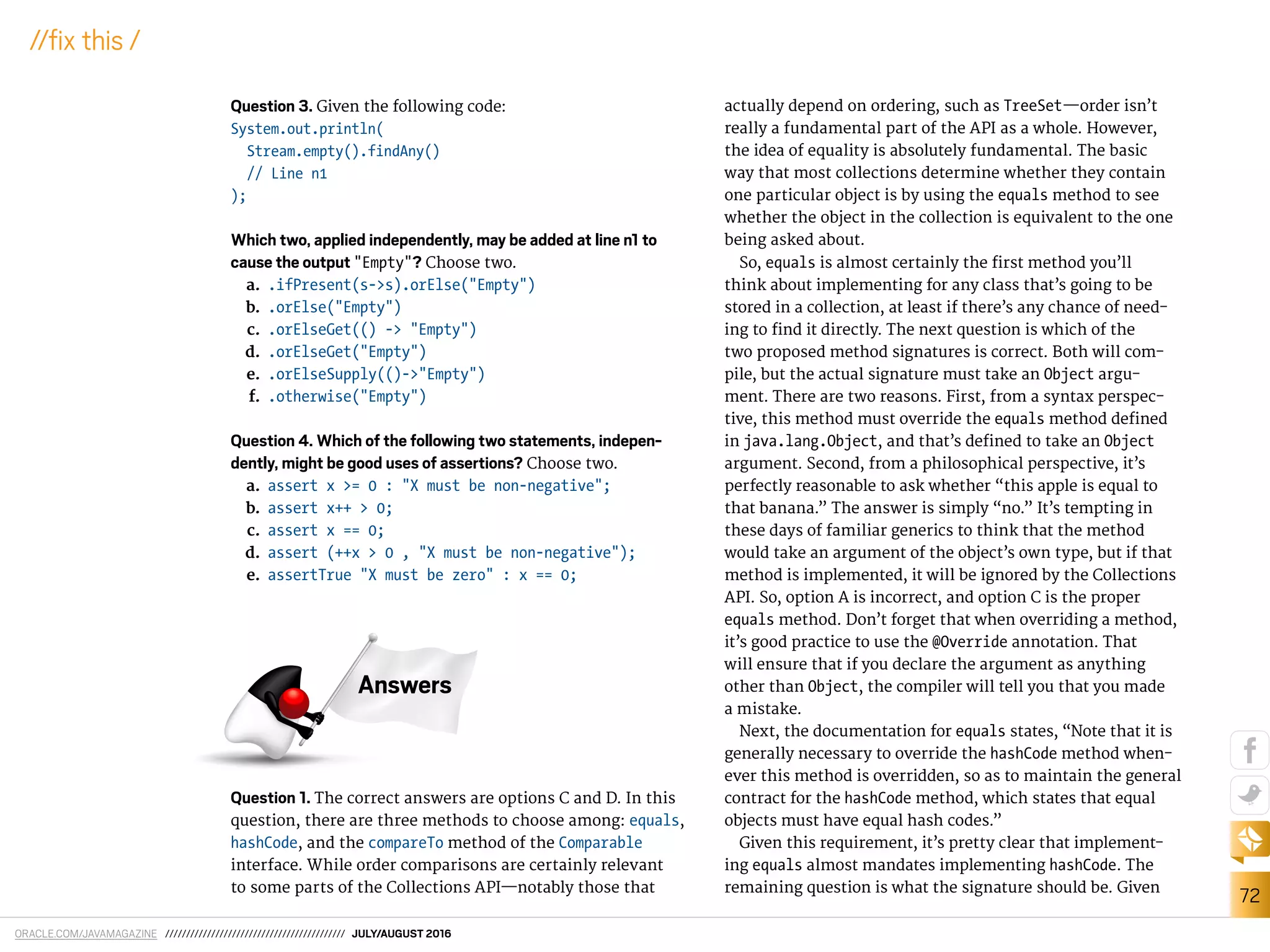 ORACLE.COM/JAVAMAGAZINE /////////////////////////////////////////// JULY/AUGUST 2016
72
//ix this /
Question 3. Given the following code:
System.out.println(
Stream.empty().findAny()
// Line n1
);
Which two, applied independently, may be added at line n1 to
cause the output "Empty"? Choose two.
a. .ifPresent(s->s).orElse("Empty")
b. .orElse("Empty")
c. .orElseGet(() -> "Empty")
d. .orElseGet("Empty")
e. .orElseSupply(()->"Empty")
f. .otherwise("Empty")
Question 4. Which of the following two statements, indepen-
dently, might be good uses of assertions? Choose two.
a. assert x >= 0 : "X must be non-negative";
b. assert x++ > 0;
c. assert x == 0;
d. assert (++x > 0 , "X must be non-negative");
e. assertTrue "X must be zero" : x == 0;
Question 1. The correct answers are options C and D. In this
question, there are three methods to choose among: equals,
hashCode, and the compareTo method of the Comparable
interface. While order comparisons are certainly relevant
to some parts of the Collections API—notably those that
actually depend on ordering, such as TreeSet—order isn’t
really a fundamental part of the API as a whole. However,
the idea of equality is absolutely fundamental. The basic
way that most collections determine whether they contain
one particular object is by using the equals method to see
whether the object in the collection is equivalent to the one
being asked about.
So, equals is almost certainly the irst method you’ll
think about implementing for any class that’s going to be
stored in a collection, at least if there’s any chance of need-
ing to ind it directly. The next question is which of the
two proposed method signatures is correct. Both will com-
pile, but the actual signature must take an Object argu-
ment. There are two reasons. First, from a syntax perspec-
tive, this method must override the equals method deined
in java.lang.Object, and that’s deined to take an Object
argument. Second, from a philosophical perspective, it’s
perfectly reasonable to ask whether “this apple is equal to
that banana.” The answer is simply “no.” It’s tempting in
these days of familiar generics to think that the method
would take an argument of the object’s own type, but if that
method is implemented, it will be ignored by the Collections
API. So, option A is incorrect, and option C is the proper
equals method. Don’t forget that when overriding a method,
it’s good practice to use the @Override annotation. That
will ensure that if you declare the argument as anything
other than Object, the compiler will tell you that you made
a mistake.
Next, the documentation for equals states, “Note that it is
generally necessary to override the hashCode method when-
ever this method is overridden, so as to maintain the general
contract for the hashCode method, which states that equal
objects must have equal hash codes.”
Given this requirement, it’s pretty clear that implement-
ing equals almost mandates implementing hashCode. The
remaining question is what the signature should be. Given
Answers
 
