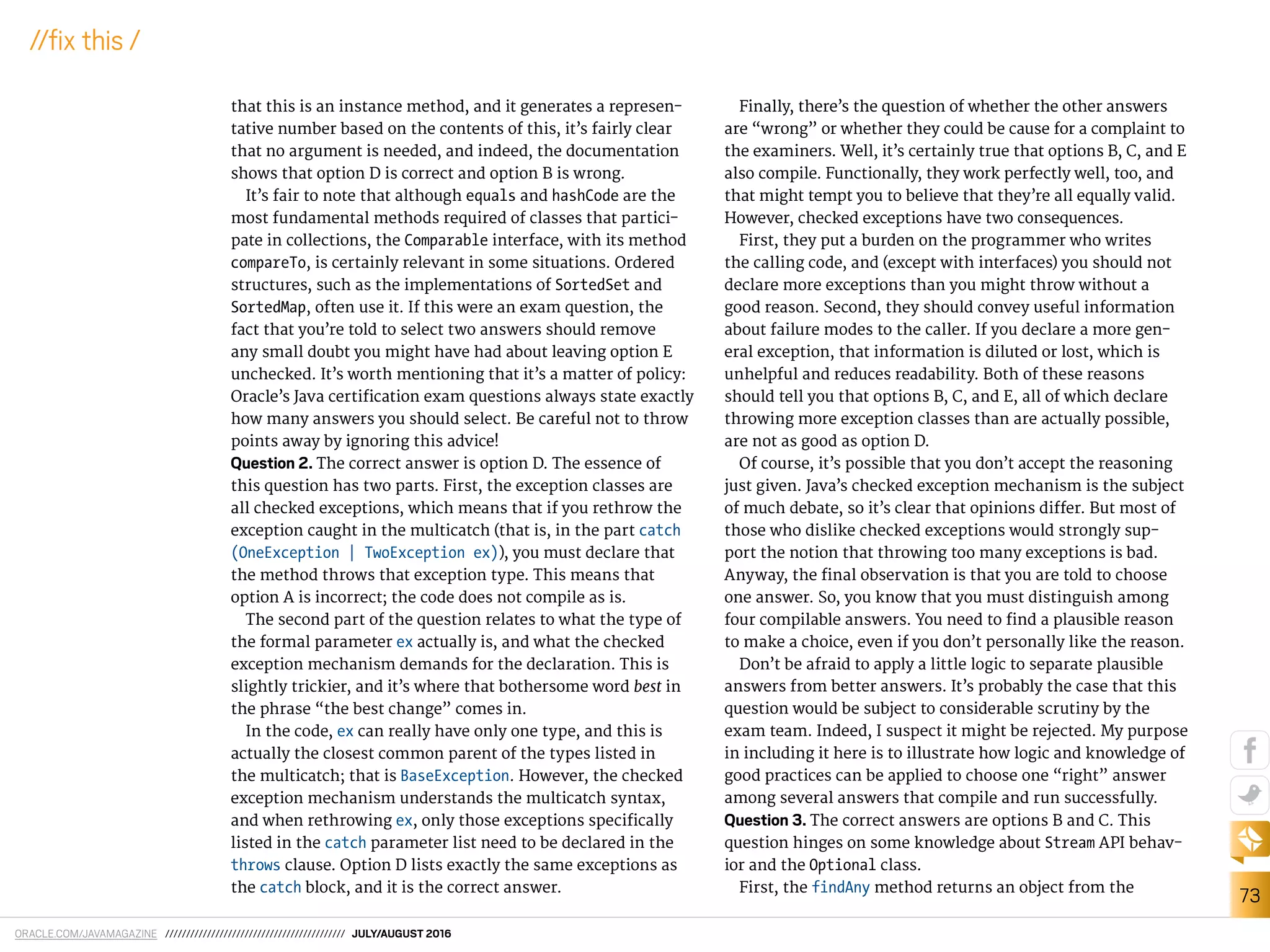 ORACLE.COM/JAVAMAGAZINE /////////////////////////////////////////// JULY/AUGUST 2016
73
//ix this /
that this is an instance method, and it generates a represen-
tative number based on the contents of this, it’s fairly clear
that no argument is needed, and indeed, the documentation
shows that option D is correct and option B is wrong.
It’s fair to note that although equals and hashCode are the
most fundamental methods required of classes that partici-
pate in collections, the Comparable interface, with its method
compareTo, is certainly relevant in some situations. Ordered
structures, such as the implementations of SortedSet and
SortedMap, often use it. If this were an exam question, the
fact that you’re told to select two answers should remove
any small doubt you might have had about leaving option E
unchecked. It’s worth mentioning that it’s a matter of policy:
Oracle’s Java certiication exam questions always state exactly
how many answers you should select. Be careful not to throw
points away by ignoring this advice!
Question 2. The correct answer is option D. The essence of
this question has two parts. First, the exception classes are
all checked exceptions, which means that if you rethrow the
exception caught in the multicatch (that is, in the part catch
(OneException | TwoException ex)), you must declare that
the method throws that exception type. This means that
option A is incorrect; the code does not compile as is.
The second part of the question relates to what the type of
the formal parameter ex actually is, and what the checked
exception mechanism demands for the declaration. This is
slightly trickier, and it’s where that bothersome word best in
the phrase “the best change” comes in.
In the code, ex can really have only one type, and this is
actually the closest common parent of the types listed in
the multicatch; that is BaseException. However, the checked
exception mechanism understands the multicatch syntax,
and when rethrowing ex, only those exceptions speciically
listed in the catch parameter list need to be declared in the
throws clause. Option D lists exactly the same exceptions as
the catch block, and it is the correct answer.
Finally, there’s the question of whether the other answers
are “wrong” or whether they could be cause for a complaint to
the examiners. Well, it’s certainly true that options B, C, and E
also compile. Functionally, they work perfectly well, too, and
that might tempt you to believe that they’re all equally valid.
However, checked exceptions have two consequences.
First, they put a burden on the programmer who writes
the calling code, and (except with interfaces) you should not
declare more exceptions than you might throw without a
good reason. Second, they should convey useful information
about failure modes to the caller. If you declare a more gen-
eral exception, that information is diluted or lost, which is
unhelpful and reduces readability. Both of these reasons
should tell you that options B, C, and E, all of which declare
throwing more exception classes than are actually possible,
are not as good as option D.
Of course, it’s possible that you don’t accept the reasoning
just given. Java’s checked exception mechanism is the subject
of much debate, so it’s clear that opinions difer. But most of
those who dislike checked exceptions would strongly sup-
port the notion that throwing too many exceptions is bad.
Anyway, the inal observation is that you are told to choose
one answer. So, you know that you must distinguish among
four compilable answers. You need to ind a plausible reason
to make a choice, even if you don’t personally like the reason.
Don’t be afraid to apply a little logic to separate plausible
answers from better answers. It’s probably the case that this
question would be subject to considerable scrutiny by the
exam team. Indeed, I suspect it might be rejected. My purpose
in including it here is to illustrate how logic and knowledge of
good practices can be applied to choose one “right” answer
among several answers that compile and run successfully.
Question 3. The correct answers are options B and C. This
question hinges on some knowledge about Stream API behav-
ior and the Optional class.
First, the findAny method returns an object from the
 
