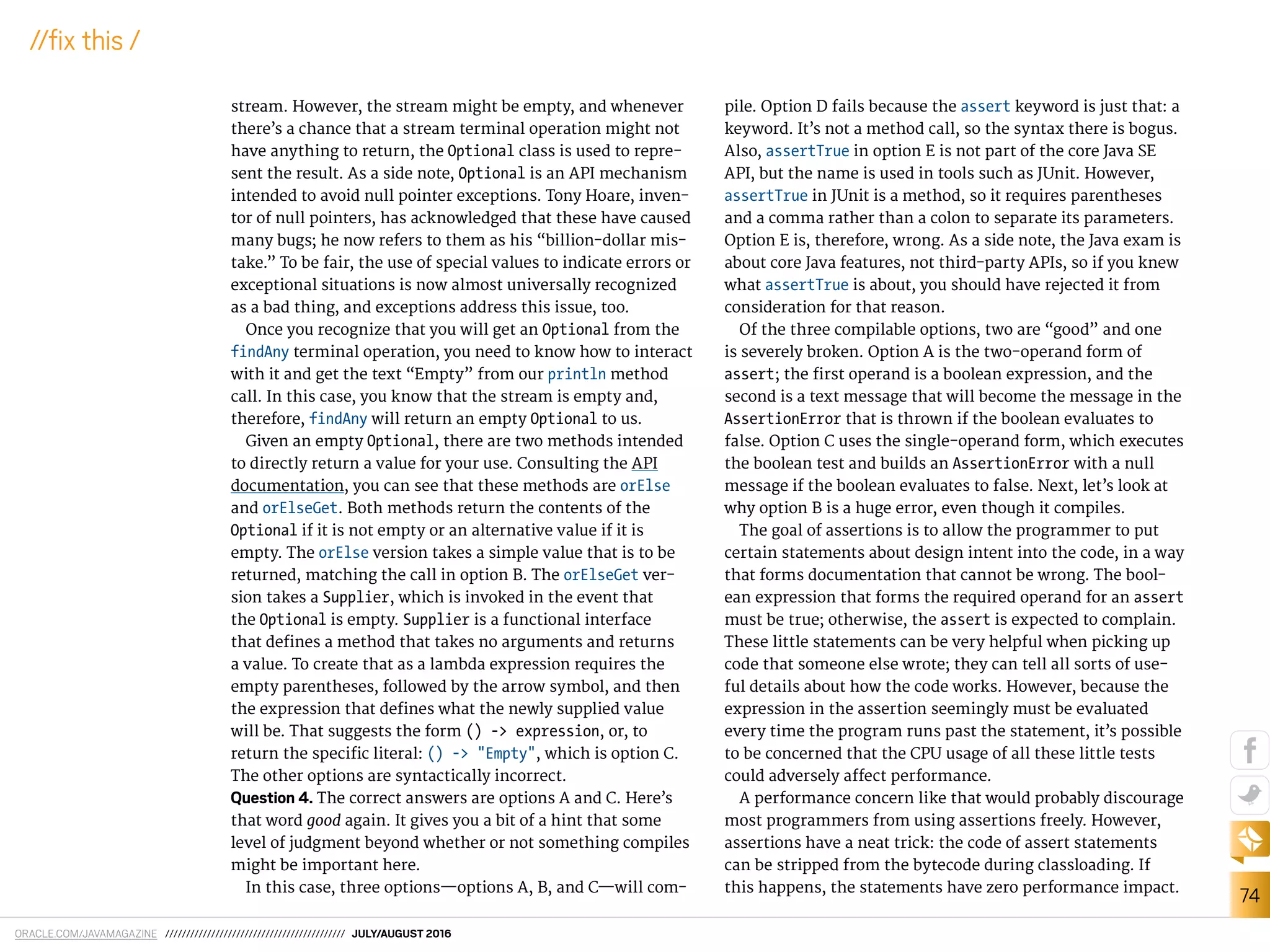 ORACLE.COM/JAVAMAGAZINE /////////////////////////////////////////// JULY/AUGUST 2016
74
//ix this /
stream. However, the stream might be empty, and whenever
there’s a chance that a stream terminal operation might not
have anything to return, the Optional class is used to repre-
sent the result. As a side note, Optional is an API mechanism
intended to avoid null pointer exceptions. Tony Hoare, inven-
tor of null pointers, has acknowledged that these have caused
many bugs; he now refers to them as his “billion-dollar mis-
take.” To be fair, the use of special values to indicate errors or
exceptional situations is now almost universally recognized
as a bad thing, and exceptions address this issue, too.
Once you recognize that you will get an Optional from the
findAny terminal operation, you need to know how to interact
with it and get the text “Empty” from our println method
call. In this case, you know that the stream is empty and,
therefore, findAny will return an empty Optional to us.
Given an empty Optional, there are two methods intended
to directly return a value for your use. Consulting the API
documentation, you can see that these methods are orElse
and orElseGet. Both methods return the contents of the
Optional if it is not empty or an alternative value if it is
empty. The orElse version takes a simple value that is to be
returned, matching the call in option B. The orElseGet ver-
sion takes a Supplier, which is invoked in the event that
the Optional is empty. Supplier is a functional interface
that deines a method that takes no arguments and returns
a value. To create that as a lambda expression requires the
empty parentheses, followed by the arrow symbol, and then
the expression that deines what the newly supplied value
will be. That suggests the form () -> expression, or, to
return the speciic literal: () -> "Empty", which is option C.
The other options are syntactically incorrect.
Question 4. The correct answers are options A and C. Here’s
that word good again. It gives you a bit of a hint that some
level of judgment beyond whether or not something compiles
might be important here.
In this case, three options—options A, B, and C—will com-
pile. Option D fails because the assert keyword is just that: a
keyword. It’s not a method call, so the syntax there is bogus.
Also, assertTrue in option E is not part of the core Java SE
API, but the name is used in tools such as JUnit. However,
assertTrue in JUnit is a method, so it requires parentheses
and a comma rather than a colon to separate its parameters.
Option E is, therefore, wrong. As a side note, the Java exam is
about core Java features, not third-party APIs, so if you knew
what assertTrue is about, you should have rejected it from
consideration for that reason.
Of the three compilable options, two are “good” and one
is severely broken. Option A is the two-operand form of
assert; the irst operand is a boolean expression, and the
second is a text message that will become the message in the
AssertionError that is thrown if the boolean evaluates to
false. Option C uses the single-operand form, which executes
the boolean test and builds an AssertionError with a null
message if the boolean evaluates to false. Next, let’s look at
why option B is a huge error, even though it compiles.
The goal of assertions is to allow the programmer to put
certain statements about design intent into the code, in a way
that forms documentation that cannot be wrong. The bool-
ean expression that forms the required operand for an assert
must be true; otherwise, the assert is expected to complain.
These little statements can be very helpful when picking up
code that someone else wrote; they can tell all sorts of use-
ful details about how the code works. However, because the
expression in the assertion seemingly must be evaluated
every time the program runs past the statement, it’s possible
to be concerned that the CPU usage of all these little tests
could adversely afect performance.
A performance concern like that would probably discourage
most programmers from using assertions freely. However,
assertions have a neat trick: the code of assert statements
can be stripped from the bytecode during classloading. If
this happens, the statements have zero performance impact.
 