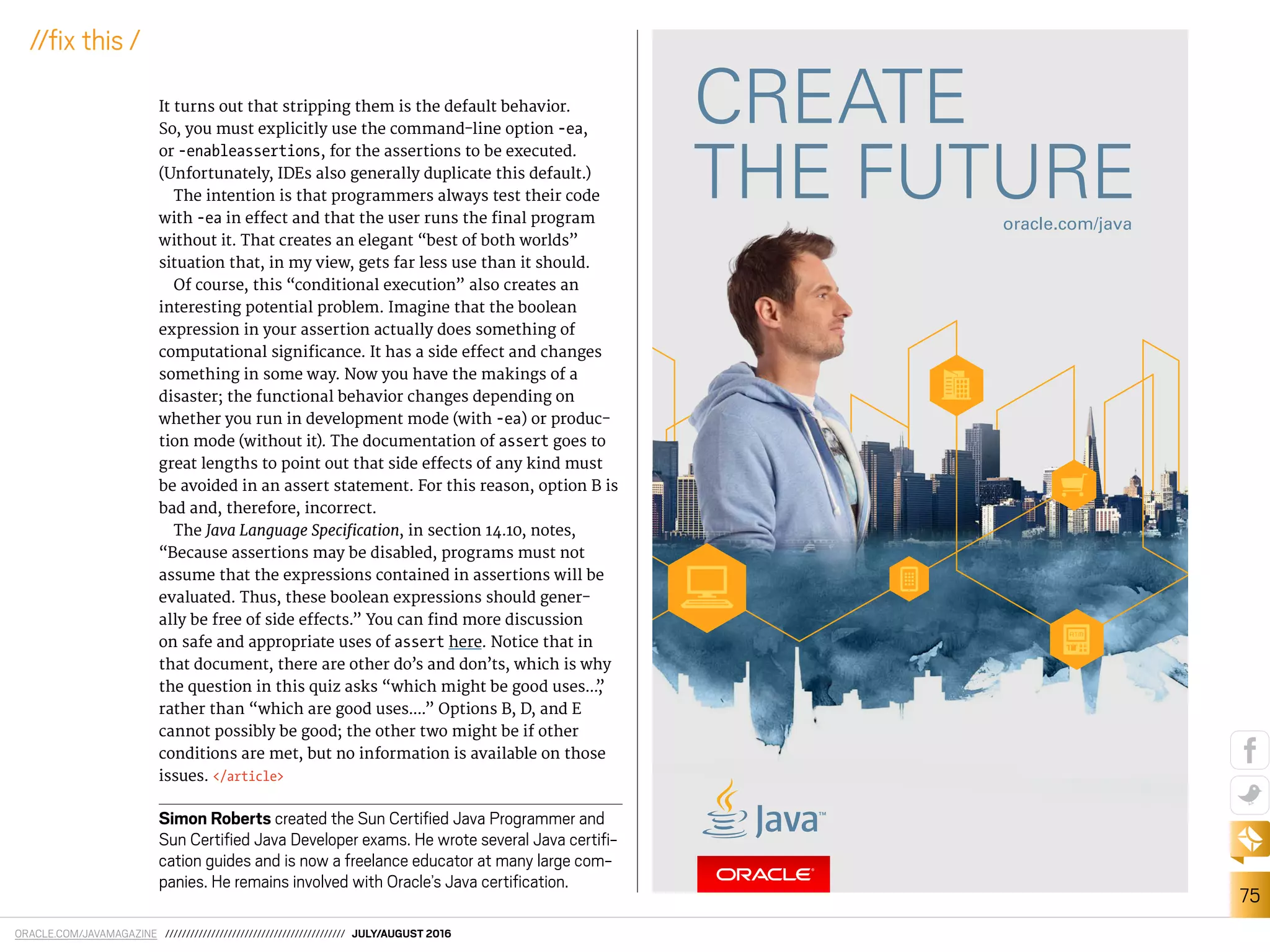 ORACLE.COM/JAVAMAGAZINE /////////////////////////////////////////// JULY/AUGUST 2016
75
//ix this /
It turns out that stripping them is the default behavior.
So, you must explicitly use the command-line option -ea,
or -enableassertions, for the assertions to be executed.
(Unfortunately, IDEs also generally duplicate this default.)
The intention is that programmers always test their code
with -ea in efect and that the user runs the inal program
without it. That creates an elegant “best of both worlds”
situation that, in my view, gets far less use than it should.
Of course, this “conditional execution” also creates an
interesting potential problem. Imagine that the boolean
expression in your assertion actually does something of
computational signiicance. It has a side efect and changes
something in some way. Now you have the makings of a
disaster; the functional behavior changes depending on
whether you run in development mode (with -ea) or produc-
tion mode (without it). The documentation of assert goes to
great lengths to point out that side efects of any kind must
be avoided in an assert statement. For this reason, option B is
bad and, therefore, incorrect.
The Java Language Speciication, in section 14.10, notes,
“Because assertions may be disabled, programs must not
assume that the expressions contained in assertions will be
evaluated. Thus, these boolean expressions should gener-
ally be free of side efects.” You can ind more discussion
on safe and appropriate uses of assert here. Notice that in
that document, there are other do’s and don’ts, which is why
the question in this quiz asks “which might be good uses...,”
rather than “which are good uses....” Options B, D, and E
cannot possibly be good; the other two might be if other
conditions are met, but no information is available on those
issues. </article>
Simon Roberts created the Sun Certiied Java Programmer and
Sun Certiied Java Developer exams. He wrote several Java certii-
cation guides and is now a freelance educator at many large com-
panies. He remains involved with Oracle’s Java certiication.
 