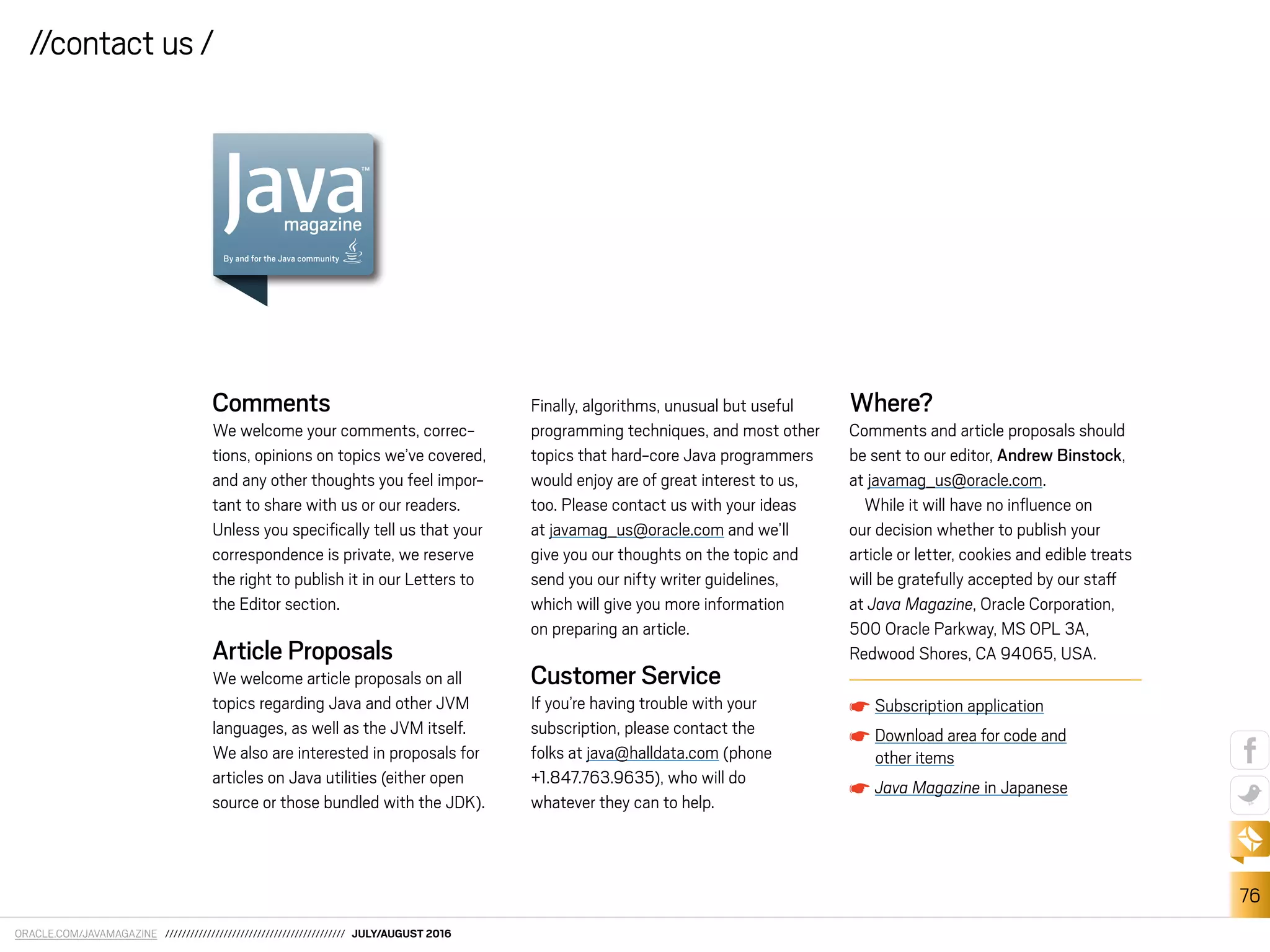ORACLE.COM/JAVAMAGAZINE /////////////////////////////////////////// JULY/AUGUST 2016
76
//contact us /
Comments
We welcome your comments, correc-
tions, opinions on topics we’ve covered,
and any other thoughts you feel impor-
tant to share with us or our readers.
Unless you speciically tell us that your
correspondence is private, we reserve
the right to publish it in our Letters to
the Editor section.
Article Proposals
We welcome article proposals on all
topics regarding Java and other JVM
languages, as well as the JVM itself.
We also are interested in proposals for
articles on Java utilities (either open
source or those bundled with the JDK).
Finally, algorithms, unusual but useful
programming techniques, and most other
topics that hard-core Java programmers
would enjoy are of great interest to us,
too. Please contact us with your ideas
at javamag_us@oracle.com and we’ll
give you our thoughts on the topic and
send you our nifty writer guidelines,
which will give you more information
on preparing an article.
Customer Service
If you’re having trouble with your
subscription, please contact the
folks at java@halldata.com (phone
+1.847.763.9635), who will do
whatever they can to help.
Where?
Comments and article proposals should
be sent to our editor, Andrew Binstock,
at javamag_us@oracle.com.
While it will have no inluence on
our decision whether to publish your
article or letter, cookies and edible treats
will be gratefully accepted by our staf
at Java Magazine, Oracle Corporation,
500 Oracle Parkway, MS OPL 3A,
Redwood Shores, CA 94065, USA.
Subscription application
Download area for code and
other items
Java Magazine in Japanese
 