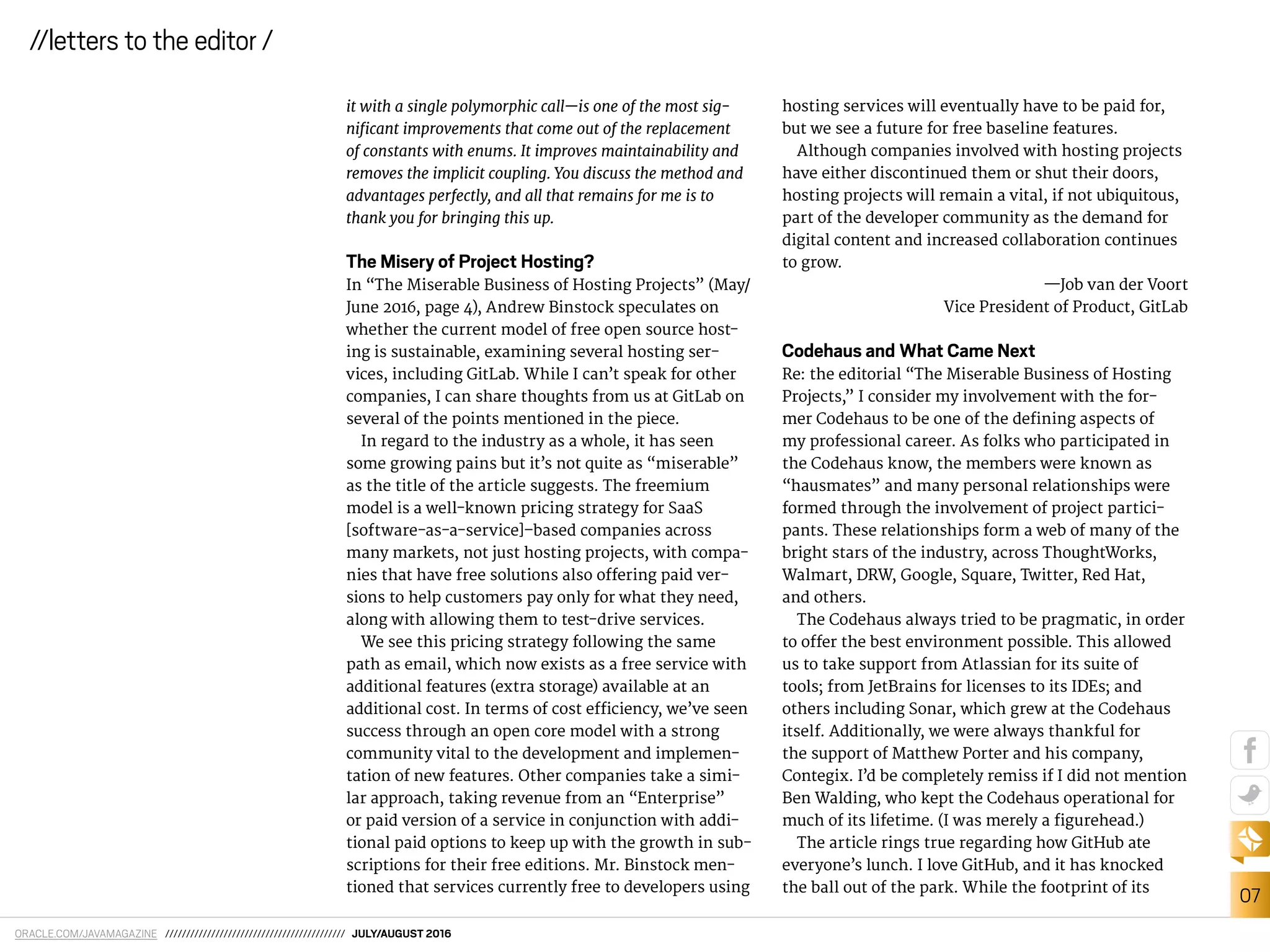 ORACLE.COM/JAVAMAGAZINE /////////////////////////////////////////// JULY/AUGUST 2016
07
//letters to the editor /
it with a single polymorphic call—is one of the most sig-
niicant improvements that come out of the replacement
of constants with enums. It improves maintainability and
removes the implicit coupling. You discuss the method and
advantages perfectly, and all that remains for me is to
thank you for bringing this up.
The Misery of Project Hosting?
In “The Miserable Business of Hosting Projects” (May/
June 2016, page 4), Andrew Binstock speculates on
whether the current model of free open source host-
ing is sustainable, examining several hosting ser-
vices, including GitLab. While I can’t speak for other
companies, I can share thoughts from us at GitLab on
several of the points mentioned in the piece.
In regard to the industry as a whole, it has seen
some growing pains but it’s not quite as “miserable”
as the title of the article suggests. The freemium
model is a well-known pricing strategy for SaaS
[software-as-a-service]–based companies across
many markets, not just hosting projects, with compa-
nies that have free solutions also ofering paid ver-
sions to help customers pay only for what they need,
along with allowing them to test-drive services.
We see this pricing strategy following the same
path as email, which now exists as a free service with
additional features (extra storage) available at an
additional cost. In terms of cost eiciency, we’ve seen
success through an open core model with a strong
community vital to the development and implemen-
tation of new features. Other companies take a simi-
lar approach, taking revenue from an “Enterprise”
or paid version of a service in conjunction with addi-
tional paid options to keep up with the growth in sub-
scriptions for their free editions. Mr. Binstock men-
tioned that services currently free to developers using
hosting services will eventually have to be paid for,
but we see a future for free baseline features.
Although companies involved with hosting projects
have either discontinued them or shut their doors,
hosting projects will remain a vital, if not ubiquitous,
part of the developer community as the demand for
digital content and increased collaboration continues
to grow.
—Job van der Voort
Vice President of Product, GitLab
Codehaus and What Came Next
Re: the editorial “The Miserable Business of Hosting
Projects,” I consider my involvement with the for-
mer Codehaus to be one of the deining aspects of
my professional career. As folks who participated in
the Codehaus know, the members were known as
“hausmates” and many personal relationships were
formed through the involvement of project partici-
pants. These relationships form a web of many of the
bright stars of the industry, across ThoughtWorks,
Walmart, DRW, Google, Square, Twitter, Red Hat,
and others.
The Codehaus always tried to be pragmatic, in order
to ofer the best environment possible. This allowed
us to take support from Atlassian for its suite of
tools; from JetBrains for licenses to its IDEs; and
others including Sonar, which grew at the Codehaus
itself. Additionally, we were always thankful for
the support of Matthew Porter and his company,
Contegix. I’d be completely remiss if I did not mention
Ben Walding, who kept the Codehaus operational for
much of its lifetime. (I was merely a igurehead.)
The article rings true regarding how GitHub ate
everyone’s lunch. I love GitHub, and it has knocked
the ball out of the park. While the footprint of its
 