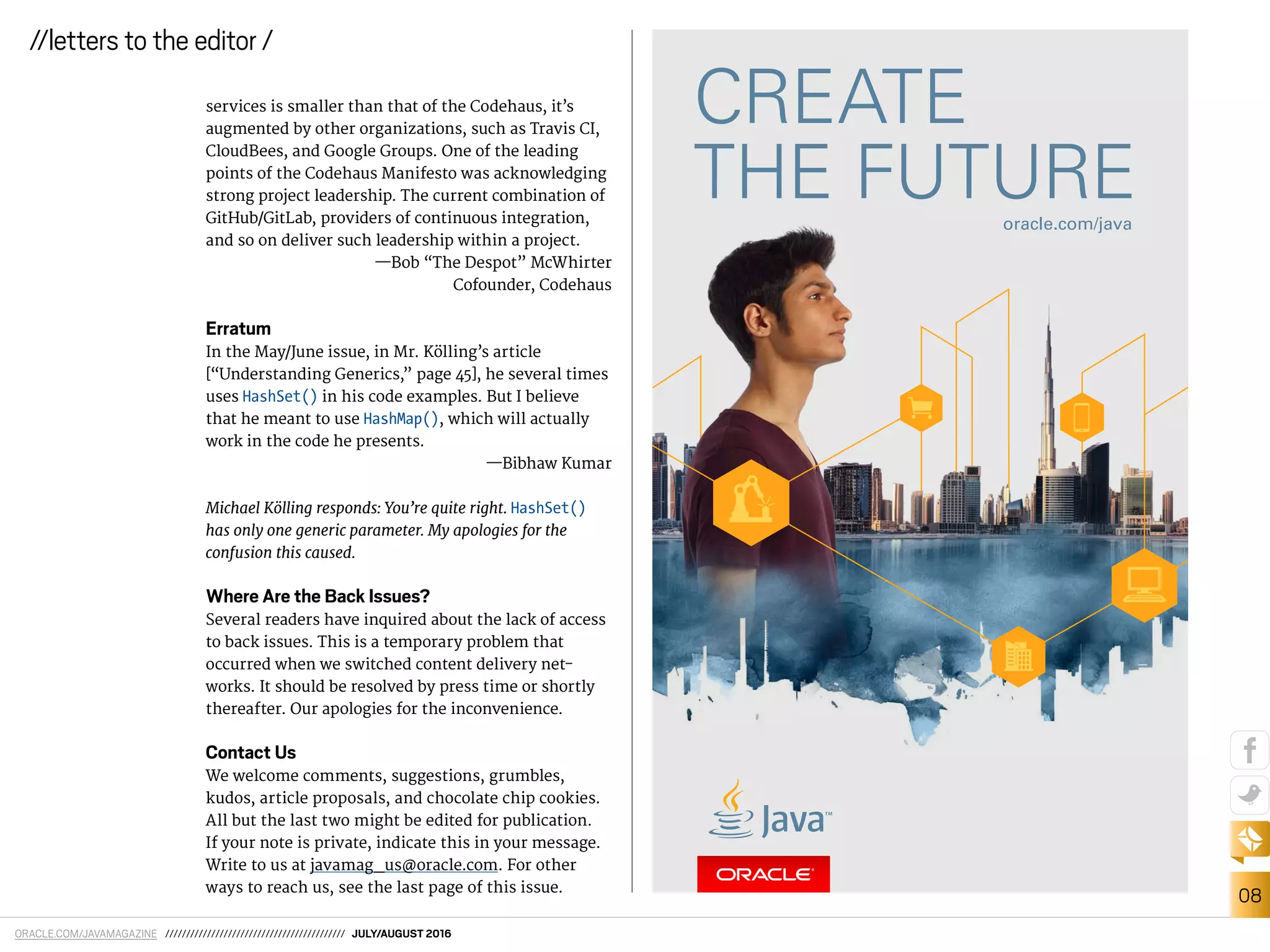 ORACLE.COM/JAVAMAGAZINE /////////////////////////////////////////// JULY/AUGUST 2016
08
//letters to the editor /
services is smaller than that of the Codehaus, it’s
augmented by other organizations, such as Travis CI,
CloudBees, and Google Groups. One of the leading
points of the Codehaus Manifesto was acknowledging
strong project leadership. The current combination of
GitHub/GitLab, providers of continuous integration,
and so on deliver such leadership within a project.
—Bob “The Despot” McWhirter
Cofounder, Codehaus
Erratum
In the May/June issue, in Mr. Kölling’s article
[“Understanding Generics,” page 45], he several times
uses HashSet() in his code examples. But I believe
that he meant to use HashMap(), which will actually
work in the code he presents.
—Bibhaw Kumar
Michael Kölling responds: You’re quite right. HashSet()
has only one generic parameter. My apologies for the
confusion this caused.
Where Are the Back Issues?
Several readers have inquired about the lack of access
to back issues. This is a temporary problem that
occurred when we switched content delivery net-
works. It should be resolved by press time or shortly
thereafter. Our apologies for the inconvenience.
Contact Us
We welcome comments, suggestions, grumbles,
kudos, article proposals, and chocolate chip cookies.
All but the last two might be edited for publication.
If your note is private, indicate this in your message.
Write to us at javamag_us@oracle.com. For other
ways to reach us, see the last page of this issue.
 