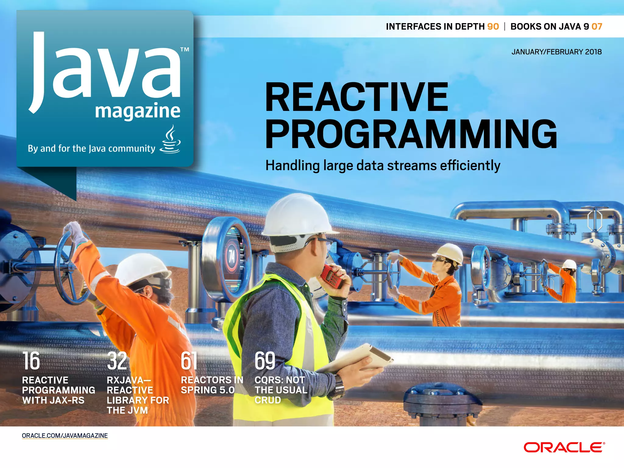 REACTIVE
PROGRAMMINGHandling large data streams eiciently
ORACLE.COM/JAVAMAGAZINE
magazine
By and for the Java community
RXJAVA—
REACTIVE
LIBRARY FOR
THE JVM
32REACTIVE
PROGRAMMING
WITH JAX-RS
16 REACTORS IN
SPRING 5.0
61 CQRS: NOT
THE USUAL
CRUD
69
INTERFACES IN DEPTH 90 | BOOKS ON JAVA 9 07
JANUARY/FEBRUARY 2018
 