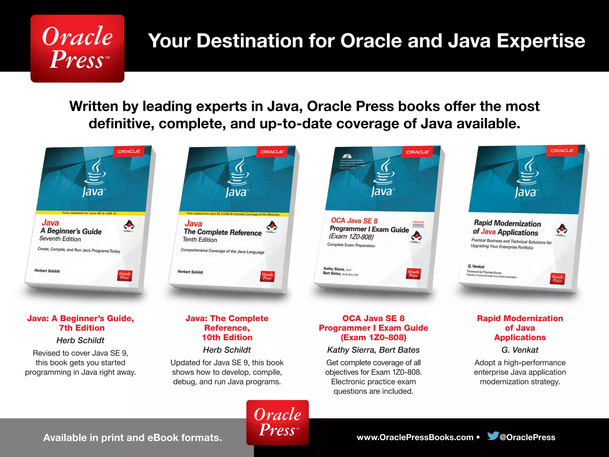 Written by leading experts in Java, Oracle Press books offer the most
deﬁnitive, complete, and up-to-date coverage of Java available.
www.OraclePressBooks.com • @OraclePressAvailable in print and eBook formats.
Your Destination for Oracle and Java Expertise
Java: A Beginner’s Guide,
7th Edition
Herb Schildt
Revised to cover Java SE 9,
this book gets you started
programming in Java right away.
Java: The Complete
Reference,
10th Edition
Herb Schildt
Updated for Java SE 9, this book
shows how to develop, compile,
debug, and run Java programs.
OCA Java SE 8
Programmer I Exam Guide
(Exam 1Z0-808)
Kathy Sierra, Bert Bates
Get complete coverage of all
objectives for Exam 1Z0-808.
Electronic practice exam
questions are included.
Rapid Modernization
of Java
Applications
G. Venkat
Adopt a high-performance
enterprise Java application
modernization strategy.
 
