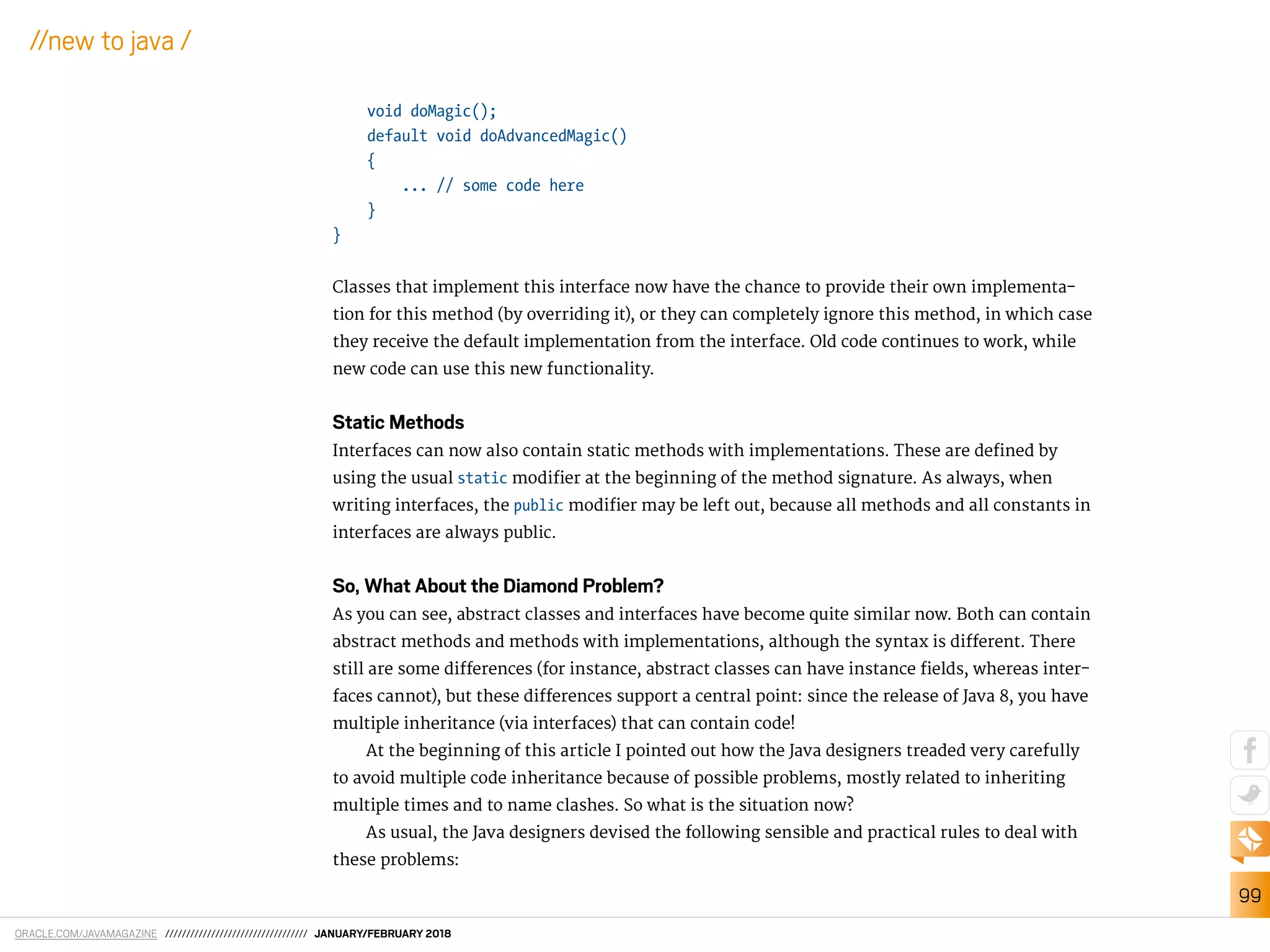 ORACLE.COM/JAVAMAGAZINE ////////////////////////////////// JANUARY/FEBRUARY 2018
99
//new to java /
void doMagic();
default void doAdvancedMagic()
{
... // some code here
}
}
Classes that implement this interface now have the chance to provide their own implementa-
tion for this method (by overriding it), or they can completely ignore this method, in which case
they receive the default implementation from the interface. Old code continues to work, while
new code can use this new functionality.
Static Methods
Interfaces can now also contain static methods with implementations. These are deined by
using the usual static modiier at the beginning of the method signature. As always, when
writing interfaces, the public modiier may be left out, because all methods and all constants in
interfaces are always public.
So, What About the Diamond Problem?
As you can see, abstract classes and interfaces have become quite similar now. Both can contain
abstract methods and methods with implementations, although the syntax is diferent. There
still are some diferences (for instance, abstract classes can have instance ields, whereas inter-
faces cannot), but these diferences support a central point: since the release of Java 8, you have
multiple inheritance (via interfaces) that can contain code!
At the beginning of this article I pointed out how the Java designers treaded very carefully
to avoid multiple code inheritance because of possible problems, mostly related to inheriting
multiple times and to name clashes. So what is the situation now?
As usual, the Java designers devised the following sensible and practical rules to deal with
these problems:
 