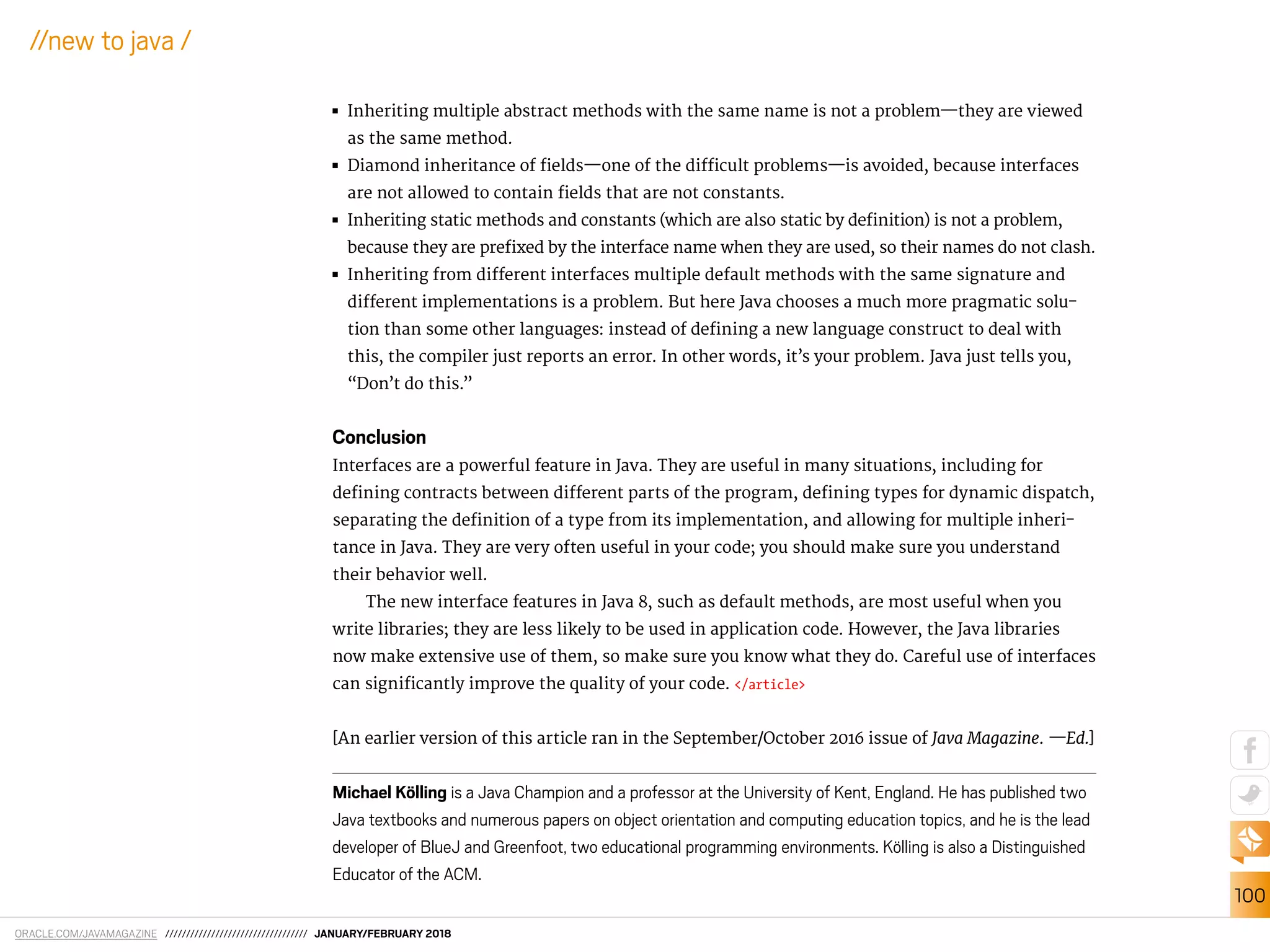 ORACLE.COM/JAVAMAGAZINE ////////////////////////////////// JANUARY/FEBRUARY 2018
100
//new to java /
■■ Inheriting multiple abstract methods with the same name is not a problem—they are viewed
as the same method.
■■ Diamond inheritance of ields—one of the diicult problems—is avoided, because interfaces
are not allowed to contain ields that are not constants.
■■ Inheriting static methods and constants (which are also static by deinition) is not a problem,
because they are preixed by the interface name when they are used, so their names do not clash.
■■ Inheriting from diferent interfaces multiple default methods with the same signature and
diferent implementations is a problem. But here Java chooses a much more pragmatic solu-
tion than some other languages: instead of deining a new language construct to deal with
this, the compiler just reports an error. In other words, it’s your problem. Java just tells you,
“Don’t do this.”
Conclusion
Interfaces are a powerful feature in Java. They are useful in many situations, including for
deining contracts between diferent parts of the program, deining types for dynamic dispatch,
separating the deinition of a type from its implementation, and allowing for multiple inheri-
tance in Java. They are very often useful in your code; you should make sure you understand
their behavior well.
The new interface features in Java 8, such as default methods, are most useful when you
write libraries; they are less likely to be used in application code. However, the Java libraries
now make extensive use of them, so make sure you know what they do. Careful use of interfaces
can signiicantly improve the quality of your code. </article>
[An earlier version of this article ran in the September/October 2016 issue of Java Magazine. —Ed.]
Michael Kölling is a Java Champion and a professor at the University of Kent, England. He has published two
Java textbooks and numerous papers on object orientation and computing education topics, and he is the lead
developer of BlueJ and Greenfoot, two educational programming environments. Kölling is also a Distinguished
Educator of the ACM.
 