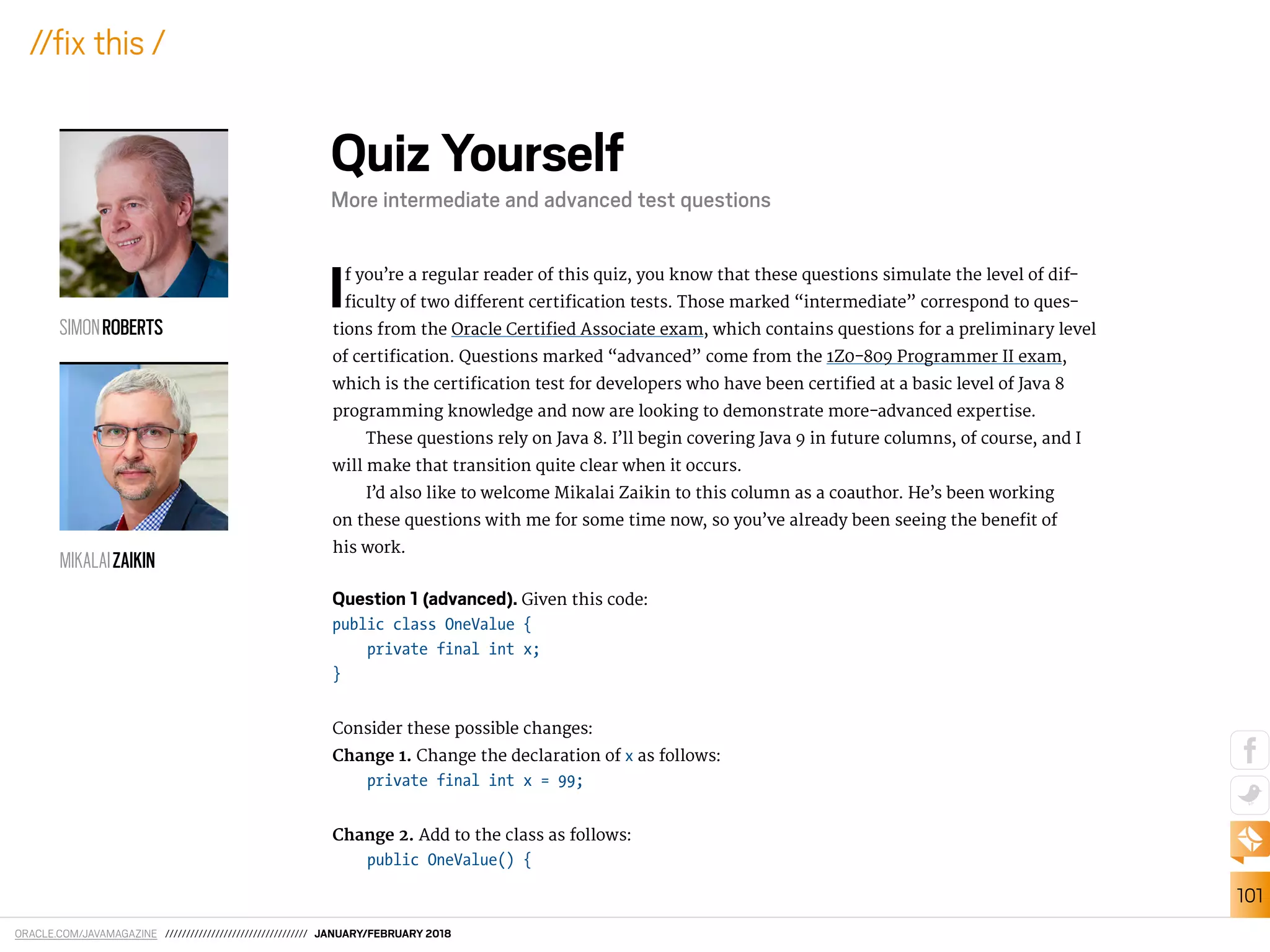 ORACLE.COM/JAVAMAGAZINE ////////////////////////////////// JANUARY/FEBRUARY 2018
101
//ix this /
If you’re a regular reader of this quiz, you know that these questions simulate the level of dif-
iculty of two diferent certiication tests. Those marked “intermediate” correspond to ques-
tions from the Oracle Certiied Associate exam, which contains questions for a preliminary level
of certiication. Questions marked “advanced” come from the 1Z0-809 Programmer II exam,
which is the certiication test for developers who have been certiied at a basic level of Java 8
programming knowledge and now are looking to demonstrate more-advanced expertise.
These questions rely on Java 8. I’ll begin covering Java 9 in future columns, of course, and I
will make that transition quite clear when it occurs.
I’d also like to welcome Mikalai Zaikin to this column as a coauthor. He’s been working
on these questions with me for some time now, so you’ve already been seeing the beneit of
his work.
Question 1 (advanced). Given this code:
public class OneValue {
private final int x;
}
Consider these possible changes:
Change 1. Change the declaration of x as follows:
private final int x = 99;
Change 2. Add to the class as follows:
public OneValue() {
Quiz Yourself
More intermediate and advanced test questions
SIMONROBERTS
MIKALAIZAIKIN
 