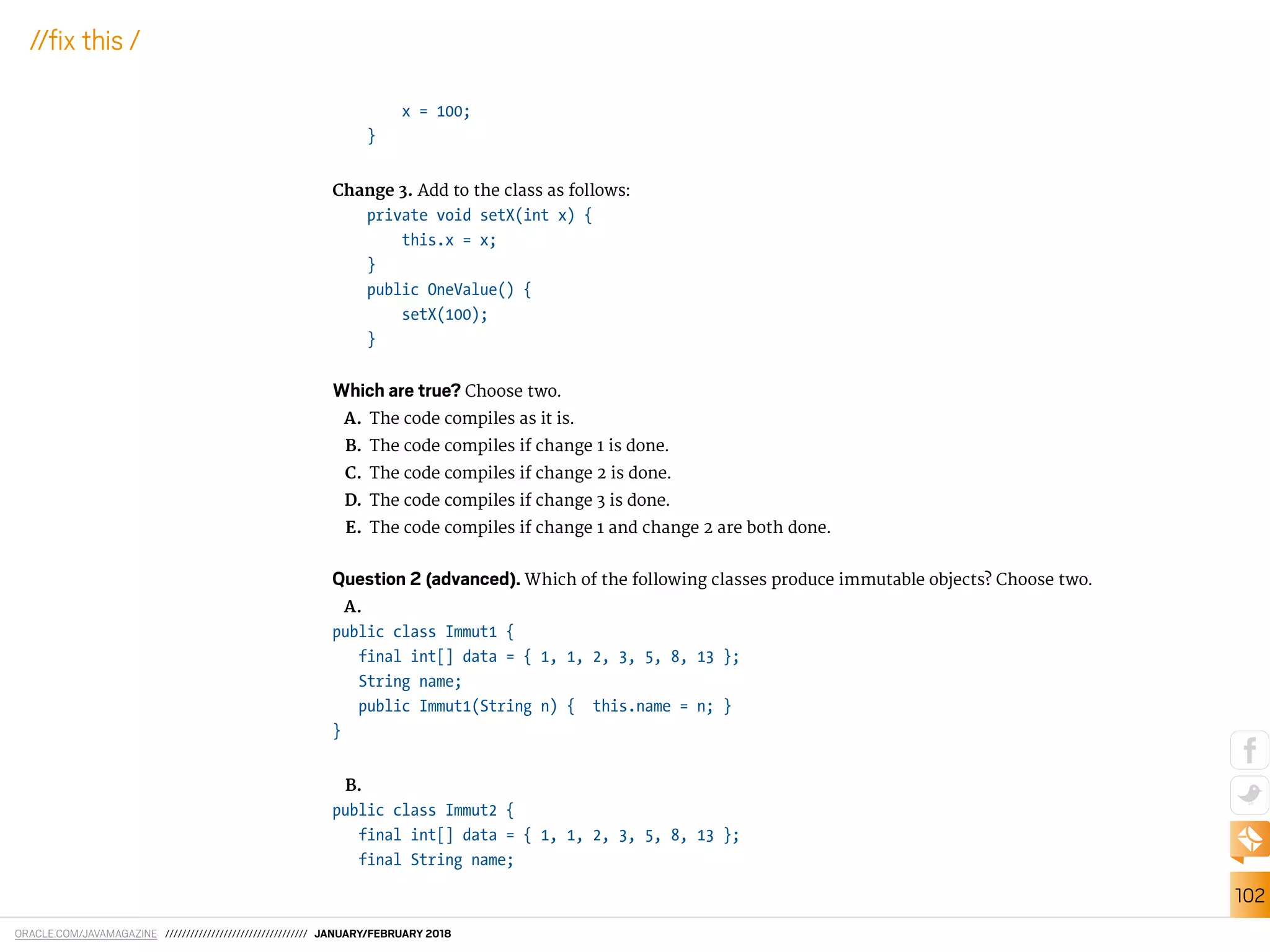 ORACLE.COM/JAVAMAGAZINE ////////////////////////////////// JANUARY/FEBRUARY 2018
102
//ix this /
x = 100;
}
Change 3. Add to the class as follows:
private void setX(int x) {
this.x = x;
}
public OneValue() {
setX(100);
}
Which are true? Choose two.
A. The code compiles as it is.
B. The code compiles if change 1 is done.
C. The code compiles if change 2 is done.
D. The code compiles if change 3 is done.
E. The code compiles if change 1 and change 2 are both done.
Question 2 (advanced). Which of the following classes produce immutable objects? Choose two.
A.
public class Immut1 {
final int[] data = { 1, 1, 2, 3, 5, 8, 13 };
String name;
public Immut1(String n) { this.name = n; }
}
B.
public class Immut2 {
final int[] data = { 1, 1, 2, 3, 5, 8, 13 };
final String name;
 